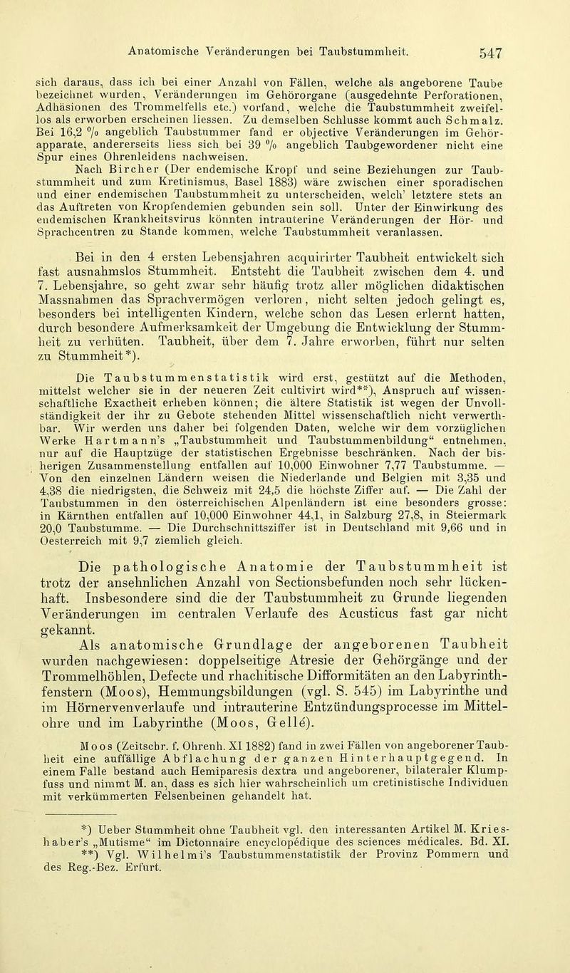 sich daraus, dass ich bei einer Anzahl von Fällen, welche als angeborene Taube bezeichnet wurden, Veränderungen im Gehörorgane (ausgedehnte Perforationen, Adhäsionen des Trommelfells etc.) vorfand, welche die Taubstummheit zweifel- los als erworben erscheinen Hessen. Zu demselben Schlüsse kommt auch Schmalz. Bei 16,2 angeblich Taubstummer fand er objective Veränderungen im Gehör- apparate, andererseits Hess sich bei 39 7“ angeblich Taubgewordener nicht eine Spur eines Ohrenleidens nachweisen. Nach Bircher (Der endemische Kropf und seine Beziehungen zur Taub- stummheit und zum Kretinismus, Basel 1883) wäre zwischen einer sporadischen und einer endemischen Taubstummheit zu unterscheiden, welch’ letztere stets an das Auftreten von Kropfendemien gebunden sein soll. Unter der Einwirkung des endemischen Krankheitsvirus könnten intrauterine Veränderungen der Hör- und Sprachcentren zu Stande kommen, welche Taubstummheit veranlassen. Bei in den 4 ersten Lebensjahren acquirirter Taubheit entwickelt sich fast ausnahmslos Stummheit. Entsteht die Taubheit zwischen dem 4. und 7. Lebensjahre, so geht zwar sehr häufig trotz aller möglichen didaktischen Massnahmen das Sprachvermögen verloren, nicht selten jedoch gelingt es, besonders bei intelligenten Kindern, welche schon das Lesen erlernt hatten, durch besondere Aufmerksamkeit der Umgebung die Entwicklung der Stumm- heit zu verhüten. Taubheit, über dem 7. Jahre erworben, führt nur selten zu Stummheit*). Die Taubs tum m en statis tik wird erst, gestützt auf die Methoden, mittelst welcher sie in der neueren Zeit cultivirt wird**), Anspruch auf wissen- schaftliche Exactheit erheben können; die ältere Statistik ist wegen der Unvoll- ständigkeit der ihr zu Gebote stehenden Mittel wissenschaftlich nicht verwerth- bar. Wir werden uns daher bei folgenden Daten, welche wir dem vorzüglichen Werke Hartmann’s „Taubstummheit und Taubstummenbildung“ entnehmen, nur auf die Hauptzüge der statistischen Ergebnisse beschränken. Nach der bis- herigen Zusammenstellung entfallen auf 10,000 Einwohner 7,77 Taubstumme. — Von den einzelnen Ländern weisen die Niederlande und Belgien mit 3,35 und 4,38 die niedrigsten, die Schweiz mit 24,5 die höchste Ziffer auf. — Die Zahl der Taubstummen in den österreichischen Alpenländern ist eine besonders grosse: in Kärnthen entfallen auf 10,000 Einwohner 44,1, in Salzburg 27,8, in Steiermark 20,0 Taubstumme. — Die Durchschnittsziffer ist in Deutschland mit 9,66 und in Oesterreich mit 9,7 ziemlich gleich. Die pathologische Anatomie der Taubstummheit ist trotz der ansehnlichen Anzahl von Sectionsbefunden noch sehr lücken- haft. Insbesondere sind die der Taubstummheit zu Grunde liegenden Veränderungen im centralen Verlaufe des Acusticus fast gar nicht gekannt. Als anatomische Grundlage der angeborenen Taubheit wurden nachgewiesen: doppelseitige Atresie der Gehörgänge und der Trommelhöhlen, Defecte und rhachitische Difformitäten an den Labyrinth- fenstern (Moos), Hemmungsbildungen (vgl. S. 545) im Labyrinthe und im Hörnervenverlaufe und intrauterine Entzündungsprocesse im Mittel- ohre und im Labyrinthe (Moos, Gelle). Moos (Zeitschr. f. Ohrenh. XI1882) fand in zwei Fällen von angeborener Taub- heit eine auffällige Abflachung der ganzen H i n t e r h a u p t g e ge n d. In einem Falle bestand auch Hemiparesis dextra und angeborener, bilateraler Klump- fuss und nimmt M. an, dass es sich hier wahrscheinlich um cretinistische Individuen mit verkümmerten Felsenbeinen geliandelt hat. *) Ueber Stummheit ohne Taubheit vgl. den interessanten Artikel M. Kries- hab er’s „Mutisme“ im Dictonnaire enc^’clopedique des Sciences medicales. Bd. XI. **) Vgl. Wilhelmi’s Taubstummenstatistik der Provinz Pommern und des Reg.-ßez. Erfurt.