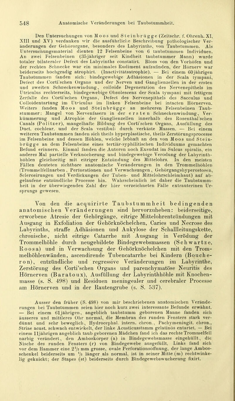 Den. Untersuchungen von Moos und Steinbrügge (Zeitschr. f. Ohrenh. XI, XIII und XV) verdanken wir die ausführliche Beschreibung pathologischer Ver- änderungen der Gehörorgane, besonders des Labyrinths, von Taubstummen. Als Untersuchungsmaterial dienten 12 Felsenbeine von 6 taubstummen Individuen. An zwei Felsenbeinen (35jähriger seit Kindheit taubstummer Mann) wurde totaler bilateraler Defect des Labyrinths constatirt. Bloss von den Vorhöfen und der rechten Schnecke war ein minimales Rudiment aufzufinden, der Hörnerv war beiderseits hochgradig atrophirt. (Inactivitätsatrophie). — Bei einem 60jährigen Taubstummen fanden sich: bindegewebige Adhäsionen in der Scala lympani, Defect des Corti'schen Organs und der Nerven und Ganglienzellen in der ersten und zweiten Schneckenwindung, colloide Degeneration des Nervenepithels im Utriculus rechterseits, bindegewebige Obsolescenz der Scala tympani mit fettigem Zerfalle des Corti’schen Organs, Defect des Nervenepithels des Sacculus und Colloidentartung im Ub'iculus im linken Felsenbeine bei intacten Hörnerven. Weiters fanden Moos und Steinbrügge an mehreren Felsenbeinen Taub- stummer: Mangel von Nervenfasern in der ersten Schneckenwindung, Ver- kümmerung und Atrophie der Ganglienzellen innerhalb des Rosenthal’schen Canals (Politzer), mangelhafte Bildung des Corti’schen Organs, Ausfüllung des Duct. cochlear. und der Scala vestibuli durch verkäste Massen. — Bei einem weiteren Taubstummen fanden sich theils hyperplastische, theils Zerstörungsprocesse im Felsenbeine und dessen Höhlen, welche lebhaft an den von Moos und Stein- brügge an dem Felsenbeine eines tertiär-syphilitischen Individuums gemachten Befund erinnern. Einmal fanden die Autoren noch Exsudat im Sulcus spiralis, ein anderes Mal partielle Verknöcherung und bindegewebige Verödung der Labyrinth- höhlen gleichzeitig mit eitriger Entzündung des Mittelohrs, ln den meisten Fällen deuteten sichtbare anatomische Veränderungen in den Trommelhöhlen (Trommelfellnarben, Perforationen und Verwachsungen, Gehörgangshyperostosen, Sclerosirungen und Verdickungen der Tuben- und Mittelohrschleimhaut) auf ab- gelaufene entzündliche Processe hin. Wahrscheinlich ist daher die Taubstumm- heit in der überwiegenden Zahl der hier verzeichneten Fälle extrauterinen Ur- sprungs gewesen. Von den die acquirirte Taubstummheit bedingenden anatomischen Veränderungen sind hervorzuheben: beiderseitige, erworbene Atresie der Gehörgänge, eitrige Mittelohrentzündungen mit Ausgang in Exfoliation der Gehörknöchelchen, Caries und Necrose des Labyrinths, straffe Adhäsionen und Ankylose der Schallleitungskette, chronische, nicht eitrige Catarrhe mit Ausgang in Verödung der Trommelhöhle durch neugebildete Bindegewebsmassen (Schwartze, Boosa) und in Verwachsung der Gehörknöchelchen mit den Trom- melhöhlenwänden, ascendirende Tubencatarrhe bei Kindern (Bouche- ron), entzündliche und regressive Veränderungen im Labyrinthe, Zerstörung des Corti’schen Organs und parenchymatöse Neuritis des Hörnerven (Baratoux), Ausfüllung der Labyrinthhöhle mit Knochen- masse (s. S. 498) und Residuen meningealer und cerebraler Processe am Hörnerven und in der Rautengrube (s. S. 537). Ausser den früher (S. 498) von mir beschriebenen anatomischen Verände- rungen bei Taubstummen seien hier noch kurz zwei interessante Befunde erwähnt. — Bei einem 61jährigen, angeblich taubstumm geborenen Manne fanden sich äusseres und mittleres Ohr normal, die Membran des runden Fensters stark ver- dünnt und sehr beweglich, Hydrocephal. intern, chron., Pachymeningit. chron., Striae acust. schwach entwickelt, der linke Acusticusstamm gelatinös entartet. — Bei einem 11jährigen angeblich taub geborenen Mädchen fand ich das rechte Trommelfell narbig verändert, den Amboskörper (a) in Bindegewebsmasse eingehüllt, die Nische des runden Fensters (r) von Bindegewebe ausgefüllt. Links fand sich vor dem Hammer eine 2V2 mm grosse, ovale Perforationsöffnung, der lange Ambos- schenkel beiderseits um Vs länger als normal, ist in seiner Mitte (m) rechtwinke- lig geknickt; der Stapes (st) beiderseits durch Bindegewebswucherung fixirt.
