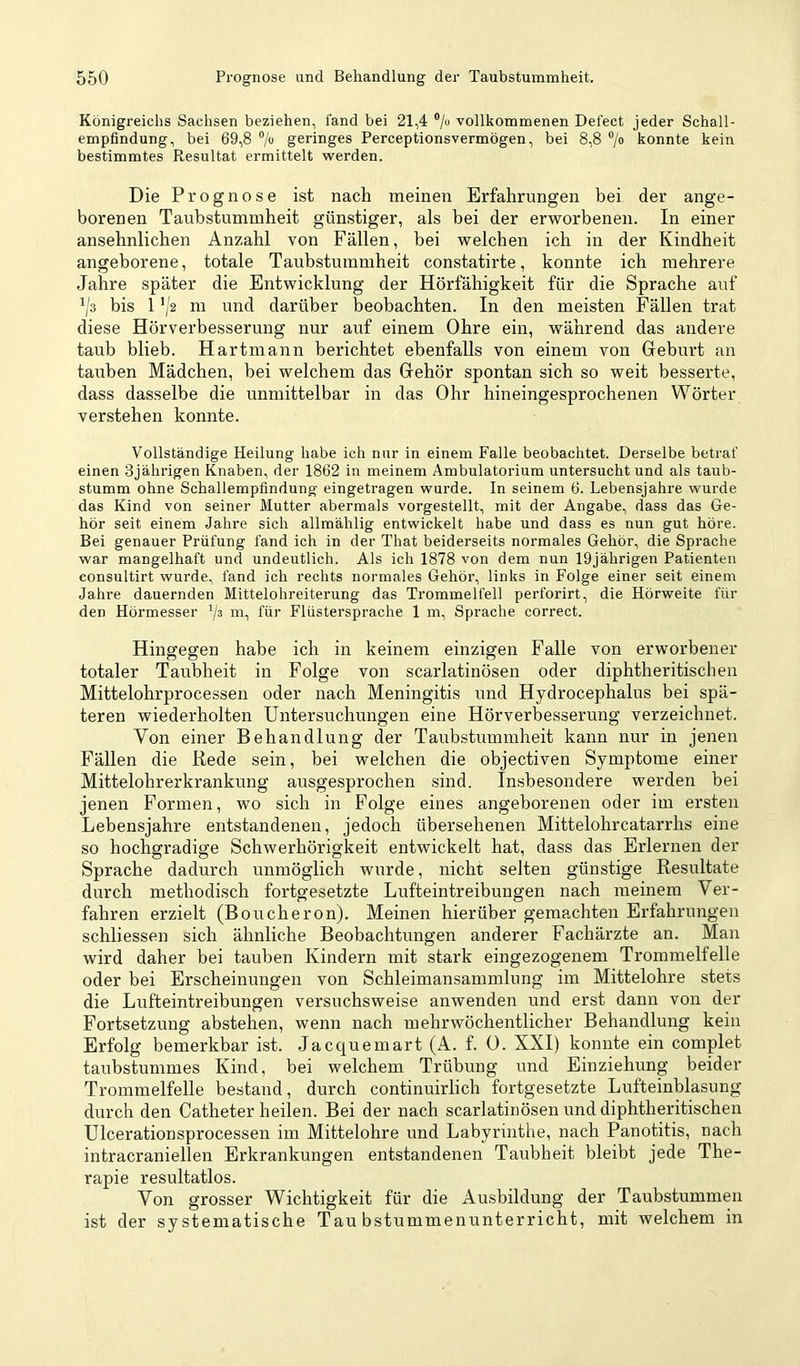 Königreichs Sachsen beziehen, fand bei 21,4 */o vollkommenen Defect jeder Schall- empfindung, bei 69,8 7“ geringes Perceptionsvermögen, bei 8,8 ®/o konnte kein bestimmtes Resultat ermittelt werden. Die Prognose ist nach meinen Erfahrungen bei der ange- borenen Taubstummheit günstiger, als bei der erworbenen. In einer ansehnlichen Anzahl von Fällen, bei welchen ich in der Kindheit angeborene, totale Taubstummheit constatirte, konnte ich mehrere Jahre später die Entwicklung der Hörfähigkeit für die Sprache auf ^/s bis 1 ’/2 m und darüber beobachten. In den meisten Fällen trat diese Hörverbesserung nur auf einem Ohre ein, während das andere taub blieb. Hartmann berichtet ebenfalls von einem von Greburt an tauben Mädchen, bei welchem das Gehör spontan sich so weit besserte, dass dasselbe die unmittelbar in das Ohr hineingesprochenen Wörter verstehen konnte. Vollständige Heilung habe ich nur in einem Falle beobachtet. Derselbe betraf einen 3jährigen Knaben, der 1862 in meinem Ambulatorium untersucht und als taub- stumm ohne Schallempfindung eingetragen wurde. In seinem 6. Lebensjahre wurde das Kind von seiner Mutter abermals vorgestellt, mit der Angabe, dass das Ge- hör seit einem Jahre sich allmählig entwickelt habe und dass es nun gut höre. Bei genauer Prüfung fand ich in der That beiderseits normales Gehör, die Sprache war mangelhaft und undeutlich. Als ich 1878 von dem nun 19jährigen Patienten consultirt wurde, fand ich rechts normales Gehör, links in Folge einer seit einem Jahre dauernden Mittelohreiterung das Trommelfell perforirt, die Hörweite für den Hörmesser '/s m, für Flüstersprache 1 m, Sprache correct. Hingegen habe ich in keinem einzigen Falle von erworbener totaler Taubheit in Folge von scarlatinösen oder diphtheritisclien Mittelohrprocessen oder nach Meningitis und Hydrocephalus bei spä- teren wiederholten Untersuchungen eine Hörverbesserung verzeichnet. Von einer Behandlung der Taubstummheit kann nur in jenen Fällen die Rede sein, bei welchen die objectiven Symptome einer Mittelohrerkrankung ausgesprochen sind. In.sbesondere werden bei jenen Formen, wo sich in Folge eines angeborenen oder im ersten Lebensjahre entstandenen, jedoch übersehenen Mittelohrcatarrhs eine so hochgradige Schwerhörigkeit entwickelt hat, dass das Erlernen der Sprache dadurch unmöglich wurde, nicht selten günstige Resultate durch methodisch fortgesetzte Lufteintreibungen nach meinem Ver- fahren erzielt (Boucheron). Meinen hierüber gemachten Erfahrungen schliessen sich ähnliche Beobachtungen anderer Fachärzte an. Man wird daher bei tauben Kindern mit stark eingezogenem Trommelfelle oder bei Erscheinungen von Schleimansammlung im Mittelohre stets die Lufteintreibungen versuchsweise anwenden und erst dann von der Fortsetzung abstehen, wenn nach mehrwöchentlicher Behandlung kein Erfolg bemerkbar ist. Jacquemart (A. f. ü. XXI) konnte ein complet taubstummes Kind, bei welchem Trübung und Einziehung beider Trommelfelle bestand, durch continuirlich fortgesetzte Lufteinblasung durch den Catheter heilen. Bei der nach scarlatinösen und diphtheritischen Ulcerationsprocessen im Mittelohre und Labyrinthe, nach Panotitis, nach intracraniellen Erkrankungen entstandenen Taubheit bleibt jede The- rapie resultatlos. Von grosser Wichtigkeit für die Ausbildung der Taubstummen ist der systematische Taubstummenunterricht, mit welchem in