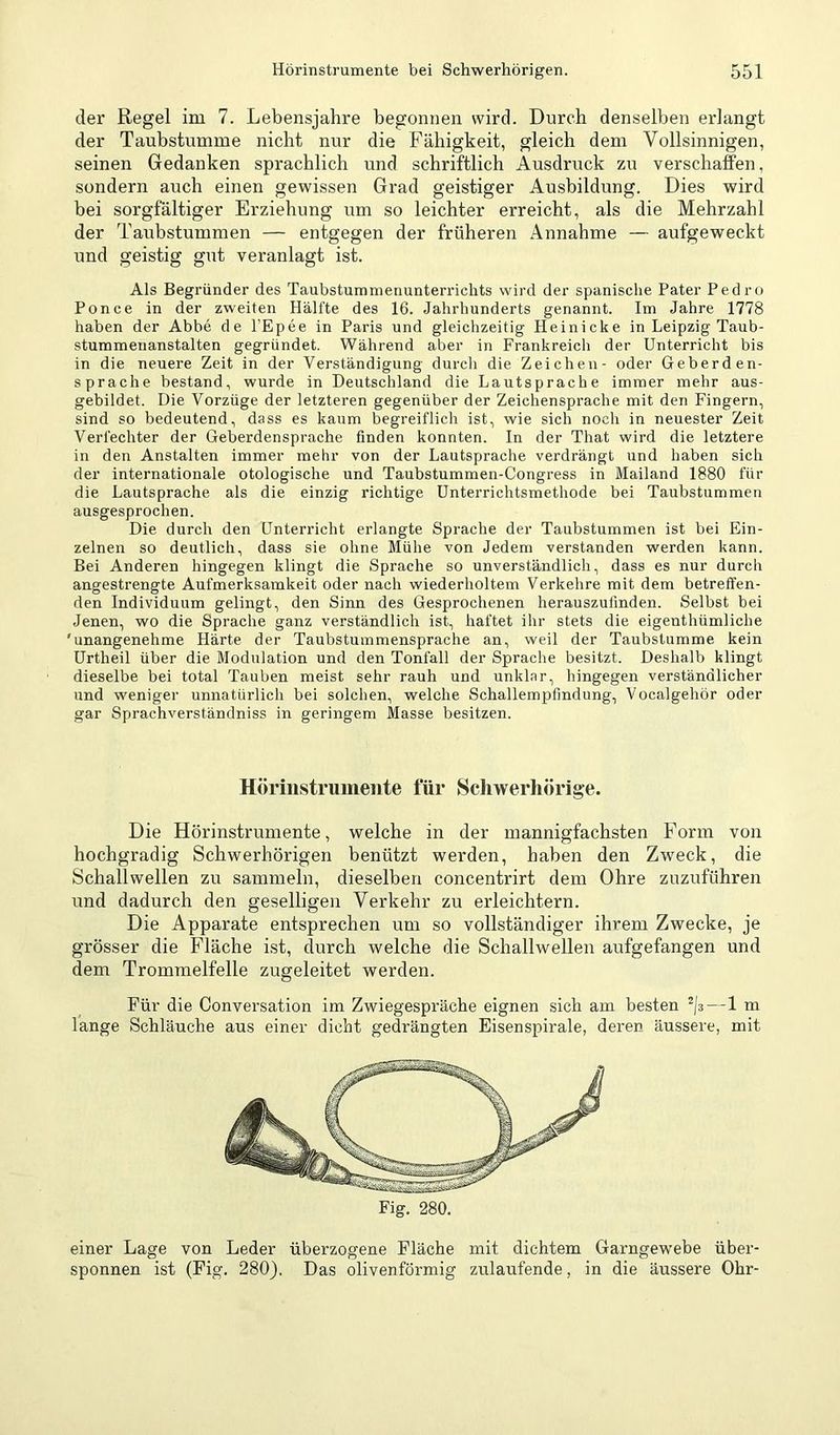 der Regel im 7. Lebensjahre begonnen wird. Durch denselben erlangt der Taubstumme nicht nur die Fähigkeit, gleich dem Vollsinnigen, seinen Gedanken sprachlich und schriftlich Ausdruck zu verschaffen, sondern auch einen gewissen Grad geistiger Ausbildung. Dies wird bei sorgfältiger Erziehung um so leichter erreicht, als die Mehrzahl der Taubstummen — entgegen der früheren Annahme — aufgeweckt und geistig gut veranlagt ist. Als Begründer des Taubstummenunterrichts wird der spanische Pater Pedro Ponce in der zweiten Hälfte des 16. Jahrhunderts genannt. Im Jahre 1778 haben der Abbe de l’Epee in Paris und gleichzeitig Heinicke in Leipzig Taub- stummenanstalten gegründet. Während aber in Frankreich der Unterricht bis in die neuere Zeit in der Verständigung durch die Zeichen- oder Geberden- sprache bestand, wurde in Deutschland die Lautsprache immer mehr aus- gebildet. Die Vorzüge der letzteren gegenüber der Zeichensprache mit den Fingern, sind so bedeutend, dass es kaum begreiflich ist, wie sich noch in neuester Zeit Verfechter der Geberdensprache finden konnten. In der That wird die letztere in den Anstalten immer mehr von der Lautsprache verdrängt und haben sich der internationale otologische und Taubstummen-Congress in Mailand 1880 für die Lautsprache als die einzig richtige Unterrichtsmethode bei Taubstummen ausgesprochen. Die durch den Unterricht erlangte Sprache der Taubstummen ist bei Ein- zelnen so deutlich, dass sie ohne Mühe von Jedem verstanden werden kann. Bei Anderen hingegen klingt die Sprache so unverständlich, dass es nur durch angestrengte Aufmerksamkeit oder nach wiederholtem Verkehre mit dem betreffen- den Individuum gelingt, den Sinn des Gesprochenen herauszufinden. Selbst bei Jenen, wo die Sprache ganz verständlich ist, haftet ihr stets die eigenthümliche 'unangenehme Härte der Taubstummensprache an, weil der Taubstumme kein Urtheil über die Modulation und den Tonfall der Sprache besitzt. Deshalb klingt dieselbe bei total Tauben meist sehr rauh und unklar, hingegen verständlicher und weniger unnatürlich bei solchen, welche Schallempfindung, Vocalgehör oder gar Sprachverständniss in geringem Masse besitzen. Höriiistruinente für Schwerhörige. Die Hörinstrumente, welche in der mannigfachsten Form von hochgradig Schwerhörigen benützt werden, haben den Zweck, die Schallwellen zu sammeln, dieselben concentrirt dem Ohre ziizuführen und dadurch den geselligen Verkehr zu erleichtern. Die Apparate entsprechen um so vollständiger ihrem Zwecke, je grösser die Fläche ist, durch welche die Schallwellen aufgefangen und dem Trommelfelle zugeleitet werden. Für die Conversation im Zwiegespräche eignen sich am besten —1 m lange Schläuche aus einer dicht gedrängten Eisenspirale, deren äussere, mit Fig. 280. einer Lage von Leder überzogene Fläche mit dichtem Garngewebe über- sponnen ist (Fig. 280}, Das olivenförmig zulaufende, in die äussere Ohr-