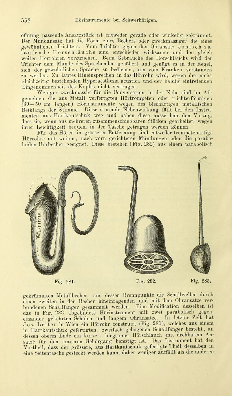 Öffnung passende Ansatzstück ist entweder gerade oder winkelig gekrümmt. Der Mundansatz hat die Form eines Bechers oder zweckmässiger die eines gewöhnlichen Trichters. Vom Trichter gegen den Ohransatz conisch zu- laufende Hör schlauche sind entschieden wirksamer und den gleich weiten Hörrohren vorzuziehen. Beim Gebrauche des Hörschlauchs wird der Trichter dem Munde des Sprechenden genähert und genügt es in der Regel, sich der gewöhnlichen Sprache zu bedienen, um vom Kranken verstanden zu werden. Zu lautes Hineinsprechen in das Hörrohr wird, wegen der meist gleichzeitig bestehenden Hyperaesthesia acustica und der baldig eintretenden Eingenommenheit des Kopfes nicht vertragen. Weniger zweckmässig für die Conversation in der Nähe sind im All- gemeinen die aus Metall verfertigten Hörtrompeten oder trichterförmigen (30—50 cm langen) Hörinstrumente wegen des blechartigen metallischen Beiklangs der Stimme. Diese störende Nebenwirkung fällt bei den Instru- menten aus Hartkautschuk weg und haben diese ausserdem den Vorzug, dass sie, wenn aus mehreren zusammenschiebbaren Stücken gearbeitet, wegen ihrer Leichtigkeit bequem in der Tasche getragen werden können. Für das Hören in grösserer Entfernung sind entweder trompetenartige Hörrohre mit weiten, nach vorn gerichteten Mündungen oder die parabo- loiden Hörbecher geeignet. Diese bestehen (Fig. 282) aus einem parabolisch. Fig. 281. Fig. 282. Fig. 283. gekrümmten Metallbecher, aus dessen Brennpunkte die Schallwellen durch einen zweiten in den Becher hineinragenden und mit dem Ohransatze ver- bundenen Schallfänger gesammelt werden. Eine Modification desselben ist das in Fig. 283 abgebildete Hörinstrument mit zwei parabolisch gegen- einander gekehrten Schalen und langem Ohransatze. In letzter Zeit hat Jos. Leiter in Wien ein Hörrohr construirt (Fig. 281), welches aus einem in Hartkautschuk gefertigten, zweifach gebogenen Schallfänger besteht, an dessen oberes Ende ein kurzer, biegsamer Hörschlauch mit drehbarem An- sätze für den äusseren Gehörgang befestigt ist. Das Instrument hat den Vortheil, dass der grössere, aus Hartkautschuk gefertigte Theil desselben in eine Seitentasche gesteckt werden kann, daher weniger auffällt als die anderen