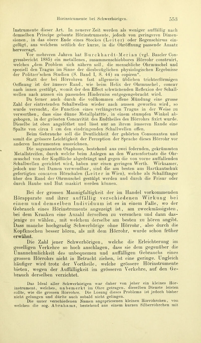 Instrumente dieser Art. In neuerer Zeit werden als weniger auffällig uac-h demselben Principe gebaute Hörinstrumente, jedoch von geringeren Dimen- sionen , in das obere Ende eines Stockes (Leiter) oder Regenschirms ein- gefügt, aus welchem seitlich der kurze, in die Ohröffnung passende Ansatz hervorragt. Vor mehreren Jahren hat Burckhardt-Merian (vgl. Baseler Con- gressbericht 1885) ein metallenes, zusammenschiebbares Hörrohr construirt, welches „dem Problem sich nähern soll, die menschliche Ohrmuschel und speciell den Tragus im Sinne der diesbezüglichen physiologischen Ergebnisse der Politzer'sehen Studien (S. Band I, S. 44) zu copiren“. Statt der bei Hörrohren fast allgemein üblichen trichterförmigen Oeffnung ist der äussere Rand, wie beim Helix der Ohrmuschel, concav nach innen gestülpt, womit der den Effect schwächenden Reflexion der Schall- wellen nach aussen ein passendes Hinderniss entgegengebracht wird. Da ferner auch durch die vollkommen offene Mündung eine grosse Zahl der eintretenden Schallwellen wieder nach aussen geworfen wird, so wurde versucht, die Function eines verlängerten Tragus in der Weise zu verwerthen, dass eine dünne Metallplattte, in einem stumpfen Winkel ab- gebogen, in der grössten Concavität des Endtheiles des Hörrohrs fixirt wurde. Dieselbe ist oben angelöthet und lässt nur an ihrem äusseren Rande eine Spalte von circa 1 cm den eindringenden Schallwellen offen. Beim Gebrauche soll die Deutlichkeit der gehörten Consonanten und somit die grössere Leichtigkeit der Perception der Sprache dieses Hörrohr vor anderen Instrumenten auszeichnen. Die sogenannten Otaphoue, bestehend aus zwei federnden, gekrümmten Metallsü'eifen, durch welche beim Anlegen an den Warzenfortsatz die Ohr- muschel von der Kopffläche abgedrängt und gegen die von vorne auffallenden Schallwellen gerichtet wird, haben nur einen geringen Werth. Wirksamer, jedoch nur bei Damen verwendbar, sind die am besten aus Hartkautschuk gefertigten concaven Hörschalen (Leiter in Wien), welche als Schallfänger über den Rand der Ohrmuschel gestülpt werden und durch die Frisur oder durch Haube und Hut maskirt werden können. Bei der grossen Mannigfaltigkeit der im Handel vorkomiiienden Hörapparate und ihrer auffällig verschiedenen Wirkung bei einem und demselben Individuum ist es in einem Falle, wo der Gebrauch eines Hörinstruments angezeigt ist, am zweckmässigsten, bei dem Kranken eine Anzahl derselben zu versuchen und dann das- jenige zu wählen, mit welchem derselbe am besten zu hören angibt. Dass manche hochgradig Schwerhörige ohne Hörrohr, also durch die Kopfknochen besser hören, als mit dem Hörrohr, wurde schon früher erwähnt. Die Zahl jener Schwerhörigen, welche die Erleichterung im geselligen Verkehre so hoch anschlagen, dass sie dem gegenüber die Unannehmlichkeit des unbequemen und auffälligen Gebrauchs eines grossen Hörrohrs nicht in Betracht ziehen, ist eine geringe. Ungleich häufiger wird trotz der Vortheile, welche grössere Hörinstrumente bieten, wegen der Auffälligkeit im grösseren Verkehre, auf den Ge- brauch derselben verzichtet. Das Ideal aller Schwerhörigen war daher von jeher ein kleines Hör- instrument, welches, unbemerkt im Ohre getragen, dieselben Dienste leisten sollte, wie die grossen Hörrohre. Die Lösung dieses Problems ist jedoch bisher nicht gelungen und dürfte auch sobald nicht gelingen. Die unter verschiedenen Namen angepriesenen kleinen Hörröhrchen, von welchen die sog. Abrahams, bestehend aus einem kurzen Silberröhrchen mit