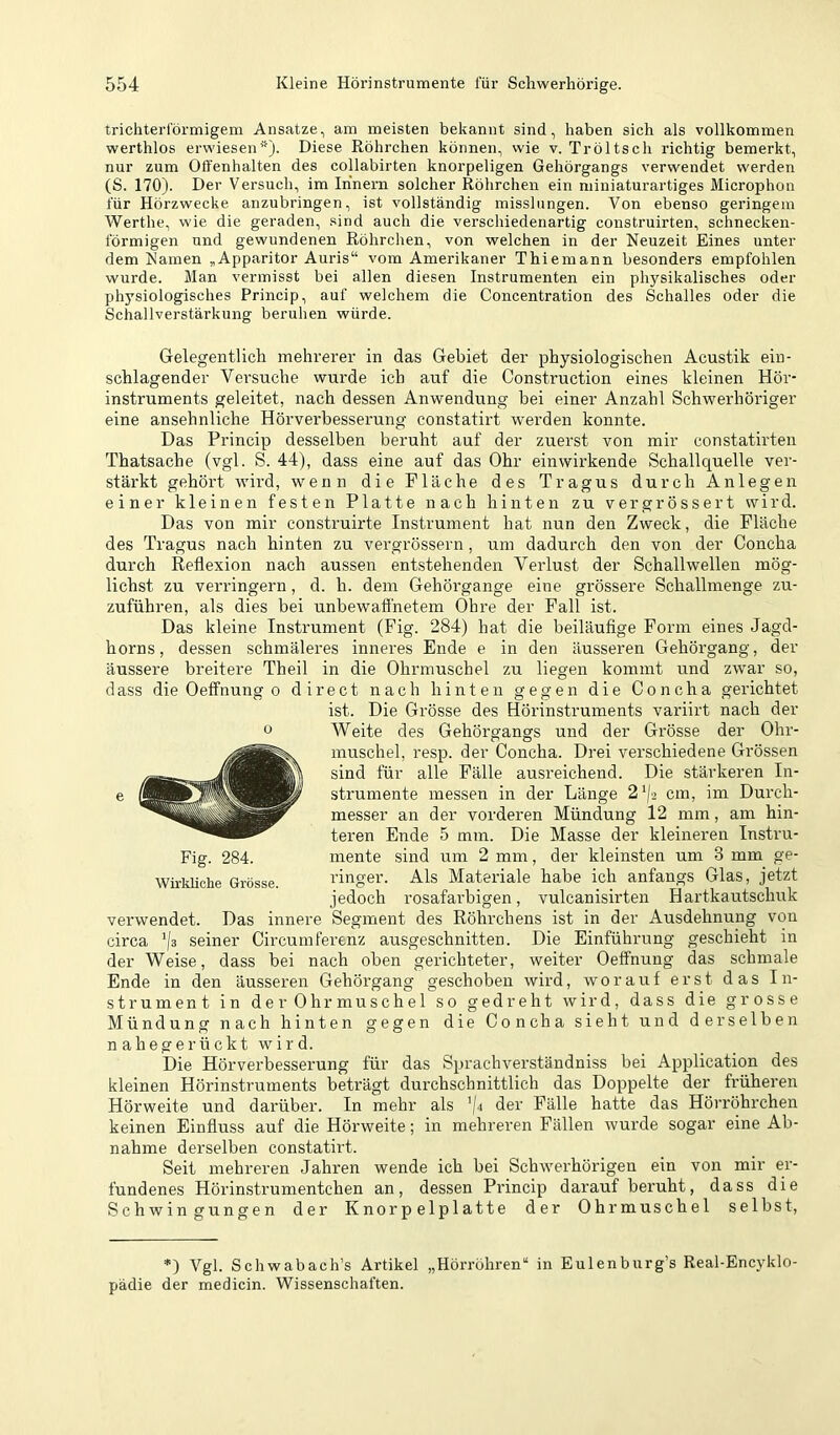 trichterförmigem Ansätze, am meisten bekannt sind, haben sich als vollkommen werthlos erwiesen*). Diese Röhrchen können, wie v. Tröltsch richtig bemerkt, nur zum Otfenhalten des collabirten knorpeligen Gehörgangs verwendet werden (S. 170). Der Versuch, im Innern solcher Röhrchen ein miniaturartiges Microphon für Hörzwecke anzubringen, ist vollständig misslungen. Von ebenso geringem Werthe, wie die geraden, sind auch die verschiedenartig construirten, schnecken- förmigen und gewundenen Röhrchen, von welchen in der Neuzeit Eines unter dem Ramen „Apparitor Auris“ vom Amerikaner Thiemann besonders empfohlen wurde. Man vermisst bei allen diesen Instrumenten ein physikalisches oder physiologisches Princip, auf welchem die Concentration des Schalles oder die Schallverstärkung beruhen würde. Gelegentlich mehrerer in das Gebiet der physiologischen Acustik ein- schlagender Versuche wurde ich auf die Construction eines kleinen Hör- instruments geleitet, nach dessen Anwendung bei einer Anzahl Schwerhöriger eine ansehnliche Hörverbesserung constatirt werden konnte. Das Princip desselben beruht auf der zuerst von mir constatirten Thatsache (vgl. S. 44), dass eine auf das Ohr einwirkende Schallquelle ver- stärkt gehört wird, wenn die Fläche des Tragus durch Anlegen einer kleinen festen Platte nach hinten zu vergrössert wird. Das von mir construirte Instrument hat nun den Zweck, die Fläche des Tragus nach hinten zu vergrössern , um dadurch den von der Concha durch Reflexion nach aussen entstehenden Verlust der Schallwellen mög- lichst zu verringern, d. h. dem Gehörgange eine grössere Schallmenge zu- zuführen, als dies bei unbewafthetem Öhre der Fall ist. Das kleine Instrument (Fig. 284) hat die beiläufige Form eines Jagd- horns, dessen schmäleres inneres Ende e in den äusseren Gehörgang, der äussere breitere Theil in die Ohrmuschel zu liegen kommt und zwar so, dass die Oeffnung o direct nach hinten gegen die Concha gerichtet ist. Die Grösse des Hörinstruments variirt nach der Weite des Gehörgangs und der Grösse der Ohr- muschel, resp. der Concha. Drei verschiedene Grössen sind für alle Fälle ausreichend. Die stärkeren In- strumente messen in der Länge 2'|2 cm, im Durch- messer an der vorderen Mündung 12 mm, am hin- teren Ende 5 mm. Die Masse der kleineren Instru- mente sind um 2 mm, der kleinsten um 3 mm ge- ringer. Als Materiale habe ich anfangs Glas, jetzt jedoch rosafarbigen, vulcanisirten Hartkautschuk verwendet. Das innere Segment des Röhrchens ist in der Ausdehnung von circa '/s seiner Circumferenz ausgeschnitten. Die Einführung geschieht in der Weise, dass bei nach oben gerichteter, weiter Oeffnung das schmale Ende in den äusseren Gehörgang geschoben wird, worauf erst das In- strument in de r Ohr muschel so gedreht wird, dass die grosse Mündung nach hinten gegen die Concha sieht und derselben nahegerückt wird. Die Hörverbesserung für das Sprachverständniss bei Application des kleinen Hörinstruments beträgt durchschnittlich das Doppelte der früheren Hörweite und darüber. In mehr als ’/4 der Fälle hatte das Hörröhi’chen keinen Einfluss auf die Hörweite; in mehreren Fällen wurde sogar eine Ab- nahme derselben constatirt. Seit mehreren Jahren wende ich bei Schwerhörigen ein von mir er- fundenes Hörinstrumentchen an, dessen Princip darauf beruht, dass die Schwingungen der Knorpelplatte der Ohrmuschel selbst, o Fig. 284. Wirkliche Grösse. *) Vgl. Schwabach’s Artikel „Hörröhren“ in Eulenburg’s Real-Encyklo- pädie der medicin. Wissenschaften.