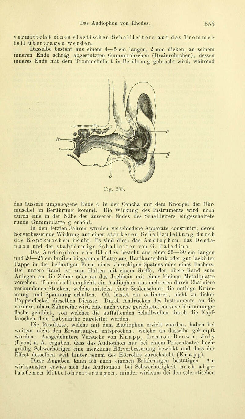 vermittelst eines elastischen Schallleiters auf das Trommel- fell übertragen werden. Dasselbe besteht aus einem 4—5 cm langen, 2 mm dicken, an seinem inneren Ende schräg abgestutzten Gummiröhrchen (Drainröhrchen), dessen inneres Ende mit dem Trommelfelle t in Berührung gebracht wird, während Fig'. 285. das äussere umgebogene Ende c in der Concha mit dem Knorpel der Ohr- muschel in Berührung kommt. Die Wirkung des Instruments wird noch durch eine in der Nähe des äusseren Endes des Schallleitei’s eingeschaltete runde Gummiplatte g erhöht. In den letzten Jahren wurden verschiedene Apparate construirt, deren hör verbessernde Wirkung auf einer stärkeren Schallzuleitung durch die Kopfknochen beruht. Es sind dies: das Audiophon, das Denta- phon und der stabförmige Schalleiter von G. Paladino. Das Audiophon von Rhodes besteht aus einer 25—30 cm langen und 20—25 cm breiten biegsamen Platte aus Hartkautschuk oder gut lackirter Pappe in der beiläufigen Form eines viereckigen Spatens oder eines Fächers. Der untere Rand ist zum Halten mit einem Griffe, der obere Rand zum Anlegen an die Zähne oder an das Jochbein mit einer kleinen Metallplatte versehen. Turnbull empfiehlt ein Audiophon aus mehreren durch Charniere verbundenen Stücken, welche mittelst einer Seidenschnur die nöthige Krüm- mung und Spannung erhalten. Oft leistet ein ordinärer, nicht zu dicker Pappendeckel dieselben Dienste. Durch Andrücken des Instruments an die vordere, obere Zahnreihe wird eine nach vorne gerichtete, convexe Krümmungs- fläche gebildet, von welcher die auffallenden Schallwellen durch die Kopf- knochen dem Labyrinthe zugeleitet werden. Die Resultate, welche mit dem Audiophon erzielt wurden, haben bei weitem nicht den Erwartungen entsprochen, welche an dasselbe geknüpft wurden. Ausgedehntere Versuche von Knapp, Lennox-Brown, Joly (Lyon) u. A. ergaben, dass das Audiophon nur bei einem Procentsatze hoch- gradig Schwerhöriger eine merkliche Hörverbesserung bewirkt und dass der Effect desselben weit hinter jenem des Hörrohrs zurücksteht (Knapp). Diese Angaben kann ich nach eigenen Erfahrungen bestätigen. Am wirksamsten erwies sich das Audiophon bei Schwerhörigkeit nach abge- laufe nen Mittelohreiterungen, minder wirksam dei den sclerotischen