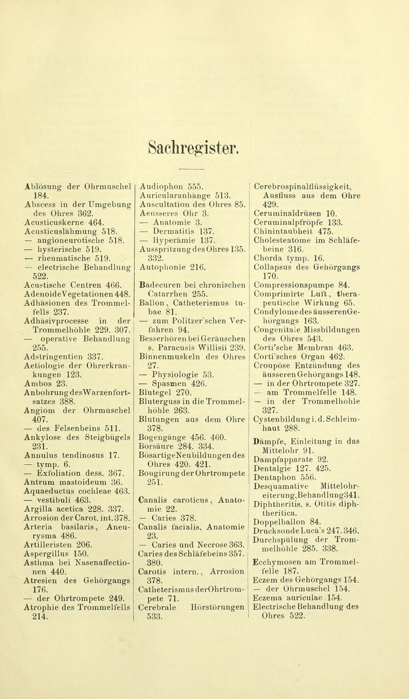 Sachregister. Ablösung der Ohrmuscliel 184. Abscess in der Umgebung des Ohres 362. Acusticuskerne 464. Acusticnslähmung 518. — angioneurotisclie 518. — hysterische 519. — rheumatische 519. — electrische Behandlung 522. Acustische Centren 466. Adenoide V egetationen 448. Adhäsionen des Trommel- fells 237. Adhäsivprocesse in der Trommelhöhle 229. 307. — operative Behandlung 255. Adstringentien 337. Aetiologie der Ohrerkran- kungen 123. Ambos 23. Anbohrung desWarzenfort- satzes 388. Angiom der Ohrmuschel 407. — des Felsenbeins 511. Ankylose des Steigbügels 231. Annulus tendinosus 17. — tymp. 6. — Exfoliation dess. 367. Antrum mastoideum 36. Aquaeductus cochleae 463. — vestibuli 463. Argilla acetica 228. 337. Arrosion der Carot. int. 378. Arteria basilaris, Aneu- rysma 486. Artilleristen 206. Aspergillus 150. Asthma bei Nasenaffectio- nen 440. Atresien des Gehörgangs 176. — der Ohrtrompete 249. Atrophie des Trommelfells 214. Audiophon 555. Auricularanhänge 513. Auscultation des Ohres 85. Aeusseres Ohr 3. — Anatomie 3. — Dermatitis 137. — Hyperämie 137. AusspritzungdesOhres 135. 332. Autoplionie 216. Badecuren bei chronischen Catarrhen 255. Ballon, Catheterismiis tu- bae 81. — zum Politzer’schen Ver- fahren 94. Besserhören bei Geräuschen s. Paracusis Willisii 239. Binnenmuskeln des Ohres 27. — Physiologie 53. — Spasmen 426. Blutegel 270. Bluterguss in die Trommel- höhle 263. Blutungen aus dem Ohre 378. Bogengänge 456. 460. Borsäure 284. 334. BösartigeNeubildungendes Ohres 420. 421. Bougirungder Ohrtrompete 251. Canalis caroticus, Anato- mie 22. — Caries 378. | Canalis facialis, Anatomie I 23. — Caries und lSIecrose363. Caries des Sehläfebeins 357. 380. Carotis intern., Arrosion 378. Catheterismiis derOhrtrom- pete 71. Cerebrale Hörstörungen 533. Cerebrospinalfliissigkeit, Ausfluss aus dem Ohre 429. Ceruminaldrüsen 10. Ceruminalpfröpfe 133. Chinintaubheit 475. Cholesteatome im Schläfe- beine 316. Chorda tymp. 16. Collapsus des Gehörgangs 170. Compressionspumpe 84. Comprimirte Luft, thera- peutische Wirkung 65. Condylome des äusserenGe- hörgangs 163. Congenitale Missbildungen des Ohres 543. Corti'sche Membran 463. Corti’sches Organ 462. Croupöse Entzündung des äusseren Gehörgangs 148. — in der Ohrtrompete 327. — am Trommelfelle 148. — in der Trommelhöhle 327. Cystenbildungi.d. Schleim- haut 288. Dämpfe, Einleitung in das Mittelohr 91. Dampfapparate 92. Dentalgie 127. 425. Dentaphon 556. Desquamative Mittelohr- eiterung,Behandlung341. Diphtheritis, s. Otitis diph- theritica. Doppelballon 84. DrucksondeLucä’s 247.346. Durchspülung der Trom- melhöhle 285. 338. Ecchymosen am Trommel- felle 187. Eczem des Gehörgangs 154. — der Ohrmuschel 154. Eczema auriculae 154. Electrische Behandlung des Ohres 522.
