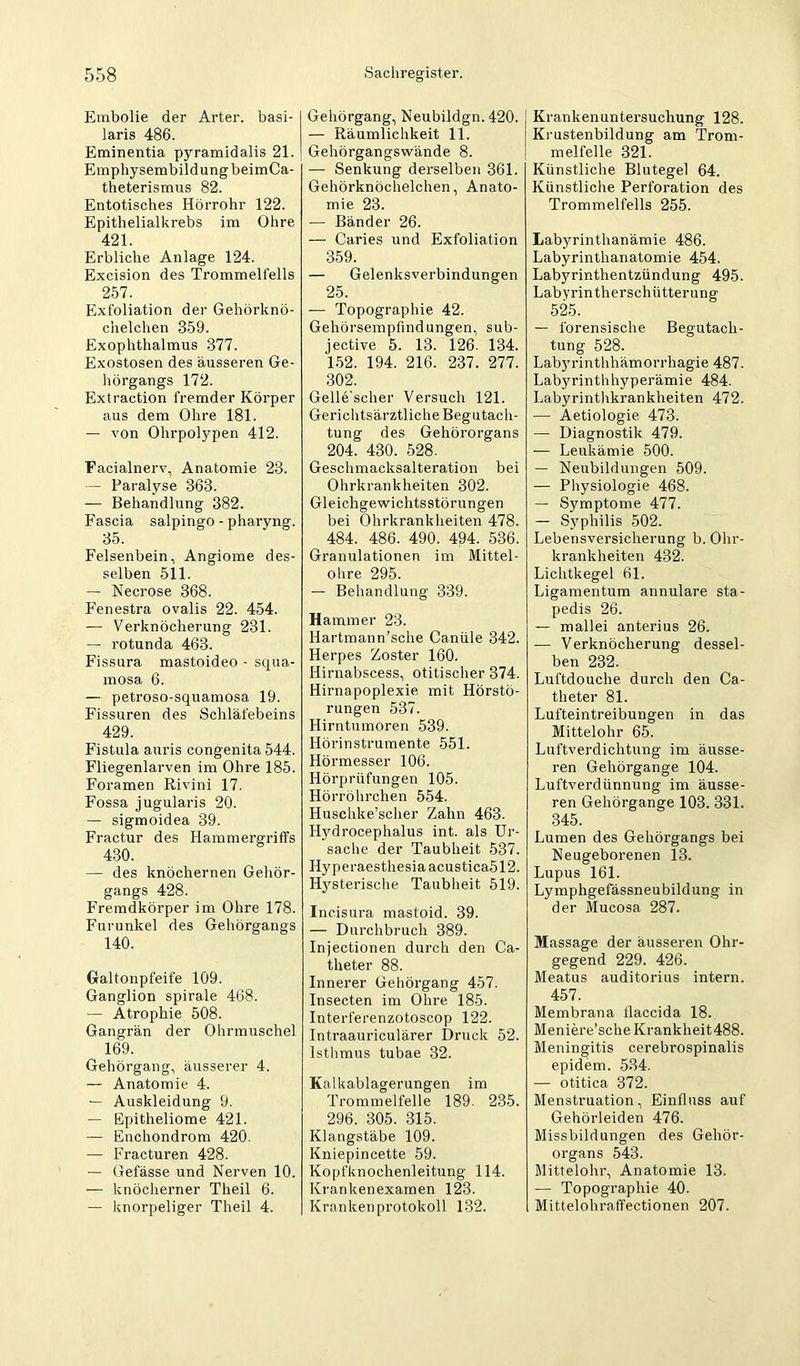Embolie der Arter. basi- laris 486. Eminentia pyramidalis 21. Emphysembildung beimCa- theterismus 82. Entotisches Hörrohr 122. Epithelialkrebs im Ohre 421. Erbliche Anlage 124. Excision des Trommelfells 257. Exfoliation der Gehörknö- chelchen 359. Exophthalmus 377. Exostosen des äusseren Ge- liörgangs 172. Extraction fremder Körper aus dem Ohre 181. — von Ohrpolypen 412. Facialnerv, Anatomie 23. — Paralyse 363. — Behandlung 382. Fascia salpingo - pharyng. 35. Felsenbein, Angiome des- selben 511. — Necrose 368. Fenestra ovalis 22. 454. — Verknöcherung 231. — rotunda 463. Fissura mastoideo - squa- mosa 6. — petroso-squamosa 19. Fissuren des Schläfebeins 429. Fistiila auris congenita 544. Fliegenlarven im Ohre 185. Foramen Rivini 17. Fossa jugularis 20. — sigmoidea 39. Fractur des Hammergriffs 430. — des knöchernen Gehör- gangs 428. Fremdkörper im Ohre 178. Furunkel des Gehörgangs 140. Galtonpfeife 109. Ganglion spirale 468. — Atrophie 508. Gangrän der Ohrmuschel 169. Gehörgang, äusserer 4. — Anatomie 4. — Auskleidung 9. — Epitheliome 421. — Enchondrom 420. — Fracturen 428. — Gefässe und Nerven 10. — knöcherner Theil 6. — linorpeliger Theil 4. Gehörgang, Neubildgn. 420. — Räumlichkeit 11. Gehörgangswände 8. — Senkung derselben 361. Gehörknöchelchen, Anato- mie 23. — Bänder 26. — Caries und Exfoliation 359. — Gelenksverbindungen 25. — Topographie 42. Gehörsempfindungen, sub- jective 5. 13. 126. 134. 152. 194. 216. 237. 277. 302. Gelle'scher Versuch 121. Gerichtsärztliche Begutach- tung des Gehörorgans 204. 430. 528. Geschmacksalteration bei Ohrkrankheiten 302. Gleichgewichtsstörungen bei Ohrkrankheiten 478. 484. 486. 490. 494. 536. Granulationen im Mittel- ohre 295. — Behandlung 339. Hammer 23. Hartmann’sche Caniile 342. Herpes Zoster 160. Hirnabscess, otitischer 374. Hirnapoplexie, mit Hörstö- rungen 537. Hirntumoren 539. Hörinstrumente 551. Hörmesser 106. Hörprüfungen 105. Hörröhrchen 554. Huschke’scher Zahn 463. Hydrocephalus int. als Ur- sache der Taubheit 537. Hyperaesthesiaacustica512. Hysterische Taubheit 519. Incisura mastoid. 39. — Durchbruch 389. Injectionen durch den Ca- theter 88. Innerer Gehörgang 457. Insecten im Ohre 185. Interferenzotoscop 122. Intraauriculärer Druck 52. Istlimus tubae 32. Kalkablagerungen im Trommelfelle 189. 235. 296. 305. 315. Klangstäbe 109. Kniepincette 59. Kopfknochenleitung 114. Krankenexamen 123. Krankenprotokoll 132. Krankenuntersuchung 128. Krustenbildung am Trom- melfelle 321. Künstliche Blutegel 64. Künstliche Perforation des Trommelfells 255. Lab}^rinthanämie 486. Labyrinthanatomie 454. Labyrinthentzündung 495. Labyrintherschütterung 525. — forensische Begutach- tung 528. Labj’rinthhämorrhagie 487. Labyrinthhyperämie 484. Labyrinthkrankheiten 472. — Aetiologie 473. — Diagnostik 479. — Leukämie 500. — Neubildungen 509. — Physiologie 468. — Symptome 477. — Syphilis 502. Lebensversicherung b. Ohr- krankheiten 432. Lichtkegel 61. Ligamentum annulare sta- pedis 26. — mallei anterius 26. — Verknöcherung dessel- ben 232. Luftdouche durch den Ca- theter 81. Lufteintreibungen in das Mittelohr 65. Luftverdichtung im äusse- ren Gehörgange 104. Luftverdünnung im äusse- ren Gehörgange 103. 331. 345. Lumen des Geliörgangs bei Neugeborenen 13. Lupus 161. Lymphgefässneubildung in der Mucosa 287. Massage der äusseren Ohr- gegend 229. 426. Meatus auditorius intern. 457. Membrana llaccida 18. Meniere’sche Krankheit488. Meningitis cerebrospinalis epidem. 534. — otitica 372. Menstruation, Einfluss auf Gehörleiden 476. Missbildungen des Gehör- organs 543. Mittelohr, Anatomie 13. — Topographie 40. Mittelohraffectionen 207.