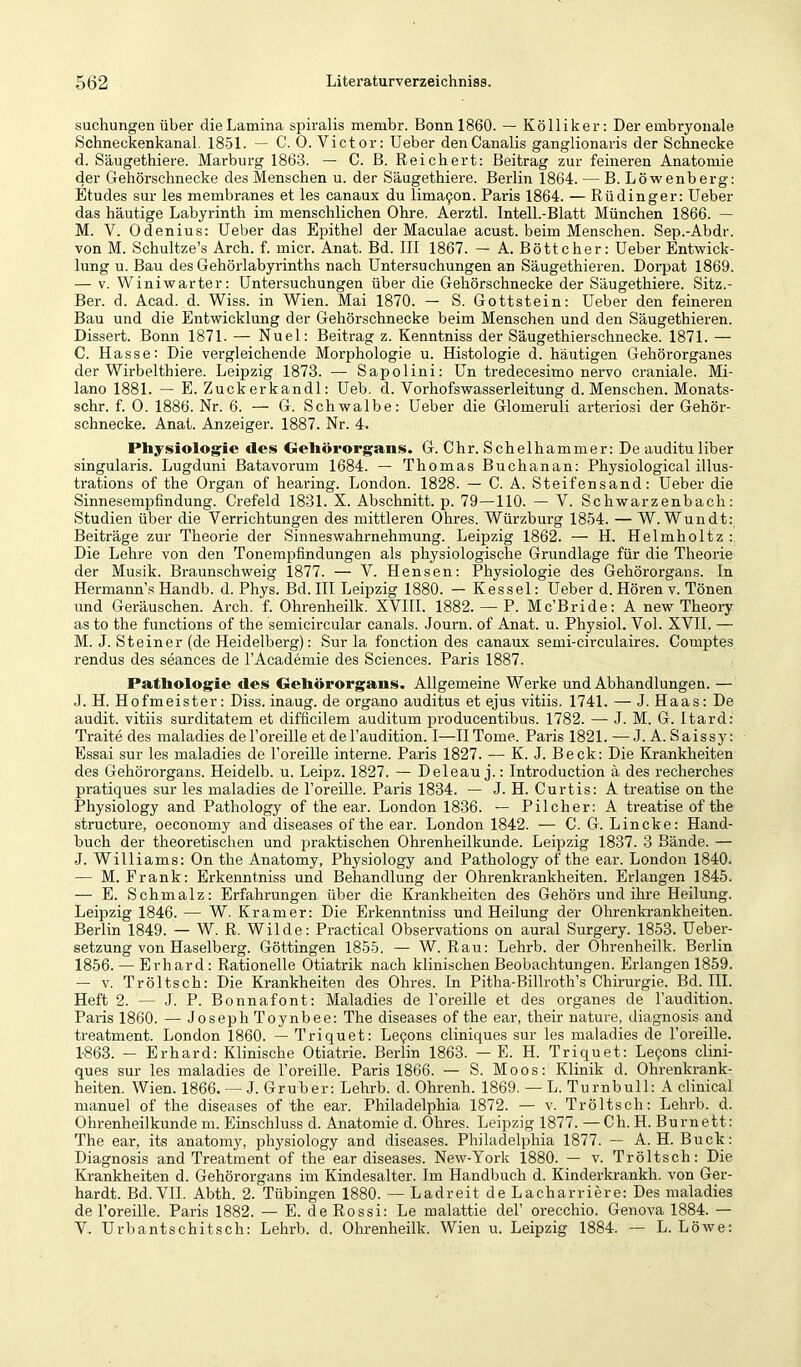 suchungen über die Lamina spiralis membr. Bonn 1860. — Kölliker: Der embryonale Schneckenkanal. 18-51. — C. 0. Victor: Ueber denCanalis ganglionaris der Schnecke d. Säugethiere. Marburg 1863. — C. B. Reichert: Beitrag zur feineren Anatomie der Gehörschnecke des Menschen u. der Säugethiere. Berlin 1864. — B. Löwenberg: Etudes sur les membranes et les canaux du lima9on. Paris 1864. — Rüdinger: Ueber das häutige Labyrinth im menschlichen Ohre. Aerztl. Intell.-Blatt München 1866. — M. V. Odenius: Ueber das Epithel der Maculae acust. beim Menschen. Sep.-Abdr. von M. Schultze’s Arch. f. micr. Anat. Bd. III 1867. — A. Böttcher: Ueber Entwick- lung u. Bau des Gehörlabyrinths nach Untersuchungen an Säugethieren. Doi'pat 1869. — V. Winiwarter: Untersuchungen über die Gehörschnecke der Säugethiere. Sitz.- Ber. d. Acad. d. Wiss. in Wien. Mai 1870. — S. Gottstein: Ueber den feineren Bau und die Entwicklung der Gehörschnecke beim Menschen und den Säugethieren. Dissert. Bonn 1871. — Nuel: Beitrag z. Kenntniss der Säugethierschnecke. 1871. — C. Hasse: Die vergleichende Morphologie u. Histologie d. häutigen Gehörorganes der Wirbelthiere. Leipzig 1873. — Sapolini: Un tredecesimo nervo craniale. Mi- lano 1881. — E. Zuckerkandl: Ueb. d. Vorhofswasserleitung d. Menschen. Monats- schr. f. 0. 1886. Nr. 6. — G. Schwalbe: Ueber die Glomeruli arteriosi der Gehör- schnecke. Anat. Anzeiger. 1887. Nr. 4. Physiologie des Gehörorgans. G. Chr. Schelhammer: De auditu über singularis. Lugduni Batavorum 1684. — Thomas Buchanan: Physiological illus- trations of the Organ of hearing. London. 1828. — C. A. Steifensand: Ueber die Sinnesempfindung. Crefeld 1831. X. Abschnitt, p. 79—110. — V. Schwarzenbach: Studien über die Verrichtungen des mittleren Ohres. Würzburg 1854. — W. Wundt: Beiträge zur Theorie der Sinneswahrnehmung. Leipzig 1862. — H. Helmholtz :. Die Lehre von den Tonempfindungen als physiologische Grundlage für die Theorie der Musik. Braunschweig 1877. — V. Hensen: Physiologie des Gehörorgans. In Hermann’s Handb. d. Phys. Bd. III Leipzig 1880. — Kessel: Ueber d. Hören v. Tönen und Geräuschen. Arch. f. Ohrenheilk. XVHI. 1882. — P. Mc’Bride: A new Theory as to the functions of the semicircular canals. Journ. of Anat. u. Physiol. Vol. XVII. — M. J. Steiner (de Heidelberg): Sur la fonction des canaux semi-circulaires. Comptes rendus des seances de l’Academie des Sciences. Paris 1887. Pathologie des Gehörorgans. Allgemeine Werke und Abhandlungen. — J. H. Hofmeister: Diss. inaug. de organo auditus et ejus vitiis. 1741. — J. Haas: De audit. vitiis surditatem et difficilem auditum producentibus. 1782. — J. M. G. Itard: Traite des maladies del’oreille et de l’audition. I—HTome. Paris 1821. —J. A. Saissj^: Essai sur les maladies de l’oreille interne. Paris 1827. —- K. J. Beck: Die Krankheiten des Gehörorgans. Heidelb. u. Leipz. 1827. — Deleau j.: Introduction ä des recherches pratiques sur les maladies de l’oreille. Paris 1834. — J. H. Curtis: A treatise on the Physiology and Pathology of the ear. London 1836. — Pilcher: A treatise of the structure, oeconomy and diseases of the ear. London 1842. — C. G. Lincke: Hand- buch der theoretischen und praktischen Ohrenheilkunde. Leipzig 1837. 3 Bände. — J. Williams: On the Anatomy, Physiology and Pathology of the ear. London 1840. — M. Frank: Erkenntniss und Behandlung der Ohrenkrankheiten. Erlangen 1845. — E. Schmalz: Erfahrungen über die Krankheiten des Gehörs und ihre Heilung. Leipzig 1846. — W. Kramer: Die Erkenntniss und Heilung der Ohrenkrankheiten. Berlin 1849. — W. R. Wilde: Practical Observations on aural Surgery. 1853. Ueber- setzung von Haselberg. Göttingen 1855. — W. Rau: Lehrb. der Ohrenheilk. Berlin 1856. — Erhard: Rationelle Otiatrik nach klinischen Beobachtungen. Erlangen 1859. — V. Tröltsch: Die Krankheiten des Ohres. In Pitha-Billroth’s Chirurgie. Bd. HL Heft 2. — J. P. Bonnafont: Maladies de Toreille et des organes de l’audition. Paris 1860. — Joseph Toynbee: The diseases of the ear, their nature, diagnosis and treatment. London 1860. — Triquet: Le9ons cliniques sur les maladies de l’oreille. 1863. — Erhard: Klinische Otiatrie. Berlin 1863. — E. H. Triquet: Le9ons clini- ques sur les maladies de l’oreille. Paris 1866. — S. Moos: Klinik d. Ohrenkrank- heiten. Wien. 1866. — J. Gruber: Lehrb. d. Ohrenh. 1869. — L. Turnbull: A clinical nianuel of the diseases of the ear. Philadelphia 1872. — v. Tröltsch: Lehrb. d. Ohrenheilkunde m. Einschluss d. Anatomie d. Ohres. Leipzig 1877. —Ch. H. Bur nett: The ear, its anatomy, physiology and diseases. Philadelphia 1877. — A. H. Buck: Diagnosis and Treatment of the ear diseases. New-York 1880. — v. Tröltsch: Die Krankheiten d. Gehörorgans im Kindesalter. Im Handbuch d. Kinderkrankh. von Ger- hardt. Bd. VH. Abth. 2. Tübingen 1880. — Ladreit de Lacharriere: Des maladies de l’oreille. Paris 1882. — E. de Rossi: Le malattie del’ orecchio. Genova 1884. — V. Urbantschitsch: Lehrb. d. Ohrenheilk. Wien u. Leipzig 1884. — L. Löwe:
