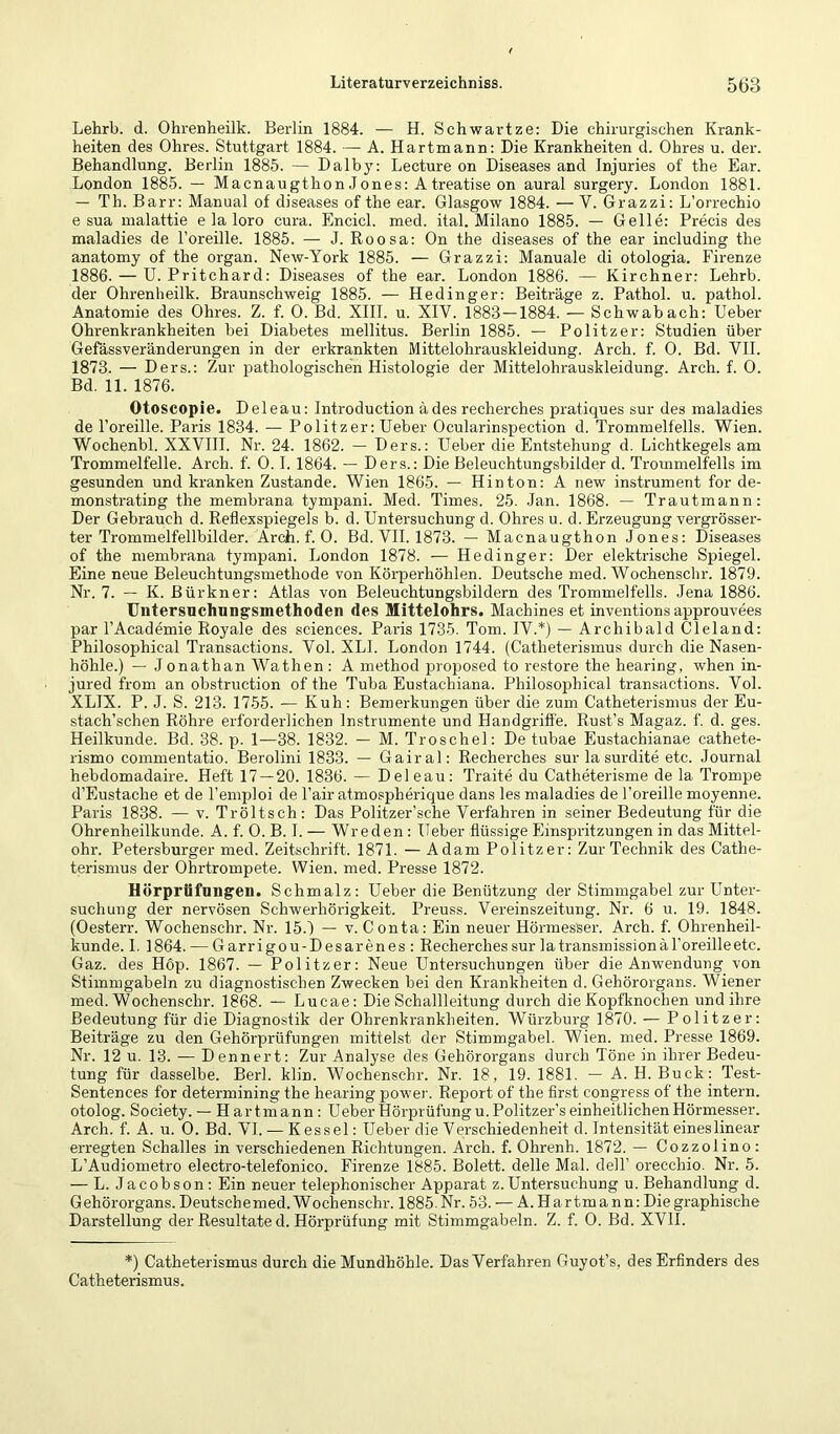 Lehrb. d. Ohrenheilk. Berlin 1884. — H. Schwartze; Die chirurgischen Krank- heiten des Ohres. Stuttgart 1884. — A. Hartmann: Die Krankheiten d. Ohres u. der. Behandlung. Berlin 1885. — Dalby: Lecture on Diseases and Injuries of the Ear. London 1885. — Macnaugthon Jones: Atreatise on aural surgery. London 1881. — Th. Barr: Manual of diseases of the ear. Glasgow 1884. — V. Grazzi: L’orrechio e sua malattie e la loro cura. Encicl. med. ital. Milano 1885. — Gelle: Precis des maladies de l’oreille. 1885. — J. Roosa: On the diseases of the ear including the anatomy of the organ. New-York 1885. — Grazzi: Manuale di otologia. Firenze 1886. — U. Pritchard: Diseases of the ear. London 1886. — Kirchner: Lehrb. der Ohrenheilk. Braunschweig 1885. — Hedinger: Beiträge z. Pathol. u. pathol. Anatomie des Ohres. Z. f. 0. Bd. XIII. u. XIV. 1883 — 1884. — Schwabach: lieber Ohrenkrankheiten bei Diabetes mellitus. Berlin 1885. — Politzer: Studien über Gefässveränderungen in der erkrankten Mittelohrauskleidung. Arch. f. 0. Bd. VII. 1873. — Ders.: Zur pathologischen Histologie der Mittelohrauskleidung. Arch. f. 0. Bd. 11. 1876. Otoscopie. Deleau: Introduction ädes recherches pratiques sur des maladies de l’oreille. Paris 1834. — Politzer: Heber Ocularinspection d. Trommelfells. Wien. Wochenbl. XXVHI. Nr. 24. 1862. — Ders.: Heber die Entsfehung d. Lichtkegels am Trommelfelle. Arch. f. 0.1.1864. — Ders.: Die Beleuchtungsbilder d. Trommelfells im gesunden und kranken Zustande. Wien 1865. — Hinton: A new instrument for de- monstrating the membrana tympani. Med. Times. 25. Jan. 1868. — Trautmann: Der Gebrauch d. Reflexspiegels b. d. Hntersuchung d. Ohres u. d. Erzeugung vergrösser- ter Trommelfellbilder. Arch. f. 0. Bd. VII. 1873. — Macnaugthon Jones: Diseases of the membrana tympani. London 1878. — Hedinger: Der elektrische Spiegel. Eine neue Beleuchtungsmethode von Körperhöhlen. Deutsche med. Wochenschr. 1879. Nr. 7. — K. Bürkner: Atlas von Beleuchtungsbildern des Trommelfells. Jena 1886. Untersuchungsmethoden des Mittelohrs. Machines et inventions approuvees par l’Academie Royale des Sciences. Paris 1735. Tom. IV.*) — Archibald Cleland: Philosophical Transactions. Vol. XLI. London 1744. (Catheterismus durch die Nasen- höhle.) — J onathan Wathen : A method proposed to restore the hearing, when in- jured from an obstruction of the Tuba Eustachiana. Philoso]Dhical transactions. Vol. XLIX. P. J. S. 213. 1755. — Kuh: Bemerkungen über die zum Catheterismus der Eu- stach’schen Röhre erforderlichen Instrumente und Handgriffe. Rust’s Magaz. f. d. ges. Heilkunde. Bd. 38. p. 1—38. 1832. — M. Troschel: De tubae Eustachianae cathete- rismo commentatio. Berolini 1833. — Gairal: Recherches sur la surdite etc. Journal hebdomadaire. Heft 17 — 20. 1836. — Deleau: Traite du Catheterisme de la Trompe d’Eustache et de l’emploi de Fair atmospherique dans les maladies de Foreille moyenne. Paris 1838. — v. Tröltsch: Das Politzer’sche Verfahren in seiner Bedeutung für die Ohrenheilkunde. A. f. 0. B. I. — Wr eden: Heber flüssige Einspritzungen in das Mittel- ohr. Petersburger med. Zeitschrift. 1871. — Adam Politzer: Zur Technik des Cathe- terismus der Ohrtrompete. Wien. med. Presse 1872. Hörprfifungen. Schmalz: Heber die Benützung der Stimmgabel zur Hnter- suchung der nervösen Schwerhörigkeit. Preuss. Vereinszeitung. Nr. 6 u. 19. 1848. (Oesterr. Wochenschr. Nr. 15.1 — v. Conta: Ein neuer Hörmesser. Arch. f. Ohrenheil- kunde. I. 1864. — Garrigou-Desarenes : Recherches sur latransinissionaForeilleetc. Gaz. des Hop. 1867. — Politzer: Neue Hntersuchungen über die Anwendung von Stimmgabeln zu diagnostischen Zwecken bei den Krankheiten d. Gehörorgans. Wiener med. Wochenschr. 1868. — Lucae: Die Schallleitung durch die Kopfknochen und ihre Bedeutung für die Diagnostik der Ohrenkrankheiten. Würzburg 1870. — P olitzer: Beiträge zu den Gehörprüfungen mittelst der Stimmgabel. Wien. med. Presse 1869. Nr. 12 u. 13. — Dennert: Zur Analyse des Gehörorgans durch Töne in ihrer Bedeu- tung für dasselbe. Berl. klin. Wochenschr. Nr. 18, 19. 1881. — A. H. Buck: Test- Sentences for determining the hearing power. Report of the first congress of the intern, otolog. Society. — H artmann : Heber Hörprüfung u. Politzer’s einheitlichen Hörmesser. Arch. f. A. u. 0. Bd. VI.— Kessel: Heber die Verschiedenheit d. Intensität eineslinear erregten Schalles in verschiedenen Richtungen. Arch. f. Ohrenh. 1872. — Cozzolino : L’Audiometro electro-telefonico. Firenze 1885. Bolett. delle Mal. delF orecchio. Nr. 5. — L. Jacobson: Ein neuer telephonischer Apparat z.Hntersuchung u. Behandlung d. Gehörorgans. Deutschemed. Wochenschr. 1885. Nr. 53. — A. Hartmann: Die graphische Darstellung der Resultate d. Hörprüfung mit Stimmgabeln. Z. f. 0. Bd. XVII. *) Catheterismus durch die Mundhöhle. Das Verfahren Guyot’s, des Erfinders des Catheterismus.