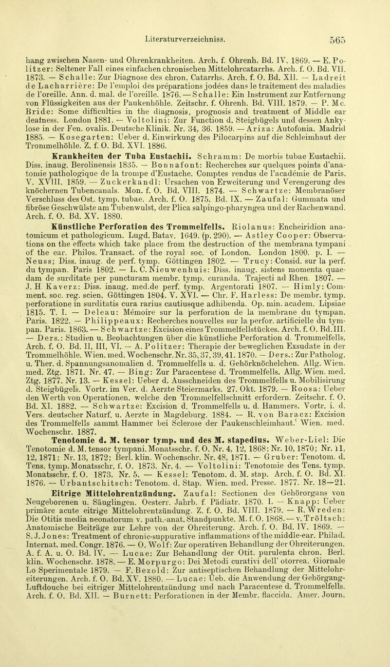 hang zwischen Nasen- und Ohrenkrankheiten. Arch. f. Ohrenh. Bd. IV. 1869. — E. Po- litzer; Seltener Fall eines einfachen chronischen Mittelohrcatarrhs. Arch. f. 0. Bd. Vll. 1873. — Schalle: Zur Diagnose des chron. Catarrhs. Arch. f. 0. Bd. XII. — Ladreit de Lacharriere: De l’emploi des preparations jodees dans le traitement des maladies de l’oreille. Ann. d. mal. de l’oreille. 1876. — Schalle: Ein Instrument zur Entfernung von Flüssigkeiten aus der Paukenhöhle. Zeitschr. f. Ohrenh. Bd. VIII. 1879. — P. Mc. Bride: Some difficulties in the diagnosis, prognosis and treatment of Middle ear deatness. London 1881. — Voltolini: Zur Function d. Steigbügels und dessen Anky- lose in der Fen. ovalis. Deutsche Klinik. Nr. 34, 36. 1859. —Ariza: Autofonia. Madrid 1885. — Kosegarten: lieber d. Einwirkung des Pilocarpins auf die Schleimhaut der Trommelhöhle. Z. f. 0. Bd. XVI. 1886. Krankheiten der Tnba Enstachii. Schramm: De morbis tubae Eustachii. Diss. inaug. Berolinensis 1835. — Bonnafont: Recherches sur quelques points d’ana- tomie pathologique de la trompe d’Eustache. Comptes rendus de l’academie de Paris. V. XVllI. 1859. — Zuckerkandl: Ursachen von Erweiterung und Verengerung des knöchernen Tubencanals. Mon. f. 0. Bd. VIII. 1874. — Schwartze: Membranöser Verschluss des Ost. tymp. tubae. Arch. f. 0. 1875. Bd. IX. — Zaufal: Gummata und fibröse Geschwülste am Tnbenwulst, der Plica salpingo-pharyngea und der Rachenwand. Arch. f. 0. Bd. XV. 1880. Künstliche Perforation des Trommelfells. Riolanus: Encheiridion ana- tomicum et pathologicum. Lugd. Batav. 1649. (p. 290). — Astley Cooper: Observa- tions on the effects which take place from the destruction of the membrana tympani of the ear. Philos. Transact. of the royal soc. of London. London 1800. p. 1. — Neuss; Diss. inaug. de perf. tymp. Göttingen 1802. — Trucy: Consid. sur la perf. du tympan. Paris 1802. — L. C. Nieuwenhuis: Diss. inaug. sistens momenta quae- dam de surditate per puncturam membr. tymp. curanda. Trajecti ad Rhen. 1807. — J. H. Kaverz: Diss. inaug. med.de perf. tymp. Argentorati 1807. — Himly: Com- ment. soc. reg. seien. Göttingen 1804. V. XVI. — Chr. F. HaiTess: De membr. tymp. perforatione in surditatis cura rarius cautiusque adhibenda. Op. min. academ. Lipsiae 1815. T. I. — Deleau: Memoire sur la Perforation de la membrane du ty'mpan. Paris. 1822. — Philippeaux: Recherches nouvelles sur la perfor. artificielle du tym- pan. Paris. 1863. — Schwartze: Excision eines Trommelfellstückes. Arch. f. 0. Bd.III. — Ders.: Studien u. Beobachtungen über die künstliche Perforation d. Ti'ommelfells. Arch. f. 0. Bd. II, III, VI. — A. Politzer: Therapie der beweglichen Exsudate in der Trommelhöhle. Wien. med. Wochenschr.Nr. 35,37,39,41.1870. — Ders.: Zur Patholog. u. Ther. d. Spannungsanomalien d. Trommelfells u. d. Gehörknöchelchen. Allg. Wien, med. Ztg. 1871. Nr. 47. — Bing: Zur Paracentese d. Trommelfells. Allg. Wien. med. Ztg. 1877. Nr. 13. — Kessel: Ueber d. Ausschneiden des Trommelfells u. Mobilisirung d. Steigbügels. Vortr. im Ver. d. Aerzte Steiermarks. 27. Okt. 1879. — Roosa; lieber den Werth von Operationen, welche den Trommelfellschnitt erfordern. Zeitschr. f. 0. Bd. XI. 1882. — Schwartze: Excision d. Trommelfells u. d. Hammers. Vortr. i. d. Vers, deutscher Naturf. u. Aerzte in Magdeburg. 1884. — R. von Baracz: Excision des Trommelfells sammt Hammer bei Sclerose der Paukenschleimhaut.' Wien. med. Wochenschr. 1887. Tenotomie d. M. tensor tymp. nnd des M. stapedius. Weber-Liel: Die Tenotomie d. M. tensor tympani. Monatsschr. f. 0. Nr. 4, 12, 1868; Nr. 10,1870; Nr. 11, 12,1871; Nr. 13, 1872; Berl. klin. Wochenschr. Nr. 48, 1871. — G ruber: Tenotom. d. Tens. tymp.Monatsschr. f. 0. 1873. Nr. 4. — Voltolini; Tenotomie des Tens. tymp. Monatsschr. f. 0. 1873. Nr. 5. — Kessel: Tenotom. d. M. stap. Arch. f. 0. Bd. XL 1876. — Urbantschitsch: Tenotom. d. Stap. Wien. med. Presse. 1877. Nr. 18—21. Eitrige Mittelohrentzündung. Zaufal: Sectionen des Gehörorgans von Neugeborenen u. Säuglingen. Oesterr. Jahrb. f Pädiatr. 1870. I. — Knapp: Ueber primäre acute eitrige Mittelohrentzündung. Z. f. 0. Bd. VHI. 1879. — R. Wreden: Die Otitis media neonatorum v. path.-anat.Standpunkte. M.f.0.1868. — v.Tröltsch: Anatomische Beiträge zur Lehre von der Ohreiterung. Arch. f. 0. Bd. IV. 1869. — S.J. Jones: Treatment of chronic-suppurative inflammations of the middle-ear. Philad. Internat, med. Congr. 1876. — 0. Wolf: Zur operativen Behandlung der Ohreiterungen. A. f. A. u. 0. Bd. IV. — Lucae: Zur Behandlung der Otit. purulenta chron. Berl. klin. Wochenschr. 1878. — E. Morpurgo: Dei Metodi curativi delF otorrea. Giornale Lo Sperimentale 1879. — F. Bezold: Zur antiseptischen Behandlung der Mittelohr- eiterungen. Arch. f. 0. Bd. XV. 1880. — Lucae: Ueb. die Anwendung der Gehörgang- Luftdouche bei eitriger Mittelohrentzündung und nach Paracentese d. Trommelfells. Arch. f. 0. Bd. XII. — Burnett: Perforationen in der Membr. flaccicla. Ainer. Journ.