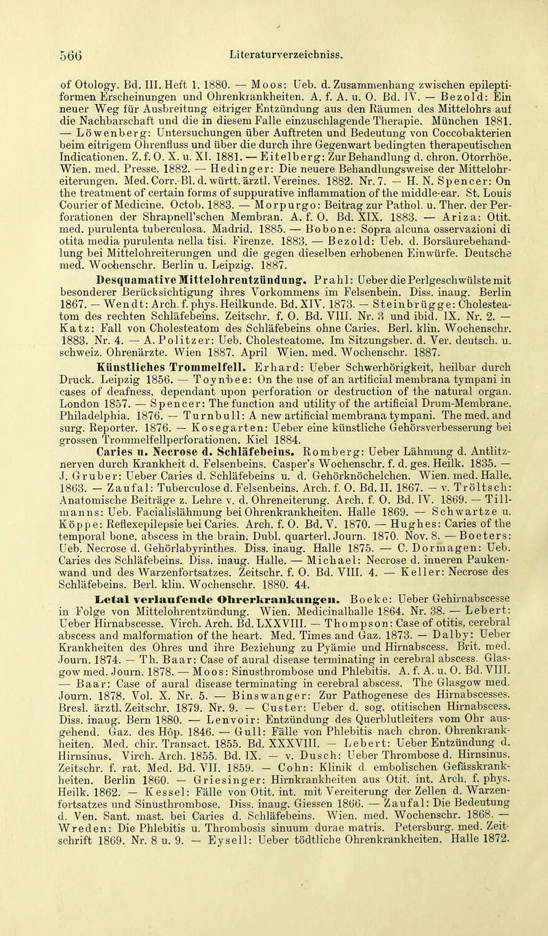of Otology. Bd. III. Heft 1.1880. — Moos: üeb. d. Zusammenhang zwischen epilepti- formen Erscheinungen und Ohrenkrankheiten. A. f. A. u. 0. Bd. IV. — Bezold: Ein neuer Weg für Ausbreitung eitriger Entzündung aus den Räumen des Mittelohrs auf die Nachbarschaft und die in diesem Falle einzuschlagende Therapie. München 1881. — Löwenberg: Untersuchungen über Auftreten und Bedeutung von Coccobakterien beim eitrigem Ohrenfluss und über die durch ihre Gegenwart bedingten therapeutischen Indicationen. Z.f. 0. X. u. XI. 1881. — Eitelberg: Zur Behandlung d. chron. Otorrhöe. Wien. med. Presse. 1882. — Hedinger: Die neuere Behandlungsweise der Mittelohr- eiterungen. Med.Corr. Bl.d.württ.ärztl.Vereines. 1882. Nr.7. — H. N. Spencer: On the treatment of certain forms of suppurative inflammation of the middle-ear. St. Louis Courier of Medicine. Octob. 1883. — Morpurgo: Beitrag zur Pathol. u. Ther. der Per- forationen der Shrapnell’schen Membran. A. f. 0. Bd. XIX. 1883. — Ariza: Otit. med. purulenta tuberculosa. Madrid. 1885. — Bobone: Sopra alcuna osservazioni di otita media purulenta nella tisi. Firenze. 1883. — Bezold: üeb. d. Borsäurebehand- lung bei Mittelohreiterungen und die gegen dieselben erhobenen Einwürfe. Deutsche med. Wochenschr. Berlin u. Leipzig. 1887. Desquamative Mittelohreutzündung. Prahl: üeber die Perlgeschwülste mit besonderer Berücksichtigung ihres Vorkommens im Felsenbein. Diss. inaug. Berlin 1867. — Wendt: Arch. f.phys.Heilkunde. Bd.XIV. 1873. — Steinbrügge: Cholestea- tom des rechten Schläfebeins. Zeitschr. f. 0. Bd. VIII. Nr. 3 und ibid. IX. Nr. 2. — Katz: Fall von Cholesteatom des Schläfebeins ohne Caries. Berl. klin. Wochenschr. 1883. Nr. 4. — A. Politzer: Ueb. Cholesteatome. Im Sitzungsber. d. Ver. deutsch, u. Schweiz. Ohrenärzte. Wien 1887. April Wien. med. Wochenschr. 1887. Künstliches Trommelfell. Erhard: üeber Schwerhörigkeit, heilbar durch Druck. Leipzig 1856. — Toynbee: On the use of an artificial membrana tympani in cases of deafness, dependant upon Perforation or destruction of the natural organ. London 1857. — Spencer: The function and utility of the artificial Drum-Membrane. Philadelphia. 1876. —- Turnbull: A new artificial membrana tympani. The med. and surg. Reporter. 1876. — Kosegarten: Heber eine künstliche Gehörsverbesserung bei grossen Trommelfellperforationen. Kiel 1884. Caries ii. Necrose d. Schläfebeins. Romberg: üeber Lähmung d. Antlitz- nerven durch Krankheit d. Felsenbeins. Casper’s Wochenschr. f. d. ges. Heilk. 1835. — ,1. Gr über: üeber Caries d. Schläfebeins u. d. Gehörknöchelchen. Wien. med. Halle. 1863. — Zaufal: Tuberculose d. Felsenbeins. Arch. f. 0. Bd. II. 1867. — v. Tröltsch: Anatomische Beiträge z. Lehre v. d. Ohreneiterung. Arch. f. 0. Bd. IV. 1869. — Till- manns: üeb. Facialislähmung bei Ohrenkrankheiten. Halle 1869. — Schwartze u. Köppe: Reflexepilepsie bei Caries. Arch. f. 0. Bd. V. 1870. — Hughes: Caries of the temporal hone, abscess in the brain. Dubl. quarterl. Journ. 1870. Nov. 8. — Boeters: Ueb. Neci’ose d. Gehörlabyrinthes. Diss. inaug. Halle 1875. — C. Dormagen: üeb. Caries des Schläfebeins. Diss. inaug. Halle. — Michael: Necrose d. inneren Pauken- wand und des Warzenfortsatzes. Zeitschr. f. 0. Bd. VHI. 4. — Keller: Necrose des Schläfebeins. Berl. klin. Wochenschr. 1880. 44. Letal verlaufende Ohrerkrankungeu. Boeke: Üeber Gehirnabscesse in Folge von Mittelohrentzündung. Wien. Medicinalhalle 1864. Nr. 38. — Lebert: üeber Hirnabscesse. Vireh. Arch. Bd.LXXVIII. — Thompson: Case of otitis, cerebral abscess and malformation of the heart. Med. Times and Gaz. 1873. — Dalby: üeber Krankheiten des Ohres und ihre Beziehung zu Pyämie und Hirnabscess. Brit. med. Journ. 1874. — Th. Baar: Case of aural disease terminating in cerebral abscess. Glas- gow med. Journ. 1878. — Moos: Sinusthrombose und Phlebitis. A. f. A. u. 0. Bd.VIH. — Baar: Case of aural disease terminating in cerebral abscess. The Glasgow med. Journ. 1878. Vol. X. Nr. 5. — Binswanger: Zur Pathogenese des Hirnabscesses. Bresl. ärztl. Zeitschr. 1879. Nr. 9. — Custer: üeber d. sog. otitischen Hirnabscess. Diss. inaug. Bern 1880. — Lenvoir: Entzündung des Querblutleiters vom Ohr aus- gehend. Gaz. des Hop. 1846. — Gull: Fälle von Phlebitis nach chron. Ohrenkrank- heiten. Med. chir. Transact. 1855. Bd. XXXVHI. — Lebert: üeber Entzündung d. Hirnsinus. Virch. Arch. 1855. Bd. IX. — v. Dusch: üeber Thrombose d. Hirnsinus. Zeitschr. f. rat. Med. Bd. VII. 1859. — Cohn: Klinik d embolischen Gefässkrank- heiten. Berlin 1860. — Griesinger: Hirnkrankheiten aus Otit. int. Arch. f. phys. Heilk. 1862. — Kessel: Fälle von Otit. int. mit Vereiterung der Zellen d. Warzen- foi'tsatzes und Sinusthrombose. Diss. inaug. Giessen 1866. — Zaufal: Die Bedeutung d. Ven. Sant. mast, bei Caries d. Schläfebeins. Wien. med. Wochenschr. 1868. — Wreden: Die Phlebitis u. Thrombosis sinuum durae matris. Petersburg, med. Zeit- schrift 1869. Nr. 8 u. 9. — Eysell: üeber tödtliche Ohrenkrankheiten. Halle 1872.