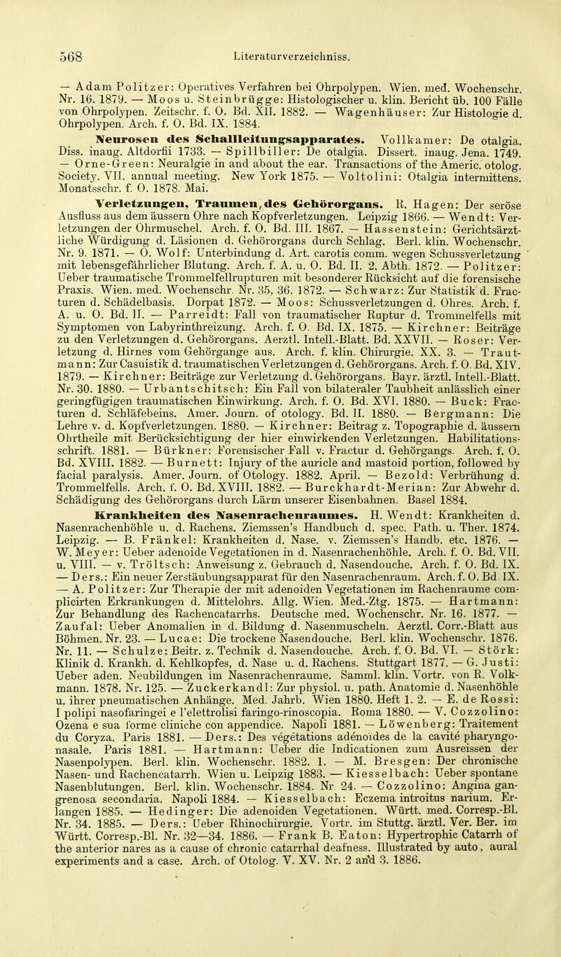 — Adam Politzer: Operatives Verfahren bei Ohrpolypen. Wien. med. Wochenschr. Nr. 16. 1879. — Moos u. Steinbrügge: Histologischer u. klin. Bericht üb. 100 Fälle von Ohrpolypen. Zeitschr. f. 0. Bd. XII. 1882. — Wagenhäuser: Zur Histologie d. Ohrpolypen. Arch. f. 0. Bd. IX. 1884. Neurosen des Ncballleitungsapparates. Vollkamer: De otalgia. Diss. inaug. Altdorfii 1733. — Spillbiller: De otalgia. Dissert. inaug. Jena. 1749. — Orne-Oreen: Neuralgie in and about the ear. Transactions of the Americ. otolog. Society. VII. annual meeting. New York 1875. — Voltolini: Otalgia intermittens. Monatsschr. f. 0. 1878. Mai. Verletzungen, Traumen,des Gehörorgans. R. Hagen: Der seröse Ausfluss aus dem äussern Ohre nach Kopfverletzungen. Leipzig 1866. — Wen dt: Ver- letzungen der Ohrmuschel. Arch. f. 0. Bd. HI. 1867. — Hassenstein: Gerichtsärzt- liche Würdigung d. Läsionen d. Gehörorgans durch Schlag. Berl. klin. Wochenschr. Nr. 9. 1871. — 0. Wolf: Unterbindung d. Art. carotis comm. wegen Schussverletzung mit lebensgefährlicher Blutung. Arch. f. A. u. 0. Bd. II. 2. Abth. 1872. — Politzer: üeber traumatische Trommelfellrupturen mit besonderer Rücksicht auf die forensische Praxis. Wien. med. Wochenschr. Nr. 35, 36. 1872. — Schwarz: Zur Statistik d. Frac- turen d. Schädelbasis. Dorpat 1872. — Moos: Schussverletzungen d. Ohres. Arch. f. A. u. 0. Bd. 11. — Parreidt: Fall von traumatischer Ruptur d. Trommelfells mit Symptomen von Labyrinthreizung. Arch. f. 0. Bd. IX. 1875. — Kirchner: Beiträge zu den Verletzungen d. Gehörorgans. Aerztl. Intell.-Blatt. Bd. XXVII. — Roser: Ver- letzung d. Hirnes vom Gehörgange aus. Arch. f. klin. Chirurgie. XX. 3. — Traut- mann; Zur Casuistik d. traumatischen Verletzungen d. Gehörorgans. Arch. f. 0. Bd. XIV. 1879. — Kirchner: Beiträge zur Verletzung d. Gehörorgans. Bayr. ärztl. Intell.-Blatt. Nr. 30. 1880. — Urbantschitsch: Ein Fall von bilateraler Taubheit anlässlich einer geringfügigen traumatischen Einwirkung. Arch. f. 0. Bd. XVI. 1880. — Buck: Frac- turen d. Schläfebeins. Amer. Journ. of otology. Bd. H. 1880. — Bergmann: Die Lehre v. d. Kopfverletzungen. 1880. — Kirchner: Beitrag z. Topographie d. äussem Ohrtheile mit Berücksichtigung der hier einwirkenden Verletzungen. Habilitations- schrift. 1881. — Bürkner: Forensischer Fall v. Fractur d. Gehörgangs. Arch. f. 0. Bd. XVIH. 1882. — Burnett: Injury of the auricle and mastoid portion, followed by facial paralysis. Amer. Journ. of Otology. 1882. April. — Bezold: Verbrühung d. Trommelfells. Arch. f. 0. Bd. XVIH. 1882. — Burckhardt-Merian: Zur Abwehr d. Schädigung des Gehörorgans durch Lärm unserer Eisenbahnen. Basel 1884. Krankheiten des Nasenrachenraumes. H. Wen dt: Krankheiten d. Nasenrachenhöhle u. d. Rachens. Ziemssen’s Handbuch d. spec. Path. u. Ther. 1874. Leipzig. — B. Fränkel: Krankheiten d. Nase. v. Ziemssen’s Handb. etc. 1876. — W. Meyer: Ueber adenoide Vegetationen in d. Nasenrachenhöhle. Arch. f. 0. Bd. VII. u. VHI. — V. Tröltsch: Anweisung z. Gebrauch d. Nasendouche. Arch. f. 0. Bd. IX. — Ders.: Ein neuer Zerstäubungsapparat für den Nasenrachenraum. Arch. f. 0. Bd. IX. — A. Politzer: Zur Therapie der mit adenoiden Vegetationen im Rachenraume com- plicirten Erkrankungen d. Mittelohrs. Allg. Wien. Med.-Ztg. 1875. — Hartmann: Zur Behandlung des Rachencatarrhs. Deutsche med. Wochenschr. Nr. 16. 1877. — Zaufal: Ueber Anomalien ir d. Bildung d. Nasenmuscheln. Aerztl. Corr.-Blatt aus Böhmen. Nr. 23. — Lucae: Die trockene Nasendouche. Berl. klin. Wochenschr. 1876. Nr. 11. — Schulze: Beitr. z. Technik d. Nasendouche. Arch. f. 0. Bd. VI. — Störk: Klinik d. Krankh. d. Kehlkopfes, d. Nase u. d. Rachens. Stuttgart 1877. — G. Justi: Ueber aden. Neubildungen im Nasenrachenraume. Samml. klin. Vortr. von R. Volk- mann. 1878. Nr. 125. — Zuckerkandl: Zur physiol. u. path. Anatomie d. Nasenhöhle u. ihrer pneumatischen Anhänge. Med. Jahrb. Wien 1880. Heft 1. 2. — E. de Rossi: I polipi nasofaringei e l’elettrolisi faringo-rinoscopia. Roma 1880. — V. Cozzolino: Ozena e sua forme cliniche con appendice. Napoli 1881. — Löwenberg: Traitement du Coryza. Paris 1881. — Ders.: Des vegetations adenoides de la cavite pharyngo- nasale. Paris 1881. — Hartmann: Ueber die Indicationen zum Ausreissen der Nasenpolypen. Berl. klin. Wochenschr. 1882. 1. — M. Bresgen: Der chronische Nasen- und Rachencatarrh. Wien u. Leipzig 1883. — Kiesselbach: Ueber spontane Nasenblutungen. Berl. klin. Wochenschr. 1884. Nr 24. — Cozzolino: Angina gan- grenosa secondaiüa. Napoli 1884. — Kiesselbach: Eczema introitus narium. Er- langen 1885. — Hedinger: Die adenoiden Vegetationen. Württ. med. Corresp.-Bl. Nr. 34. 1885. — Ders.: Ueber Rhino Chirurgie. Vortr. im Stuttg. ärztl. Ver. Ber. im Württ. Corresp.-Bl. Nr. 32—34. 1886. — Frank B. Eaton: Hypertrophie Catarrh of the anterior nares as a cause of chronic catarrhal deafness. Illustrated by auto, aural experiments and a case. Arch. of Otolog. V. XV. Nr. 2 an'd 3. 1886.