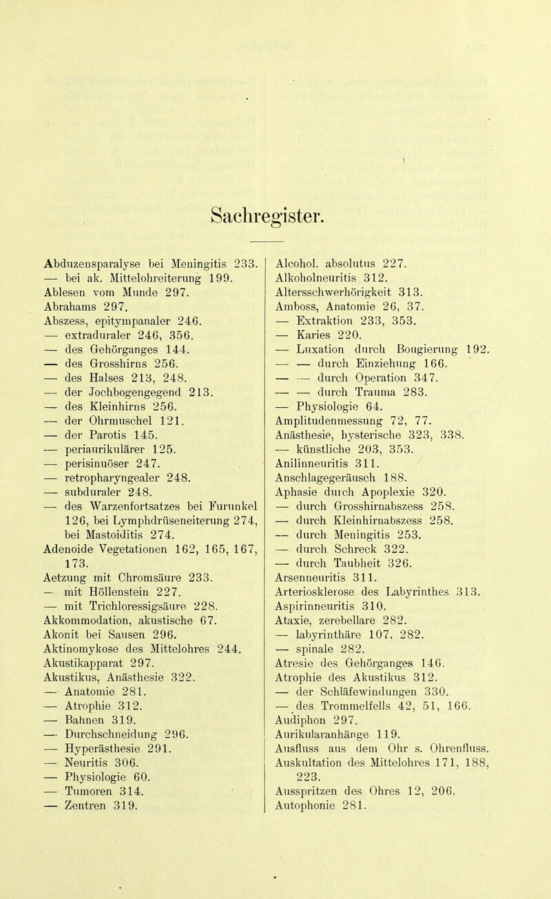 Sachregister. Abduzensparalyse bei Meningitis 233. — bei ak. Mittelohreiterung 199. Ablesen vom Munde 297. Abrahams 297. Abszess, epitympanaler 246. — extraduraler 246, 356. — des Gehörganges 144. — des Grosshirns 256. — des Halses 218, 248. — der Jochbogengegend 213. — des Kleinhirns 256. — der Ohrmuschel 121. — der Parotis 145. — periaurikulärer 125. — perisinuöser 247. — retropharyngealer 248. — subduraler 248. — des Warzenfortsatzes bei Furunkel 126, bei Lymphdrüseneiterung 274, bei Mastoiditis 274. Adenoide Vegetationen 162, 165, 167, 173. Aetzung mit Chromsäure 233. — mit Höllenstein 227. — mit Trichloressigsäure 228. Akkommodation, akustische 67. Akonit bei Sausen 296. Aktinomykose des Mittelohres 244. Akustikapparat 297. Akustikus, Anästhesie 322. — Anatomie 281. — Atrophie 312. — Bahnen 319. — Durchschneidung 296. — Hyperästhesie 291. — Neuritis 306. — Physiologie 60. — Tumoren 314. — Zentren 319. Alcohol. absolutus 227. Alkoholneuritis 312. Altersschwerhörigkeit 313. Amboss, Anatomie 26, 37. — Extraktion 233, 353. — Karies 220. — Luxation durch Bougierung 192. — — durch Einziehung 166. — — durch Operation 347. — — durch Trauma 283. — Physiologie 64. Amplitudenmessnng 72, 77. Anästhesie, hysterische 323, 338. — künstliche 203, 353. Anilinneuritis 311. An Schlagegeräusch 188. Aphasie durch Apoplexie 320. — durch Grosshirnabszess 258. — durch Kleinhirnabszess 258. — durch Meningitis 253. — durch Schreck 322. — durch Taubheit 326. Arsenneuritis 311. Arteriosklerose des Labyrinthes 313. Aspirinneuritis 310. Ataxie, zerebellare 282. — labyrinthäre 107, 282. — spinale 282. Atresie des Gehörganges 140. Atrophie des Akustikus 312. — der Schläfewindungen 330. — des Trommelfells 42, 51, 166. Audiphon 297. Aurikularanhänge 119. Ausfluss aus dem Ohr s. Ohrenfluss. Auskultation des Mittelohres 171, 188, 223. Ausspritzen des Ohres 12, 206. Autophonie 281.