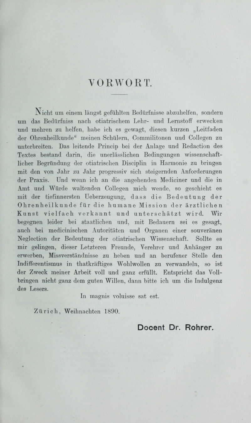 VORWORT. Nicht um einem längst gefühlten Bedürfnisse abzuhelfen, sondern um das Bedürfniss nach otiatrischem Lehr- und Lernstoff erwecken und mehren zu helfen, habe ich es gewagt, diesen kurzen „Leitfaden der Ohrenheilkunde“ meinen Schülern, Commilitonen und Collegen zu unterbreiten. Das leitende Princip bei der Anlage und Redaction des Textes bestand darin, die unerlässlichen Bedingungen wissenschaft- licher Begründung der otiatrischen Disciplin in Harmonie zu bringen mit den von Jahr zu Jahr progressiv sich steigernden Anforderungen der Praxis. Und wenn ich an die angehenden Mediciner und die in Amt und Würde waltenden Collegen mich wende, so geschieht es mit der tiefinnersten Ueberzeugung, dass die Bedeutung der Ohrenheilkunde für die humane Mission der ärztlichen Kunst vielfach verkannt und unterschätzt wird. Wir begegnen leider hei staatlichen und, mit Bedauern sei es gesagt, auch bei medicinischen Autoritäten und Organen einer souveränen Neglection der Bedeutung der otiatrischen Wissenschaft. Sollte es mir gelingen, dieser Letzteren Freunde, Verehrer und Anhänger zu erwerben, Missverständnisse zu heben und an berufener Stelle den Indifferentismus in thatkräftiges Wohlwollen zu verwandeln, so ist der Zweck meiner Arbeit voll und ganz erfüllt. Entspricht das Voll- bringen nicht ganz dem guten Willen, dann bitte ich um die Indulgenz des Lesers. In magnis voluisse sat est. Zürich, Weihnachten 1890. Docent Dr. Rohrer.