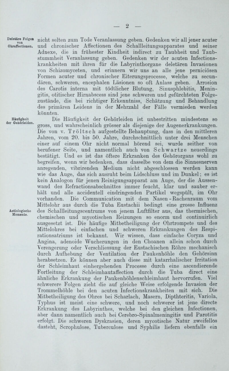 Deletäre Folgen von Ohraffectionen. Häufigkeit der Gehörleiden. Aetiologische Momente. nicht selten zum Tode Veranlassung geben. Gedenken wir all jener acuter und chronischer Affectionen des Schallleitungsapparates und seiner Adnexe, die in frühester Kindheit indirect zu Taubheit und Taub- stummheit Veranlassung geben. Gedenken wir der acuten Infections- krankheiten mit ihren für die Labyrinthorgane deletären Invasionen von Schizomyceten, und erinnern wir uns an alle jene perniciösen Formen acuter und chronischer Eiterungsprocesse, welche zu secun- dären, schweren, encephalen Läsionen so oft Anlass geben. Arrosion des Carotis interna mit tödtlicher Blutung, Sinusphlebitis, Menin- gitis, otitischer Hirnahscess sind jene schweren und gefürchteten Folge- zustände, die bei richtiger Erkenntniss, Schätzung und Behandlung des primären Leidens in der Mehrzahl der Fälle vermieden werden könnten. Die Häufigkeit der Gehörleiden ist unbestritten mindestens so gross, und wahrscheinlich grösser als diejenige der Augenerkrankungen. Die von v. Tröltsch aufgestellte Behauptung, dass in den mittleren Jahren, vom 20. bis 50. Jahre, durchschnittlich unter drei Menschen einer auf einem Ohr nicht normal hörend sei, wurde seither von berufener Seite, und namentlich auch von Schwartze neuerdings bestätigt. Und es ist das öftere Erkranken des Gehörorgans wohl zu begreifen, wenn wir bedenken, dass dasselbe von dem die Sinnesnerven anregenden, vibrirenden Medium nicht abgeschlossen werden kann wie das Auge, das sich ausruht beim Lidschluss und im Dunkel; es ist kein Analogon für jenen Beinigungsapparat am Auge, der die Aussen- wand des Refractionsabschnittes immer feucht, klar und sauber er- hält und alle accidentell eindringenden Partikel wegspült, im Ohr vorhanden. Die Communication mit dem Nasen - Rachenraum vom Mittelohr aus durch die Tuba Eustachii bedingt eine grosse Influenz des Schallleitungscentrums von jenem Luftfilter aus, das thermischen, chemischen und mycotischen Reizungen so enorm und continuirlich ausgesetzt ist. Die häufige Mitbetheiligung der Ohrtrompete und des Mittelohres bei einfachen und schweren Erkrankungen des Respi- rationsatriums ist bekannt. Wir wissen, dass einfache Coryza und Angina, adenoide Wucherungen in den Choanen allein schon durch Verengerung oder Verschliessung der Eustachischen Röhre mechanisch durch Aufhebung der Ventilation der Paukenhöhle den Gehörsinn herabsetzen. Es können aber auch diese mit katarrhalischer Irritation der Schleimhaut einhergehenden Processe durch eine ascendierende Fortleitung der Schleimhautaffection durch die Tuba direct eine ähnliche Erkrankung der Paukenhöhlenschleimhaut hervorrufen. Viel schwerere Folgen zieht die auf gleiche Weise erfolgende Invasion der Trommelhöhle bei den acuten Infectionskranklieiten mit sich. Die Mitbetheiligung des Ohres bei Scharlach, Masern, Dipthteritis, Variola, Typhus ist meist eine schwere, und noch schwerer ist jene directe Erkrankung des Labyrinthes, welche bei den gleichen Infectionen, aber dann namentlich auch bei Cerebro-Spinalmeningitis und Parotitis erfolgt. Die schweren Dyskrasien, deren mycotische Natur zweifellos dasteht, Scrophulose, Tuberculose und Syphilis liefern ebenfalls ein