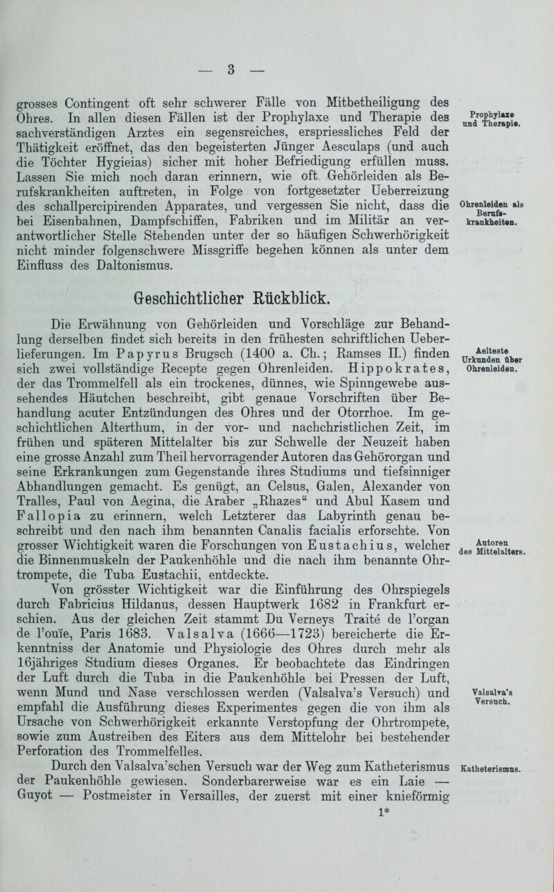 grosses Contingent oft sehr schwerer Fälle von Mitbetheiligung des Ohres. In allen diesen Fällen ist der Prophylaxe und Therapie des sachverständigen Arztes ein segensreiches, erspriessliches Feld der Thätigkeit eröffnet, das den begeisterten Jünger Aesculaps (und auch die Töchter Hygieias) sicher mit hoher Befriedigung erfüllen muss. Lassen Sie mich noch daran erinnern, wie oft Gehörleiden als Be- rufskrankheiten auftreten, in Folge von fortgesetzter Ueherreizung des schallpercipirenden Apparates, und vergessen Sie nicht, dass die hei Eisenbahnen, Dampfschiffen, Fabriken und im Militär an ver- antwortlicher Stelle Stehenden unter der so häufigen Schwerhörigkeit nicht minder folgenschwere Missgriffe begehen können als unter dem Einfluss des Daltonismus. Geschichtlicher Rückblick. Die Erwähnung von Gehörleiden und Vorschläge zur Behand- lung derselben findet sich bereits in den frühesten schriftlichen Ueber- lieferungen. Im Papyrus Brugsch (1400 a. Ch.; Ramses II.) finden sich zwei vollständige Recepte gegen Ohrenleiden. Hippokrates, der das Trommelfell als ein trockenes, dünnes, wie Spinngewebe aus- sehendes Häutchen beschreibt, gibt genaue Vorschriften über Be- handlung acuter Entzündungen des Ohres und der Otorrhoe. Im ge- schichtlichen Alterthum, in der vor- und nachchristlichen Zeit, im frühen und späteren Mittelalter bis zur Schwelle der Neuzeit haben eine grosse Anzahl zum Theil hervorragender Autoren das Gehörorgan und seine Erkrankungen zum Gegenstände ihres Studiums und tiefsinniger Abhandlungen gemacht. Es genügt, an Celsus, Galen, Alexander von Tralles, Paul von Aegina, die Araber „Rhazes“ und Ahul Kasern und Fallopia zu erinnern, welch Letzterer das Labyrinth genau be- schreibt und den nach ihm benannten Canalis facialis erforschte. Von grosser Wichtigkeit waren die Forschungen von Eustachius, welcher die Binnenmuskeln der Paukenhöhle und die nach ihm benannte Ohr- trompete, die Tuba Eustachii, entdeckte. Von grösster Wichtigkeit war die Einführung des Ohrspiegels durch Fahricius Hildanus, dessen Hauptwerk 1682 in Frankfurt er- schien. Aus der gleichen Zeit stammt Du Verneys Traite de l’organ de l’ouie, Paris 1683. Valsalva (1666—1723) bereicherte die Er- kenntnis der Anatomie und Physiologie des Ohres durch mehr als löjähriges Studium dieses Organes. Er beobachtete das Eindringen der Luft durch die Tuba in die Paukenhöhle bei Pressen der Luft, wenn Mund und Nase verschlossen werden (Valsalva’s Versuch) und empfahl die Ausführung dieses Experimentes gegen die von ihm als Ursache von Schwerhörigkeit erkannte Verstopfung der Ohrtrompete, sowie zum Austreiben des Eiters aus dem Mittelohr bei bestehender Perforation des Trommelfelles. Durch den Valsalva?schen Versuch war der Weg zum Katheterismus der Paukenhöhle gewiesen. Sonderbarerweise war es ein Laie — Guyot — Postmeister in Versailles, der zuerst mit einer knieförmig 1* Prophylaxe und Therapie. Ohrenleiden als Berufi- krankheiten. Aelteste Urkunden über Ohrenleiden. Autoren des Mittelalters. ValsaWa’s Versuch. Katheterismus.