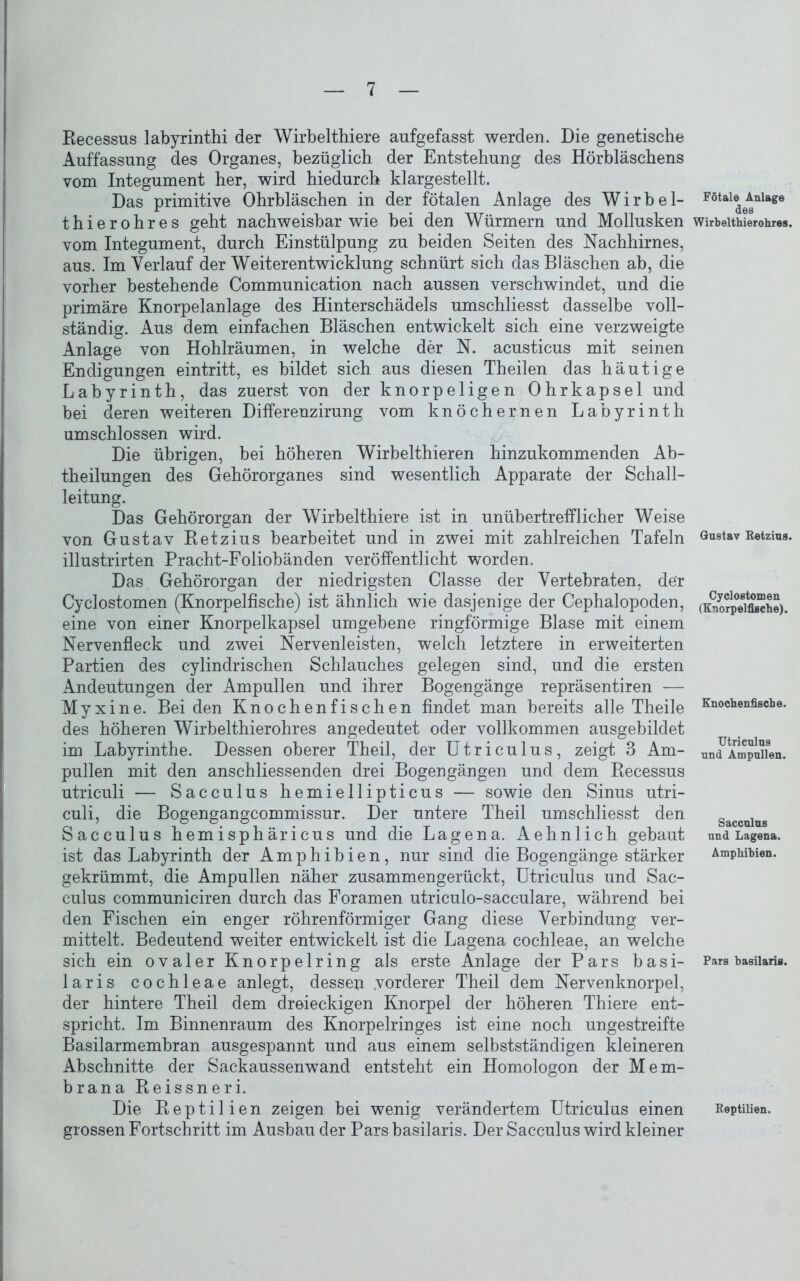 Recessus labyrinthi der Wirbelthiere aufgefasst werden. Die genetische Auffassung des Organes, bezüglich der Entstehung des Hörbläschens vom Integument her, wird hiedurch klargestellt. Das primitive Ohrbläschen in der fötalen Anlage des Wirbel- thierohres geht nachweisbar wie bei den Würmern und Mollusken vom Integument, durch Einstülpung zu beiden Seiten des Nachhirnes, aus. Im Verlauf der Weiterentwicklung schnürt sich das Bläschen ab, die vorher bestehende Communication nach aussen verschwindet, und die primäre Knorpelanlage des Hinterschädels umschliesst dasselbe voll- ständig. Aus dem einfachen Bläschen entwickelt sich eine verzweigte Anlage von Hohlräumen, in welche der N. acusticus mit seinen Endigungen eintritt, es bildet sich aus diesen Theilen das häutige Labyrinth, das zuerst von der knorpeligen Ohrkapsel und bei deren weiteren Differeuzirung vom knöchernen Labyrinth umschlossen wird. Die übrigen, bei höheren Wirbelthieren hinzukommenden Ab- theilungen des Gehörorganes sind wesentlich Apparate der Schall- leitung. Das Gehörorgan der Wirbelthiere ist in unübertrefflicher Weise von Gustav Retzius bearbeitet und in zwei mit zahlreichen Tafeln illustrirten Pracht-Foliobänden veröffentlicht worden. Das Gehörorgan der niedrigsten Classe der Vertebraten, der Cyclostomen (Knorpelfische) ist ähnlich wie dasjenige der Cephalopoden, eine von einer Knorpelkapsel umgebene ringförmige Blase mit einem Nervenfleck und zwei Nervenleisten, welch letztere in erweiterten Partien des cylindrischen Schlauches gelegen sind, und die ersten Andeutungen der Ampullen und ihrer Bogengänge repräsentiren — Myxine. Bei den Knochenfischen findet man bereits alle Theile des höheren Wirbelthierohres angedeutet oder vollkommen ausgebildet im Labyrinthe. Dessen oberer Theil, der Utriculus, zeigt 3 Am- pullen mit den anschliessenden drei Bogengängen und dem Recessus utriculi — Sacculus hemiellipticus — sowie den Sinus utri- culi, die Bogengangcommissur. Der untere Theil umschliesst den Sacculus hemisphäricus und die Lagena. Aehnlich gebaut ist das Labyrinth der Amphibien, nur sind die Bogengänge stärker gekrümmt, die Ampullen näher zusammengerückt, Utriculus und Sac- culus communiciren durch das Foramen utriculo-sacculare, während bei den Fischen ein enger röhrenförmiger Gang diese Verbindung ver- mittelt. Bedeutend weiter entwickelt ist die Lagena cochleae, an welche sich ein ovaler Knorpelring als erste Anlage der Pars basi- laris cochleae anlegt, dessen vorderer Theil dem Nervenknorpel, der hintere Theil dem dreieckigen Knorpel der höheren Thiere ent- spricht. Im Binnenraum des Knorpelringes ist eine noch ungestreifte Basilarmembran ausgespannt und aus einem selbstständigen kleineren Abschnitte der Sackaussenwand entsteht ein Homologon der Mem- brana Reissneri. Die Reptilien zeigen bei wenig verändertem Utriculus einen grossen Fortschritt im Ausbau der Pars basilaris. Der Sacculus wird kleiner Fötale Anlage des W irb eltliier ohres. Gustav Retzius. Cyclostomen (Knorpelfische). Knochenfische. Utriculus und Ampullen. Sacculus und Lagena. Amphibien. Pars basilaris. Reptilien.