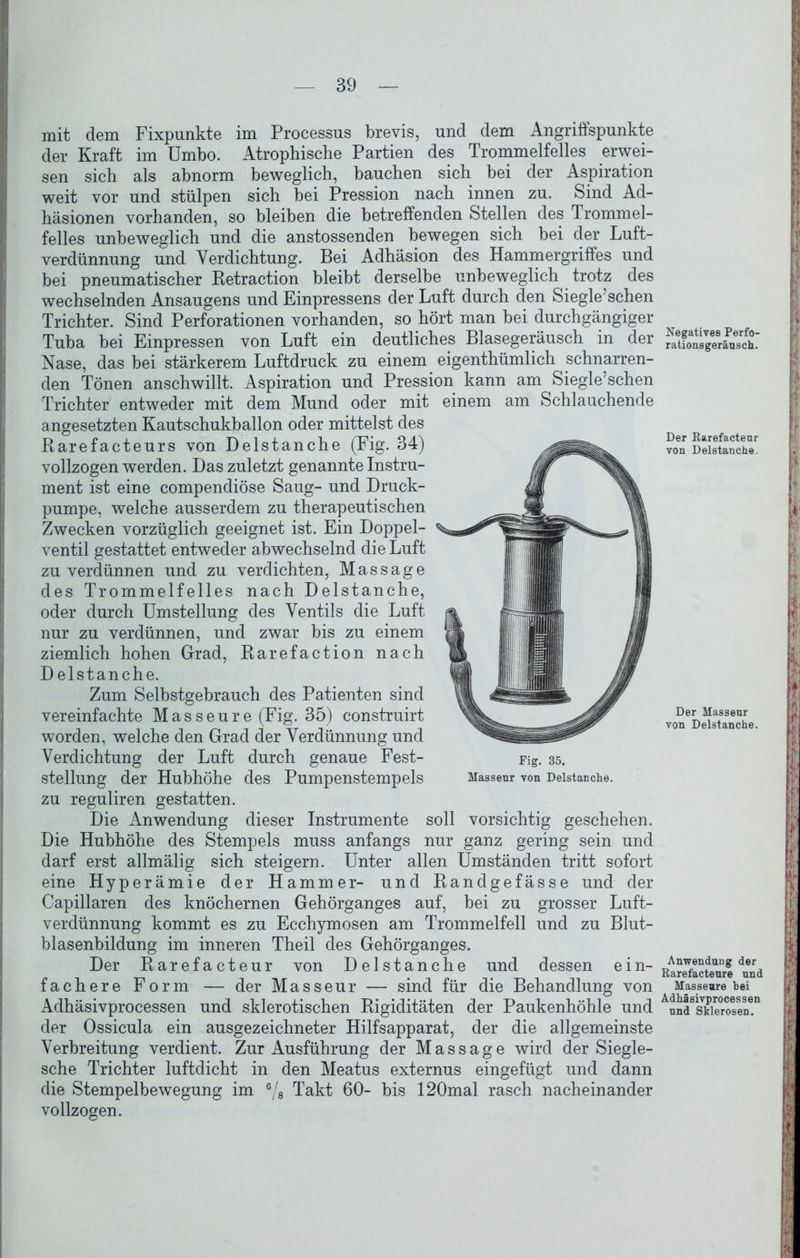 mit dem Fixpunkte im Processus brevis, und dem Angriffspunkte der Kraft im Umbo. Atrophische Partien des Trommelfelles erwei- sen sich als abnorm beweglich, bauchen sich bei der Aspiration weit vor und stülpen sich bei Pression nach innen zu. Sind Ad- häsionen vorhanden, so bleiben die betreffenden Stellen des Trommel- felles unbeweglich und die anstossenden bewegen sich bei der Luft- verdünnung und Verdichtung. Bei Adhäsion des Hammergriffes und bei pneumatischer Retraction bleibt derselbe unbeweglich trotz des wechselnden Ansaugens und Einpressens der Luft durch den Siegle’schen Trichter. Sind Perforationen vorhanden, so hört man bei durchgängiger Tuba bei Einpressen von Luft ein deutliches Blasegeräusch in der Nase, das bei stärkerem Luftdruck zu einem eigenthümlich schnarren- den Tönen anschwillt. Aspiration und Pression kann am Siegle’schen Trichter entweder mit dem Mund oder mit einem am Schlauchende angesetzten Kautschukballon oder mittelst des Rarefacteurs von Delstanche (Fig. 34) vollzogen werden. Das zuletzt genannte Instru- ment ist eine compendiöse Saug- und Druck- pumpe, welche ausserdem zu therapeutischen Zwecken vorzüglich geeignet ist. Ein Doppel- ventil gestattet entweder abwechselnd die Luft zu verdünnen und zu verdichten, Massage des Trommelfelles nach Delstanche, oder durch Umstellung des Ventils die Luft nur zu verdünnen, und zwar bis zu einem ziemlich hohen Grad, Rarefaction nach D elstanche. Zum Selbstgebrauch des Patienten sind vereinfachte Masseure (Fig. 35) construirt worden, welche den Grad der Verdünnung und Verdichtung der Luft durch genaue Fest- Fig. 35. Stellung der Hubhöhe des Pumpenstempels Masseur von Delstanche. zu reguliren gestatten. Die Anwendung dieser Instrumente soll vorsichtig geschehen. Die Hubhöhe des Stempels muss anfangs nur ganz gering sein und darf erst allmälig sich steigern. Unter allen Umständen tritt sofort eine Hyperämie der Hammer- und Randgefässe und der Capillaren des knöchernen Gehörganges auf, bei zu grosser Luft- verdünnung kommt es zu Ecchymosen am Trommelfell und zu Blut- blasenbildung im inneren Theil des Gehörganges. Der Rarefacteur von Delstanche und dessen ein- fachere Form — der Masseur — sind für die Behandlung von Adhäsivprocessen und sklerotischen Rigiditäten der Paukenhöhle und der Ossicula ein ausgezeichneter Hilfsapparat, der die allgemeinste Verbreitung verdient. Zur Ausführung der Massage wird der Siegle- sche Trichter luftdicht in den Meatus externus eingefügt und dann die Stempelbewegung im ®/8 Takt 60- bis 120mal rasch nacheinander vollzogen. Negatives Perfo- rationsgeräusch. Der Rarefacteur von Delstanche. Der Masseur von Delstanche. Anwendung der Rarefacteure und Masseure bei Adhäsivprocessen und Sklerosen.