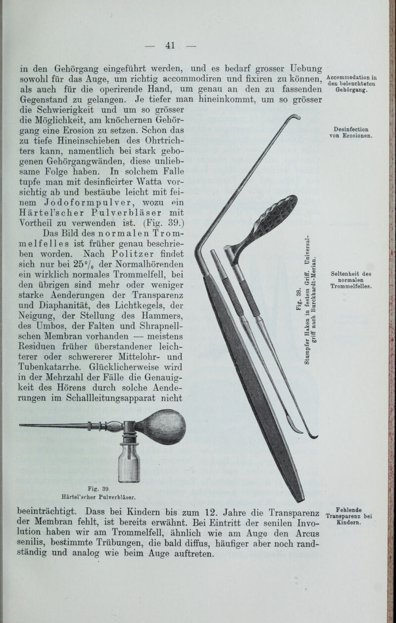 in den Gehörgang eingeführt werden, und es bedarf grosser Uebung sowohl für das Auge, um richtig accommodiren und fixiren zu können, als auch für die operirende Hand, um genau an den zu fassenden Gegenstand zu gelangen. Je tiefer man hineinkommt, um so grösser die Schwierigkeit und um so grösser die Möglichkeit, am knöchernen Gehör- gang eine Erosion zu setzen. Schon das zu tiefe Hineinschieben des Ohrtrich- ters kann, namentlich bei stark gebo- genen Gehörgang wänden, diese unlieb- same Folge haben. In solchem Falle tupfe man mit desinficirter Watta vor- sichtig ab und bestäube leicht mit fei- nem Jodoformpulver, wozu ein Härtel’scher Pulverbläser mit Yortheil zu verwenden ist. (Fig. 39.) Das Bild des normalen Trom- melfelles ist früher genau beschrie- ben worden. Nach Politzer findet sich nur bei 25°/0 der Normalhörenden ein wirklich normales Trommelfell, bei den übrigen sind mehr oder weniger starke Aenderungen der Transparenz und Diaphanität, des Lichtkegels, der Neigung, der Stellung des Hammers, des Umbos, der Falten und Shrapnell- schen Membran vorhanden — meistens Residuen früher überstandener leich- terer oder schwererer Mittelohr- und Tubenkatarrhe. Glücklicherweise wird in der Mehrzahl der Fälle die Genauig- keit des Hörens durch solche Aende- rungen im Schallleitungsapparat nicht Fig. 39. Härtel’scher Pulverbläser. beeinträchtigt. Dass bei Kindern bis zum 12. Jahre die Transparenz der Membran fehlt, ist bereits erwähnt. Bei Eintritt der senilen Invo- lution haben wir am Trommelfell, ähnlich wie am Auge den Arcus senilis, bestimmte Trübungen, die bald diffus, häufiger aber noch rand- ständig und analog wie beim Auge auftreten. Accommodation in den beleuchteten Gehörgang. Desinfection von Erosionen. Seltenheit des normalen Trommelfelles. Fehlende Transparenz bei Kindern.