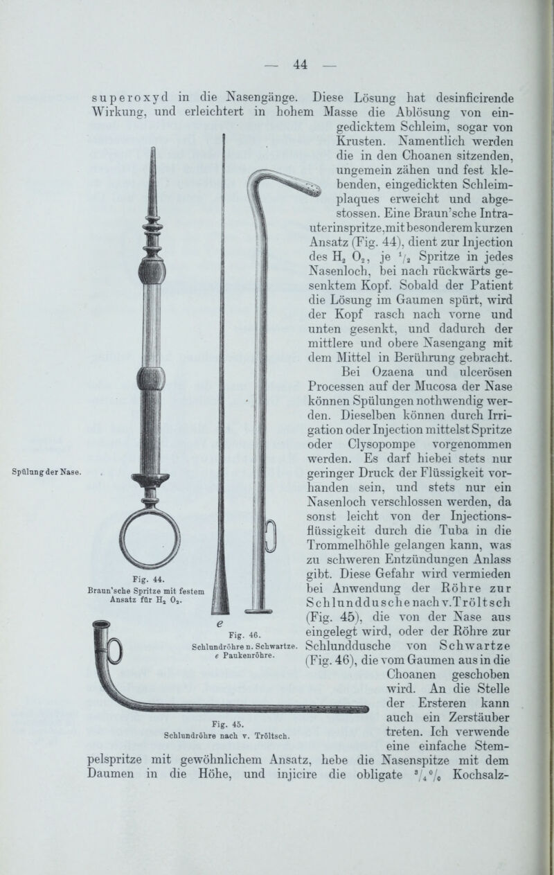 Spülung der Nase. Superoxyd in die Nasengänge. Diese Lösung hat desinficirende Wirkung, und erleichtert in hohem Masse die Ablösung von ein- gedicktem Schleim, sogar von Krusten. Namentlich werden die in den Choanen sitzenden, ungemein zähen und fest kle- benden, eingedickten Schleim- plaques erweicht und abge- stossen. Eine Braun'sche Intra- uterinspritze,mit besonderem kurzen Ansatz (Fig. 44), dient zur Injection des H2 02, je i/i Spritze in jedes Nasenloch, bei nach rückwärts ge- senktem Kopf. Sobald der Patient die Lösung im Gaumen spürt, wird der Kopf rasch nach vorne und unten gesenkt, und dadurch der mittlere und obere Nasengang mit dem Mittel in Berührung gebracht. Bei Ozaena und ulcerösen Processen auf der Mucosa der Nase können Spülungen nothwendig wer- den. Dieselben können durch Irri- gation oder Injection mittelst Spritze oder Clysopompe vorgenommen werden. Es darf hiebei stets nur geringer Druck der Flüssigkeit vor- handen sein, und stets nur ein Nasenloch verschlossen werden, da sonst leicht von der Injections- flüssigkeit durch die Tuba in die Trommelhöhle gelangen kann, was zu schweren Entzündungen Anlass gibt. Diese Gefahr wird vermieden bei Anwendung der Röhre zur Schlunddu sehe nach v.Tr ölt sch (Fig. 45), die von der Nase aus eingelegt wird, oder der Röhre zur Schlunddusche von Schwartze (Fig. 46), die vom Gaumen aus in die Choanen geschoben wird. An die Stelle der Er steren kann auch ein Zerstäuber treten. Ich verwende eine einfache Stem- pelspritze mit gewöhnlichem Ansatz, hebe die Nasenspitze mit dem Daumen in die Höhe, und injicire die obligate aU°/0 Kochsalz- Fig. 44. Braun’sche Spritze mit festem Ansatz für H2 02. Fig. 46. Schlundröhre n. Schwartze. e Paukenröhre. Fig. 45. Schlundröhre nach v. Tröltsch.