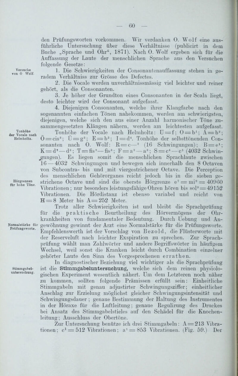 Ver suche von 0 Wolf. Tonhöhe der Vocale nach Helmholtz. Hörgrenzen für hohe Töne. Normalstärke für Prüfungs worte. Stimmgabel- nntersuchung. den Prüfungsworten Vorkommen. Wir verdanken 0. Wolf eine aus- führliche Untersuchung über diese Verhältnisse (publicirt in dem Buche „Sprache und Ohr“, 1871). Nach 0. Wolf ergeben sich für die Auffassung der Laute der menschlichen Sprache aus den Versuchen folgende Gesetze: 1. Die Schwierigkeiten der Consonantenauffassung stehen in ge- radem Verhältniss zur Grösse des Defectes. 2. Die Vocale werden unverhältnissmässig viel leichter und reiner gehört, als die Consonanten. 3. Je höher der Grundton eines Consonanten in der Scala liegt, desto leichter wird der Consonant aufgefasst. 4. Diejenigen Consonanten, welche ihrer Klangfarbe nach den sogenannten einfachen Tönen nahekommen, werden am schwierigsten, diejenigen, welche sich den aus einer Anzahl harmonischer Töne zu- sammengesetzten Klängen nähern, werden am leichtesten aufgefasst. Tonhöhe der Vocale nach Helmholtz: U = f; 0 = b1; A = b2; Ö = cis3; Ü = g3; E = b3; I = d4. Tonhöhe der selbsttönenden Con- sonanten nach 0. Wolf: R = c—2 (16 Schwingungen); B = e1; K —d2 — d3; T —fis2—fis3; F = a2— a3; S = c4— c5 (4032 Schwin- gungen). Es liegen somit die menschlichen Sprachlaute zwischen 16 — 4032 Schwingungen und bewegen sich innerhalb den 8 Octaven von Subcontra- bis und .mit viergestrichener Octave. Die Perception des menschlichen Gehörorganes reicht jedoch bis in die sieben ge- strichene Octave und sind die oberste Hörgrenze e7 = mi9 = 40960 Vibrationen; nur besonders leistungsfähige Ohren hören bis sol9 = 49152 Vibrationen. Die Hördistanz ist ebenso variabel und reicht von H = 8 Meter bis A=2b2 Meter. Trotz aller Schwierigkeiten ist und bleibt die Sprachprüfung für die praktische Beurtheilung des Hörvermögens der Ohr- krankheiten von fundamentaler Bedeutung. Durch Uebung und An- gewöhnung gewinnt der Arzt eine Normalstärke für die Prüfungsworte. Empfehlenswerth ist der Vorschlag von Bezold, die Flüsterworte mit der Reserveluft nach leichter Exspiration zu sprechen. Zur Sprach- prüfung wählt man Zahlwörter und andere Begriffswörter in häufigem Wechsel, weil sonst die Kranken leicht durch Combination einzelner gehörter Laute den Sinn des Vorgesprochenen errathen. In diagnostischer Beziehung viel wichtiger als die Sprachprüfung ist die Stimmgabeluntersuchung, welche sich dem reinen physiolo- gischen Experiment wesentlich nähert. Um dem Letzteren noch näher zu kommen, sollten folgende Prämissen erfüllt sein: Einheitliche Stimmgabeln mit genau adjustirter Schwingungsziffer; einheitlicher Anschlag zur Erzielung möglichst gleicher Schwingungsintensität und Schwingungsdauer ; genaue Bestimmung der Haltung des Instrumentes in der Höraxe für die Luftleitung; genaue Regulirung des Druckes bei Ansatz des Stimmgabelstieles auf den Schädel für die Knochen- leitung; Ausschluss der Obertöne. Zur Untersuchung benütze ich drei Stimmgabeln: A = 213 Vibra- tionen; c1 — 512 Vibrationen; a1 = 853 Vibrationen. (Fig. 59.) Der