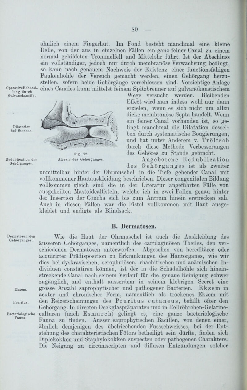 OperativeBehand lnng duich Galvanokaustik. Dilatation hei Stenose. Keduhlication des Gehörganges. Dermatosen des Gehörganges. Ekzem. Pruritus. Bacteriologische Fauna. ähnlich einem Fingerhut. Im Fond besteht manchmal eine kleine Delle, von der aus in einzelnen Fällen ein ganz feiner Canal zu einem normal gebildeten Trommelfell und Mittelohr führt. Ist der Abschluss ein vollständiger, jedoch nur durch membranöse Verwachsung bedingt, so kann nach genauem Nachweis der Existenz einer functionsfähigen Paukenhöhle der Versuch gemacht werden, einen Gehörgang herzu- stellen, sofern beide Gehörgänge verschlossen sind. Vorsichtige Anlage eines Canales kann mittelst feinem Spitzbrenner auf galvanokaustischem Wege versucht werden. Bleibenden Effect wird man indess wohl nur dann erzielen, wenn es sich nicht um allzu dicke membranöse Septa handelt. Wenn ein feiner Canal vorhanden ist, so ge- lingt manchmal die Dilatation dessel- ben durch systematische Bougierungen, und hat unter Anderem v. Tröltsch durch diese Methode Verbesserungen des Gehöres zu Stande gebracht. Angeborene Keduhlication des Gehör ganges ist als zweiter unmittelbar hinter der Ohrmuschel in die Tiefe gehender Canal mit vollkommener Hautauskleidung beschrieben. Dieser congenitalen Bildung vollkommen gleich sind die in der Literatur angeführten Fälle von ausgeheilten Mastoidealfisteln, welche ich in zwei Fällen genau hinter der Insertion der Concha sich bis zum Antrum hinein erstrecken sah. Auch in diesen Fällen war die Fistel vollkommen mit Haut ausge- kleidet und endigte als Blindsack. B. Dermatosen. Wie die Haut der Ohrmuschel ist auch die Auskleidung des äusseren Gehörganges, namentlich des cartilaginösen Theiles, den ver- schiedenen Dermatosen unterworfen. Abgesehen von hereditärer oder acquirirter Prädisposition zu Erkrankungen des Hautorganes, wie wir dies bei dyskrasischen, scrophulösen, rhachitischen und anämischen In- dividuen constatiren können, ist der in die Schädelhöhle sich hinein- streckende Canal nach seinem Verlauf für die genaue Peinigung schwer zugänglich, und enthält ausserdem in seinem klebrigen Secret eine grosse Anzahl saprophytischer und pathogener Bacterien. Ekzem in acuter und chronischer Form, namentlich als trockenes Ekzem mit den Reizerscheinungen des Pruritus cutaneus, befällt öfter den Gehörgang. In directen Deckglaspräparaten und in Rollröhrchen-Gelatine- culturen (nach Esmarch) gelingt es, eine ganze bacteriologische Fauna zu finden. Ausser saprophytischen Bacillen, von denen einer, ähnlich demjenigen des übelriechenden Fussschweisses, bei der Ent- stehung des charakteristischen Fötors betheiligt sein dürfte, finden sich Diplokokken und Staphylokokken suspecten oder pathogenen Charakters. Die Neigung zu circumscripten und diffusen Entzündungen solcher Fig. 72. Atresie des Gehörganges.