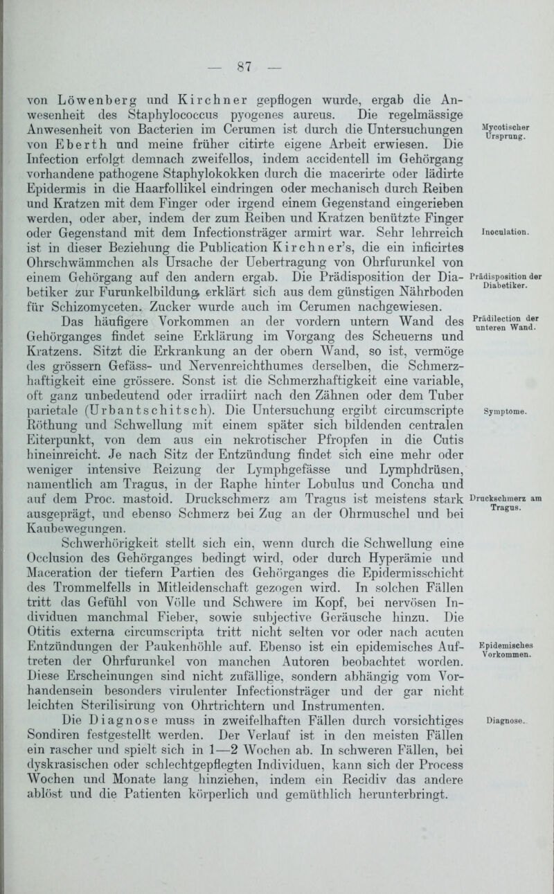 von Löwenberg und Kirchner gepflogen wurde, ergab die An- wesenheit des Staphylococcus pyogenes aureus. Die regelmässige Anwesenheit von Bacterien im Cerumen ist durch die Untersuchungen von Eberth und meine früher citirte eigene Arbeit erwiesen. Die Infection erfolgt demnach zweifellos, indem accidentell im Gehörgang vorhandene pathogene Staphylokokken durch die macerirte oder lädirte Epidermis in die Haarfollikel eindringen oder mechanisch durch Reiben und Kratzen mit dem Finger oder irgend einem Gegenstand eingerieben werden, oder aber, indem der zum Reiben und Kratzen benützte Finger oder Gegenstand mit dem Infectionsträger armirt war. Sehr lehrreich ist in dieser Beziehung die Publication K i r c h n e r’s, die ein inficirtes Ohrschwämmchen als Ursache der Uebertragung von Ohrfurunkel von einem Gehörgang auf den andern ergab. Die Prädisposition der Dia- betiker zur Furunkelbildun^ erklärt sich aus dem günstigen Nährboden für Schizomyceten. Zucker wurde auch im Cerumen nachgewiesen. Das häufigere Vorkommen an der vordem untern Wand des Gehörganges findet seine Erklärung im Vorgang des Scheuerns und Kratzens. Sitzt die Erkrankung an der obern Wand, so ist, vermöge des grossem Gefäss- und Nervenreichthumes derselben, die Schmerz- haftigkeit eine grössere. Sonst ist die Schmerzhaftigkeit eine variable, oft ganz unbedeutend oder irradiirt nach den Zähnen oder dem Tuber parietale (Urbantschitsch). Die Untersuchung ergibt circumscripte Röthung und Schwellung mit einem später sich bildenden centralen Eiterpunkt, von dem aus ein nekrotischer Pfropfen in die Cutis hineinreicht. Je nach Sitz der Entzündung findet sich eine mehr oder weniger intensive Reizung der Lymphgefässe und Lymphdrüsen, namentlich am Tragus, in der Raphe hinter Lobulus und Concha und auf dem Proc. mastoid. Druckschmerz am Tragus ist meistens stark ausgeprägt, und ebenso Schmerz bei Zug an der Ohrmuschel und bei Kaubewegungen. Schwerhörigkeit stellt sich ein, wenn durch die Schwellung eine Occlusion des Gehörganges bedingt wird, oder durch Hyperämie und Maceration der tiefem Partien des Gehörganges die Epidermisschicht des Trommelfells in Mitleidenschaft gezogen wird. In solchen Fällen tritt das Gefühl von Völle und Schwere im Kopf, bei nervösen In- dividuen manchmal Fieber, sowie subjective Geräusche hinzu. Die Otitis externa circumscripta tritt nicht selten vor oder nach acuten Entzündungen der Paukenhöhle auf. Ebenso ist ein epidemisches Auf- treten der Ohrfurunkel von manchen Autoren beobachtet worden. Diese Erscheinungen sind nicht zufällige, sondern abhängig vom Vor- handensein besonders virulenter Infectionsträger und der gar nicht leichten Sterilisirung von Ohrtrichtern und Instrumenten. Die Diagnose muss in zweifelhaften Fällen durch vorsichtiges Sondiren festgestellt werden. Der Verlauf ist in den meisten Fällen ein rascher und spielt sich in 1—2 Wochen ab. In schweren Fällen, bei dyskrasischen oder schlechtgepflegten Individuen, kann sich der Process Wochen und Monate lang hinziehen, indem ein Recidiv das andere ablöst und die Patienten körperlich und gemüthlich herunterbringt. Mycotischer Ursprung. Inoculation. Prädisposition der Diabetiker. Prädilection der unteren Wand. Symptome. Druckschmerz am Tragus. Epidemisches Vorkommen. Diagnose.