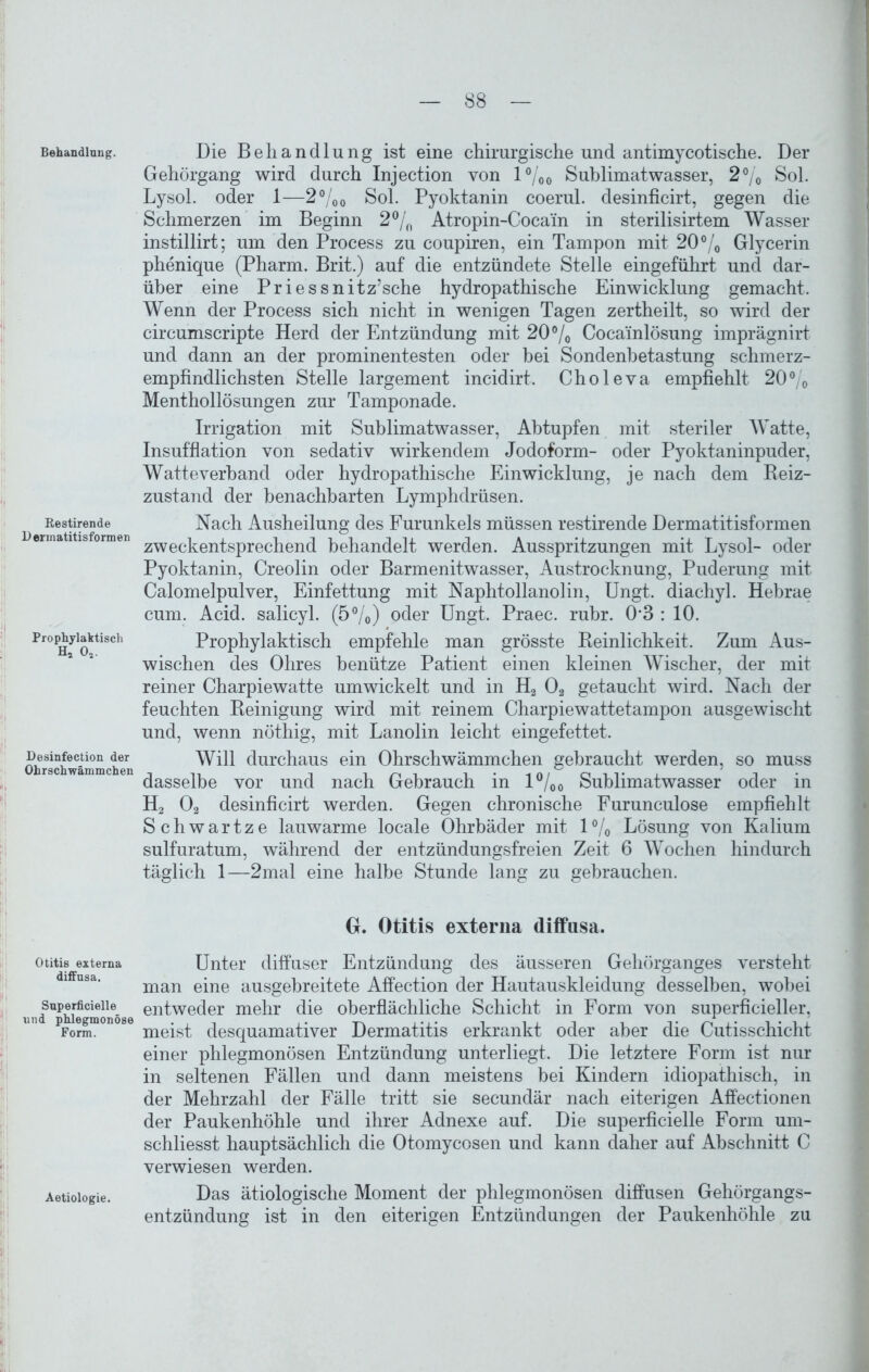 Behandlung. Restirende D ermatitisformen Prophylaktisch H4 02. Desinfection der Ohrschwämmchen Otitis externa diffusa. Superficielle und phlegmonöse Form. Aetiologie. Die Behandlung ist eine chirurgische und antimycotische. Der Gehörgang wird durch Injection von 1 °/00 Sublimatwasser, 2% Sol. Lysol, oder 1—2°/'00 Sol. Pyoktanin coerul. desinficirt, gegen die Schmerzen im Beginn 2°/0 Atropin-Cocam in sterilisirtem Wasser instillirt; um den Process zu coupiren, ein Tampon mit 20% Glycerin phenique (Pharm. Brit.) auf die entzündete Stelle eingeführt und dar- über eine Priessnitz’sche hydropathische Einwicklung gemacht. Wenn der Process sich nicht in wenigen Tagen zertheilt, so wird der circumscripte Herd der Entzündung mit 20% Cocainlösung imprägnirt und dann an der prominentesten oder bei Sondenbetastung schmerz- empfindlichsten Stelle largement incidirt. Choleva empfiehlt 20% Menthollösungen zur Tamponade. Irrigation mit Sublimatwasser, Abtupfen mit steriler Watte, Insufflation von sedativ wirkendem Jodoform- oder Pyoktaninpuder, Watteverband oder hydropathische Einwicklung, je nach dem Reiz- zustand der benachbarten Lymphdrüsen. Nach Ausheilung des Furunkels müssen restirende Dermatitisformen zweckentsprechend behandelt werden. Ausspritzungen mit Lysol- oder Pyoktanin, Creolin oder Barmenitwasser, Austrocknung, Puderung mit Calomelpulver, Einfettung mit Naphtollanolin, Ungt. diachyl. Hebrae cum. Acid. salicyl. (5%) oder Ungt. Praec. rubr. 0*3 : 10. Prophylaktisch empfehle man grösste Reinlichkeit. Zum Aus- wischen des Ohres benütze Patient einen kleinen Wischer, der mit reiner Charpiewatte umwickelt und in H2 02 getaucht wird. Nach der feuchten Reinigung wird mit reinem Charpiewattetampon ausgewischt und, wenn nöthig, mit Lanolin leicht eingefettet. Will durchaus ein Ohrschwämmchen gebraucht werden, so muss dasselbe vor und nach Gebrauch in l°/00 Sublimatwasser oder in H2 02 desinficirt werden. Gegen chronische Furunculose empfiehlt Schwartze lauwarme locale Ohrbäder mit 1 % Lösung von Kalium sulfuratum, während der entzündungsfreien Zeit 6 Wochen hindurch täglich 1—2mal eine halbe Stunde lang zu gebrauchen. G. Otitis externa diffusa. Unter diffuser Entzündung des äusseren Gehörganges versteht man eine ausgebreitete Affection der Hautauskleidung desselben, wobei entweder mehr die oberflächliche Schicht in Form von superficieller, meist desquamativer Dermatitis erkrankt oder aber die Cutisschicht einer phlegmonösen Entzündung unterliegt. Die letztere Form ist nur in seltenen Fällen und dann meistens bei Kindern idiopathisch, in der Mehrzahl der Fälle tritt sie secundär nach eiterigen Affectionen der Paukenhöhle und ihrer Adnexe auf. Die superficielle Form um- schliesst hauptsächlich die Otomycosen und kann daher auf Abschnitt C verwiesen werden. Das ätiologische Moment der phlegmonösen diffusen Gehörgangs- entzündung ist in den eiterigen Entzündungen der Paukenhöhle zu