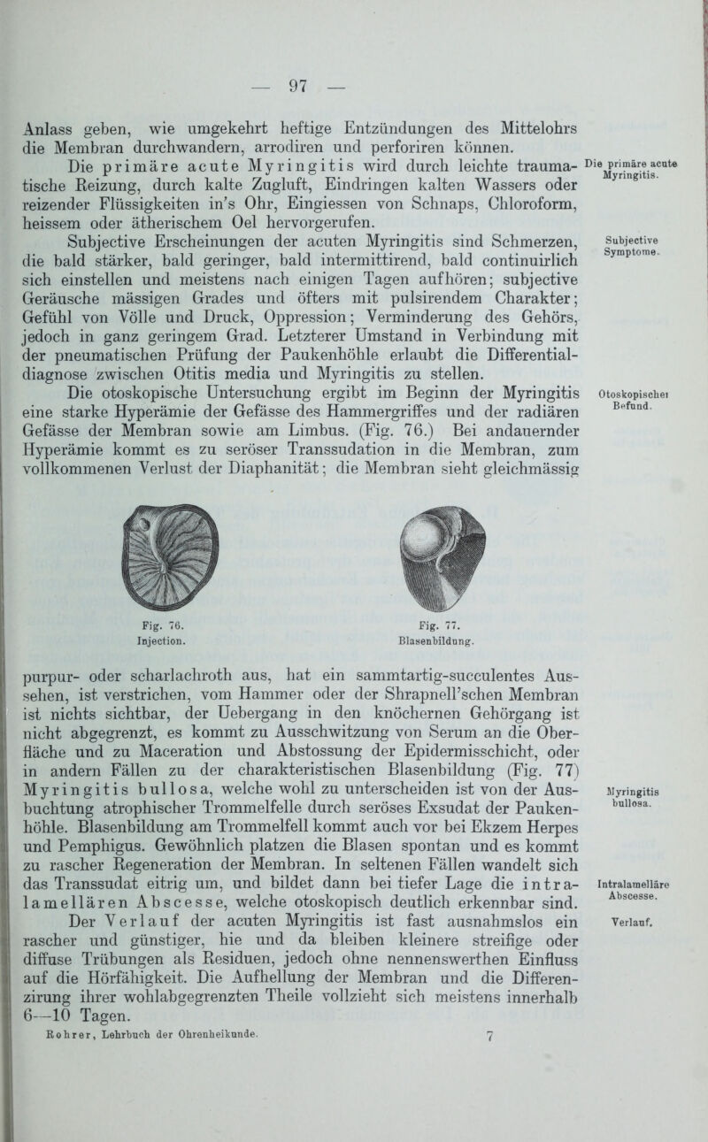 Anlass geben, wie umgekehrt heftige Entzündungen des Mittelohrs die Membran durchwandern, arrodiren und perforiren können. Die primäre acute Myringitis wird durch leichte trauma- tische Reizung, durch kalte Zugluft, Eindringen kalten Wassers oder reizender Flüssigkeiten in's Ohr, Eingiessen von Schnaps, Chloroform, heissem oder ätherischem Oel hervorgerufen. Subjective Erscheinungen der acuten Myringitis sind Schmerzen, die bald stärker, bald geringer, bald intermittirend, bald continuirlich sich einstellen und meistens nach einigen Tagen auf hören; subjective Geräusche mässigen Grades und öfters mit pulsirendem Charakter; Gefühl von Völle und Druck, Oppression; Verminderung des Gehörs, jedoch in ganz geringem Grad. Letzterer Umstand in Verbindung mit der pneumatischen Prüfung der Paukenhöhle erlaubt die Differential- diagnose zwischen Otitis media und Myringitis zu stellen. Die otoskopische Untersuchung ergibt im Beginn der Myringitis eine starke Hyperämie der Gefässe des Hammergriffes und der radiären Gefässe der Membran sowie am Limbus. (Fig. 76.) Bei andauernder Hyperämie kommt es zu seröser Transsudation in die Membran, zum vollkommenen Verlust der Diaphanität; die Membran sieht gleichmässig Fig. 76. Fig. 77. Injection. Blasenbildung. purpur- oder scharlachroth aus, hat ein sammtartig-succulentes Aus- sehen, ist verstrichen, vom Hammer oder der ShrapnelTschen Membran ist nichts sichtbar, der Uebergang in den knöchernen Gehörgang ist nicht abgegrenzt, es kommt zu Ausschwitzung von Serum an die Ober- fläche und zu Maceration und Abstossung der Epidermisschicht, oder in andern Fällen zu der charakteristischen Blasenbildung (Fig. 77) Myringitis bullosa, welche wohl zu unterscheiden ist von der Aus- buchtung atrophischer Trommelfelle durch seröses Exsudat der Pauken- höhle. Blasenbildung am Trommelfell kommt auch vor bei Ekzem Herpes und Pemphigus. Gewöhnlich platzen die Blasen spontan und es kommt zu rascher Regeneration der Membran. In seltenen Fällen wandelt sich das Transsudat eitrig um, und bildet dann bei tiefer Lage die intra- lamellären Abscesse, welche otoskopisch deutlich erkennbar sind. Der Verlauf der acuten Myringitis ist fast ausnahmslos ein rascher und günstiger, hie und da bleiben kleinere streifige oder diffuse Trübungen als Residuen, jedoch ohne nennenswerthen Einfluss auf die Hörfähigkeit. Die Aufhellung der Membran und die Differen- zirung ihrer wohlabgegrenzten Theile vollzieht sich meistens innerhalb 6—10 Tagen. Rohr er, Lehrbuch der Ohrenheilkunde. 7 Die primäre acute Myringitis. Subjective Symptome. Otoskopische« Befund. Myringitis bullosa. Intralamelläre Abscesse. Verlauf.