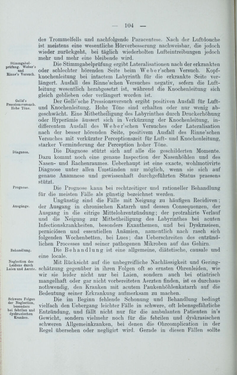 Stimmgabel- prüfung. Weber's and Rinne’s Versuch. Gelld’s Pressionsversuch. Hohe Töne. J Diagnose. Prognose. Ausgänge. Behandlung. Neglection des Leidens durch Laien und Aerzte. Schwere Folgen der Neglection, besonders hei febrilen und dyskrasischen Kranken. : : des Trommelfells und nachfolgende Paracentese. Nach der Luftdouche ist meistens eine wesentliche Hörverbesserung nachweisbar, die jedoch wieder zurückgeht, bei täglich wiederholten Lufteintreibungen jedoch mehr und mehr eine bleibende wird. Die Stimmgabelprüfung ergibt Lateralisationen nach der erkrankten oder schlechter hörenden Seite beim Weber’schen Versuch. Kopf- knochenleitung bei intactem Labyrinth für die erkrankte Seite ver- längert. Ausfall des Rinne’schen Versuches negativ, sofern die Luft- leitung wesentlich herabgesetzt ist, während die Knochenleitung sich gleich geblieben oder verlängert worden ist. Der Gelle’sche Pressionsversuch ergibt positiven Ausfall für Luft- und Knochenleitung. Hohe Töne sind erhalten oder nur wenig ab- geschwächt. Eine Mitbetheiligung des Labyrinthes durch Druckerhöhung oder Hyperämie äussert sich in Verkürzung der Knochenleitung, in- differentem Ausfall des Weber’schen Versuches oder Lateralisation nach der besser hörenden Seite, positivem Ausfall des Rinne’schen Versuches mit verkürzter Perceptionszeit für Luft- und Knochenleitung, starker Verminderung der Perception hoher Töne. Die Diagnose stützt sich auf alle die geschilderten Momente. Dazu kommt noch eine genaue Inspection der Nasenhöhlen und des Nasen- und Rachenraumes. Ueberhaupt ist eine exacte, wohlmotivirte Diagnose unter allen Unjständen nur möglich, wenn sie sich auf genaue Anamnese und gewissenhaft durchgeführten Status praesens stützt. Die Prognose kann bei rechtzeitiger und rationeller Behandlung für die meisten Fälle als günstig bezeichnet werden. Ungünstig sind die Fälle mit Neigung zu häufigen Recidiven; der Ausgang in chronischen Katarrh und dessen Consequenzen, der Ausgang in die eitrige Mittelohrentzündung; der protrahirte Verlauf und die Neigung zur Mitbetheiligung des Labyrinthes bei acuten Infectionskrankheiten, besonders Exanthemen, und bei Dyskrasieen, perniciösen und essentiellen Anämien, namentlich nach rasch sich folgenden Wochenbetten, bei Lues; das Ueberschreiten des entzünd- lichen Processes und seiner pathogenen Mikroben auf das Gehirn. Die Behandlung ist eine allgemeine, diätetische, causale und eine locale. Mit Rücksicht auf die unbegreifliche Nachlässigkeit und Gering- schätzung gegenüber in ihren Folgen oft so ernsten Ohrenleiden, wie wir sie leider nicht nur bei Laien, sondern auch bei otiatrisch mangelhaft oder gar nicht vorbereiteten Aerzten finden, ist es durchaus nothwendig, den Kranken mit acutem Paukenhöhlenkatarrh auf die Bedeutung seiner Erkrankung aufmerksam zu machen. Die im Beginn fehlende Schonung und Behandlung bedingt vielfach den Uebergang leichter Fälle in schwere, oft lebensgefährliche Entzündung, und fällt nicht nur für die ambulanten Patienten in’s Gewicht, sondern vielmehr noch für die febrilen und dyskrasischen schweren Allgemeinkranken, bei denen die Ohrcomplication in der Regel übersehen oder negligirt wird. Gerade in diesen Fällen sollte