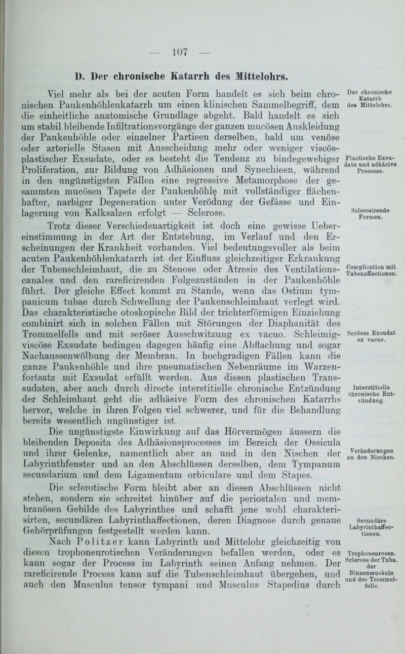 1). Der chronische Katarrh des Mittelohrs. Viel mehr als bei der acuten Form handelt es sich beim chro- nischen Paukenhöhlenkatarrh um einen klinischen Sammelbegriff, dem die einheitliche anatomische Grundlage ahgeht. Bald handelt es sich um stabil bleibende Infiltrationsvorgänge der ganzen mucösen Auskleidung der Paukenhöhle oder einzelner Partieen derselben, bald um venöse oder arterielle Stasen mit Ausscheidung mehr oder weniger viscös- plastischer Exsudate, oder es besteht die Tendenz zu bindegewebiger Proliferation, zur Bildung von Adhäsionen und Synechieen, während in den ungünstigsten Fällen eine regressive Metamorphose der ge- sammten mucösen Tapete der Paukenhöhle mit vollständiger flächen- hafter, narbiger Degeneration unter Verödung der Gefässe und Ein- lagerung von Kalksalzen erfolgt — Sclerose. Trotz dieser Verschiedenartigkeit ist doch eine gewisse Ueber- einstimmung in der Art der Entstehung, im Verlauf und den Er- scheinungen der Krankheit vorhanden. Viel bedeutungsvoller als beim acuten Paukenhöhlenkatarrh ist der Einfluss gleichzeitiger Erkrankung der Tubenschleimhaut, die zu Stenose oder Atresie des Ventilations- canales und den rareficirenden Folgezuständen in der Paukenhöhle führt. Der gleiche Effect kommt zu Stande, wenn das Ostium tym- panicum tubae durch Schwellung der Paukenschleimhaut verlegt wird. Das charakteristische otoskopische Bild der trichterförmigen Einziehung comhinirt sich in solchen Fällen mit Störungen der Diaphanität des Trommelfells und mit seröser Ausschwitzung ex vacuo. Schleimig- viscöse Exsudate bedingen dagegen häufig eine Abflachung und sogar Nachaussenwölbung der Membran. In hochgradigen Fällen kann die ganze Paukenhöhle und ihre pneumatischen Nebenräume im Warzen- fortsatz mit Exsudat erfüllt werden. Aus diesen plastischen Trans- sudaten, aber auch durch directe interstitielle chronische Entzündung der Schleimhaut geht die adhäsive Form des chronischen Katarrhs hervor, welche in ihren Folgen viel schwerer, und für die Behandlung bereits wesentlich ungünstiger ist. Die ungünstigste Einwirkung auf das Hörvermögen äussern die bleibenden Deposita des Adhäsionsprocesses im Bereich der Ossicula und ihrer Gelenke, namentlich aber an und in den Nischen der Labyrinthfenster und an den Abschlüssen derselben, dem Tympanum secundarium und dem Ligamentum orbiculare und dem Stapes. Die sclerotische Form bleibt aber an diesen Abschlüssen nicht stehen, sondern sie schreitet hinüber auf die periostalen und mem- branösen Gebilde des Labyrinthes und schafft jene wohl charakteri- sirten, secundären Labyrinthaffectionen, deren Diagnose durch genaue Gehörprüfungen festgestellt werden kann. Nach Politzer kann Labyrinth und Mittelohr gleichzeitig von diesen trophoneurotischen Veränderungen befallen werden, oder es kann sogar der Process im Labyrinth seinen Anfang nehmen. Der rareficirende Process kann auf die Tubenschleimhaut übergehen, und auch den Musculus tensor tympani und Musculus Stapedius durch Der chronische Katarrh des Mittelohrs. Plastische Exsu- date und adhäsive Processe. Sclerosirende Formen. Complication mit Tubenaffectionen. Seröses Exsudat ex vacuo. Interstitielle chronische Ent- zündung. Veränderungen an den Nischen. Secundäre Labyrinthaffec- tionen. Trophoneurosen. Sclerose der Tuba, der Binnenmuskeln und des Trommel- fells.