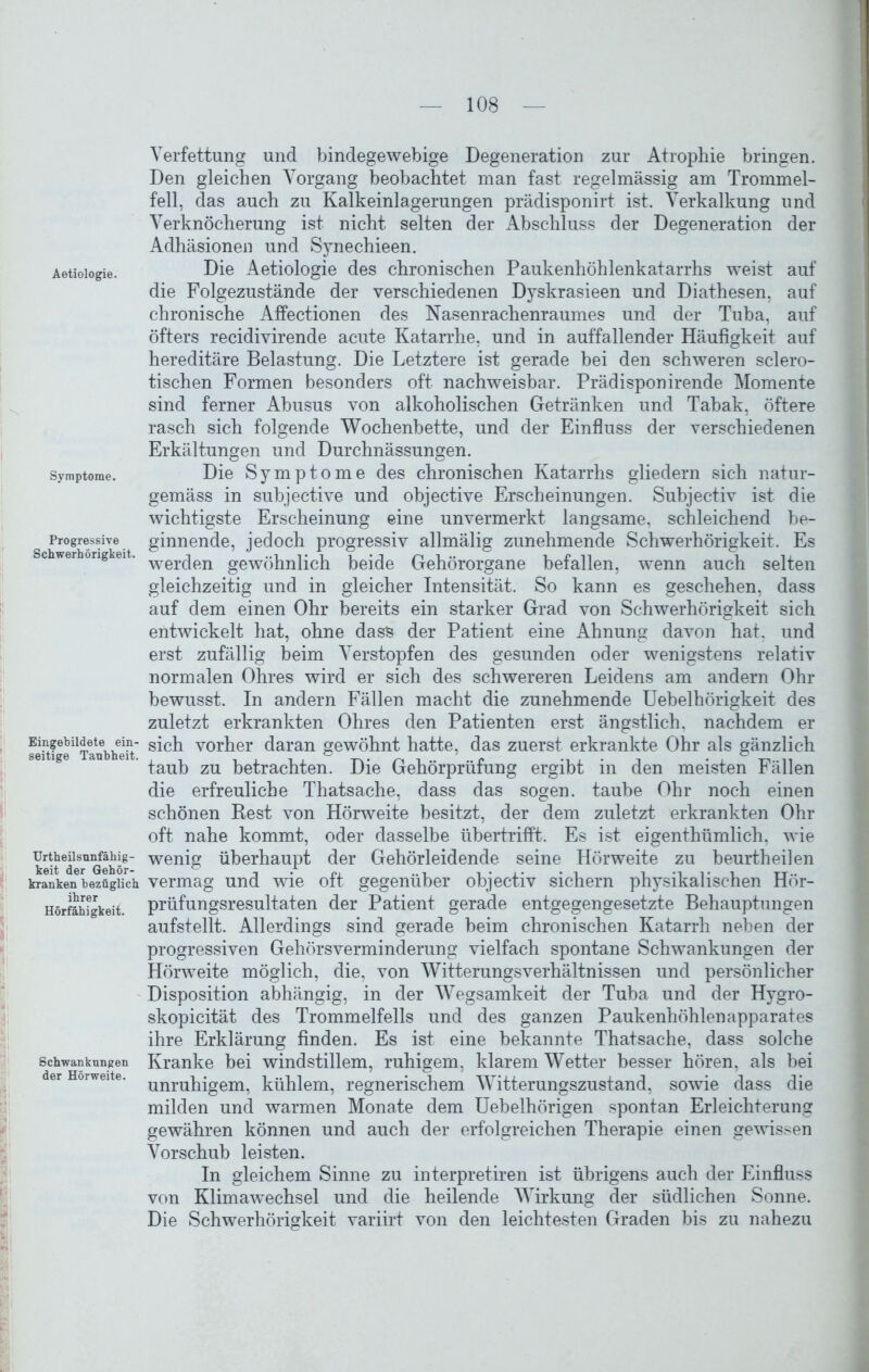 Aetiologie. Symptome. Progressive Schwerhörigkeit. Eingebildete ein- seitige Taubheit. Urtheilsnnfähig- keit der Gehör- kranken bezüglich ihrer Hörfähigkeit. Schwankungen der Hörweite. Verfettung und bindegewebige Degeneration zur Atrophie bringen. Den gleichen Vorgang beobachtet man fast regelmässig am Trommel- fell, das auch zu Kalkeinlagerungen prädisponirt ist. Verkalkung und Verknöcherung ist nicht selten der Abschluss der Degeneration der Adhäsionen und Synechieen. Die Aetiologie des chronischen Paukenhöhlenkatarrhs weist auf die Folgezustände der verschiedenen Dyskrasieen und Diathesen, auf chronische Affectionen des Nasenrachenraumes und der Tuba, auf öfters recidivirende acute Katarrhe, und in auffallender Häufigkeit auf hereditäre Belastung. Die Letztere ist gerade bei den schweren sclero- tischen Formen besonders oft nachweisbar. Prädisponirende Momente sind ferner Abusus von alkoholischen Getränken und Tabak, öftere rasch sich folgende Wochenbette, und der Einfluss der verschiedenen Erkältungen und Durchnässungen. Die Symptome des chronischen Katarrhs gliedern sich natur- gemäss in subjective und objective Erscheinungen. Subjectiv ist die wichtigste Erscheinung eine unvermerkt langsame, schleichend be- ginnende, jedoch progressiv allmälig zunehmende Schwerhörigkeit. Es werden gewöhnlich beide Gehörorgane befallen, wenn auch selten gleichzeitig und in gleicher Intensität. So kann es geschehen, dass auf dem einen Ohr bereits ein starker Grad von Schwerhörigkeit sich entwickelt hat, ohne dass der Patient eine Ahnung davon hat. und erst zufällig beim Verstopfen des gesunden oder wenigstens relativ normalen Ohres wird er sich des schwereren Leidens am andern Ohr bewusst. In andern Fällen macht die zunehmende Uebelhörigkeit des zuletzt erkrankten Ohres den Patienten erst ängstlich, nachdem er sich vorher daran gewöhnt hatte, das zuerst erkrankte Ohr als gänzlich taub zu betrachten. Die Gehörprüfung ergibt in den meisten Fällen die erfreuliche Thatsache, dass das sogen, taube Ohr noch einen schönen Rest von Hörweite besitzt, der dem zuletzt erkrankten Ohr oft nahe kommt, oder dasselbe übertrifft. Es ist eigenthümlich, wie wenig überhaupt der Gehörleidende seine Hörweite zu beurtheilen vermag und wie oft gegenüber objectiv sichern physikalischen Hör- prüfungsresultaten der Patient gerade entgegengesetzte Behauptungen aufstellt. Allerdings sind gerade beim chronischen Katarrh neben der progressiven Gehörsverminderung vielfach spontane Schwankungen der Hörweite möglich, die, von Witterungs Verhältnissen und persönlicher Disposition abhängig, in der Wegsamkeit der Tuba und der Hygro- skopicität des Trommelfells und des ganzen Paukenhöhlenapparates ihre Erklärung finden. Es ist eine bekannte Thatsache, dass solche Kranke bei windstillem, ruhigem, klarem Wetter besser hören, als bei unruhigem, kühlem, regnerischem Witterungszustand, sowie dass die milden und warmen Monate dem Uebelhörigen spontan Erleichterung gewähren können und auch der erfolgreichen Therapie einen gewissen Vorschub leisten. In gleichem Sinne zu interpretiren ist übrigens auch der Einfluss von Klimawechsel und die heilende Wirkung der südlichen Sonne. Die Schwerhörigkeit variirt von den leichtesten Graden bis zu nahezu