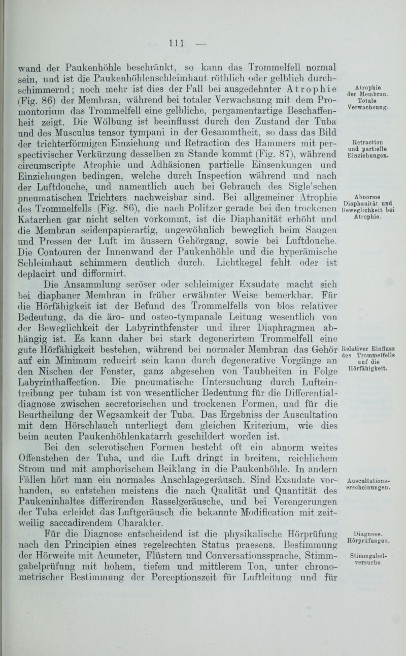 wand der Paukenhöhle beschränkt, so kann das Trommelfell normal sein, und ist die Paukenhöhlen Schleimhaut röthlich oder gelblich durch- schimmernd; noch mehr ist dies der Fall bei ausgedehnter Atrophie (Fig. 86) der Membran, während bei totaler Verwachsung mit dem Pro- montorium das Trommelfell eine gelbliche, pergamentartige Beschaffen- heit zeigt. Die Wölbung ist beeinflusst durch den Zustand der Tuba und des Musculus tensor tympani in der Gesammtheit, so dass das Bild der trichterförmigen Einziehung und Retraction des Hammers mit per- spektivischer Verkürzung desselben zu Stande kommt (Fig. 87), während circumscripte Atrophie und Adhäsionen partielle Einsenkungen und Einziehungen bedingen, welche durch Inspection während und nach Ider Luftdouche, und namentlich auch bei Gebrauch des Sigle’sehen pneumatischen Trichters nachweisbar sind. Bei allgemeiner Atrophie des Trommelfells (Fig. 86), die nach Politzer gerade bei den trockenen Katarrhen gar nicht selten vorkommt, ist die Diaphanität erhöht und die Membran seidenpapierartig, ungewöhnlich beweglich beim Saugen und Pressen der Luft im äussern Gehörgang, sowie bei Luftdouche. Die Contouren der Innenwand der Paukenhöhle und die hyperämische Schleimhaut schimmern deutlich durch. Lichtkegel fehlt, oder ist deplacirt und difformirt. Die Ansammlung seröser oder schleimiger Exsudate macht sich bei diaphaner Membran in früher erwähnter Weise bemerkbar. Für die Hörfähigkeit ist der Befund des Trommelfells von blos relativer Bedeutung, da die äro- und osteo-tympanale Leitung wesentlich von der Beweglichkeit der Labyrinthfenster und ihrer Diaphragmen ab- hängig ist. Es kann daher bei stark degenerirtem Trommelfell eine gute Hörfähigkeit bestehen, während bei normaler Membran das Gehör auf ein Minimum reducirt sein kann durch degenerative Vorgänge an den Nischen der Fenster, ganz abgesehen von Taubheiten in Folge Labyrinthaffection. Die pneumatische Untersuchung durch Luftein- treibung per tubam ist von wesentlicher Bedeutung für die Differential- diagnose zwischen secretorischen und trockenen Formen, und für die Beurtheilung der Wegsamkeit der Tuba. Das Ergebniss der Auscultation mit dem Hörschlauch unterliegt dem gleichen Kriterium, wie dies beim acuten Paukenhöhlenkatarrh geschildert worden ist. Bei den sclerotischen Formen besteht oft ein abnorm weites Offenstehen der Tuba, und die Luft dringt in breitem, reichlichem Strom und mit amphorischem Beiklang in die Paukenhöhle. In andern Fällen hört man ein normales Anschlagegeräusch. Sind Exsudate vor- handen, so entstehen meistens die nach Qualität und Quantität des Paukeninhaltes differirenden Rasselgeräusche, und bei Verengerungen der Tuba erleidet das Luftgeräusch die bekannte Modification mit zeit- weilig saccadirendem Charakter. Für die Diagnose entscheidend ist die physikalische Hörprüfung nach den Principien eines regelrechten Status praesens. Bestimmung der Hörweite mit Acumeter, Flüstern und Conversationssprache, Stimm- gabelprüfung mit hohem, tiefem und mittlerem Ton, unter chrono- metrischer Bestimmung der Perceptionszeit für Luftleitung und für Airophie der Membran. Totale Verwachsung. Retraction und partielle Einziehungen. Abnorme Diaphanilät und Beweglichkeit bei Atrophie. Relativer Einfluss des Trommelfells auf die Hörfähigkeit. Auscultations- erscheinungen. Diagnose. Hörprüfungen. Stimmgabel- versuche.