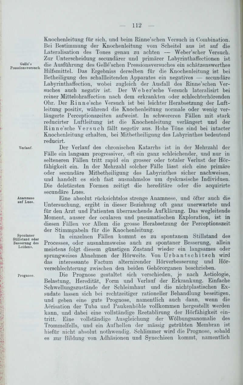 Gelles Pressionsversuch. Verlauf. Anamnese auf Lues. Spontaner Stillstand oder Besserung des Leidens. Prognose. Knochenleitung für sich, und beim Rinne’schen Versuch in Combination. Bei Bestimmung der Knochenleitung vom Scheitel aus ist auf die Lateralisation des Tones genau zu achten — Weber’scher Versuch. Zur Unterscheidung secundärer und primärer Labyrinthaffectionen ist die Ausführung des Gelle’schen Pressionsversuches ein schätzenswerthes Hilfsmittel. Das Ergebniss derselben für die Knochenleitung ist bei Betheiligung des schallleitenden Apparates ein negatives — secundäre Labyrinthaffection, wobei zugleich der Ausfall des Rinne’schen Ver- suches auch negativ ist. Der Weber’sche Versuch lateralisirt bei reiner Mittelohraffection nach dem erkrankten oder schlechterhörenden Ohr. Der Rinne’sche Versuch ist bei leichter Herabsetzung der Luft- leitung positiv, während die Knochenleitung normale oder wenig ver- längerte Perceptionszeiten aufweist. In schwereren Fällen mit stark reducirter Luftleitung ist die Knochenleitung verlängert und der Rinne’sche Versuch fällt negetiv aus. Hohe Töne sind bei intacter Knochenleitung erhalten, bei Mitbetheiligung des Labyrinthes bedeutend reducirt. Der Verlauf des chronischen Katarrhs ist in der Mehrzahl der Fälle ein langsam progressiver, oft ein ganz schleichender, und nur in selteneren Fällen tritt rapid ein grosser oder totaler Verlust der Hör- fähigkeit ein. In der Mehrzahl solcher Fälle lässt sich eine primäre oder secundäre Mitbetheiligung des Labyrinthes sicher nach weisen, und handelt es sich fast ausnahmslos um dyskrasische Individuen. Die deletärsten Formen zeitigt die hereditäre oder die acquirirte secundäre Lues. Eine absolut rücksichtslos strenge Anamnese, und öfter auch die Untersuchung, ergibt in dieser Beziehung oft ganz unerwartete und für den Arzt und Patienten überraschende Aufklärung. Das wegleitende Moment, ausser der ocularen und pneumatischen Exploration, ist in diesen Fällen vor Allem die grosse Herabsetzung der Perceptionszeit der Stimmgabeln für die Knochenleitung. In einzelnen Fällen kommt es zu spontanem Stillstand des Processes, oder ausnahmsweise auch zu spontaner Besserung, allein meistens folgt diesem günstigen Zustand wieder ein langsames oder sprungweises Abnehmen der Hörweite. Von Urbantschitsch wird das interessante Factum alternirender Hörverbesserung und Hör- verschlechterung zwischen den beiden Gehörorganen beschrieben. Die Prognose gestaltet sich verschieden, je nach Aetiologie, Belastung, Heredität, Form und Verlauf der Erkrankung. Einfache Schwellungszustände der Schleimhaut und die nichtplastischen Ex- sudate lassen sich bei rechtzeitiger rationeller Behandlung beseitigen, und geben eine gute Prognose, namentlich auch dann, wenn die Aerisation der Tuba und Paukenhöhle vollkommen hergestellt werden kann, und dabei eine vollständige Reetablirung der Hörfähigkeit ein- tritt. Eine vollständige Ausgleichung der Wölbungsanomalie des Trommelfells, und ein Auf hellen der mässig getrübten Membran ist hiefür nicht absolut nothwendig. Schlimmer wird die Prognose, sobald es zur Bildung von Adhäsionen und Synechieen kommt, namentlich