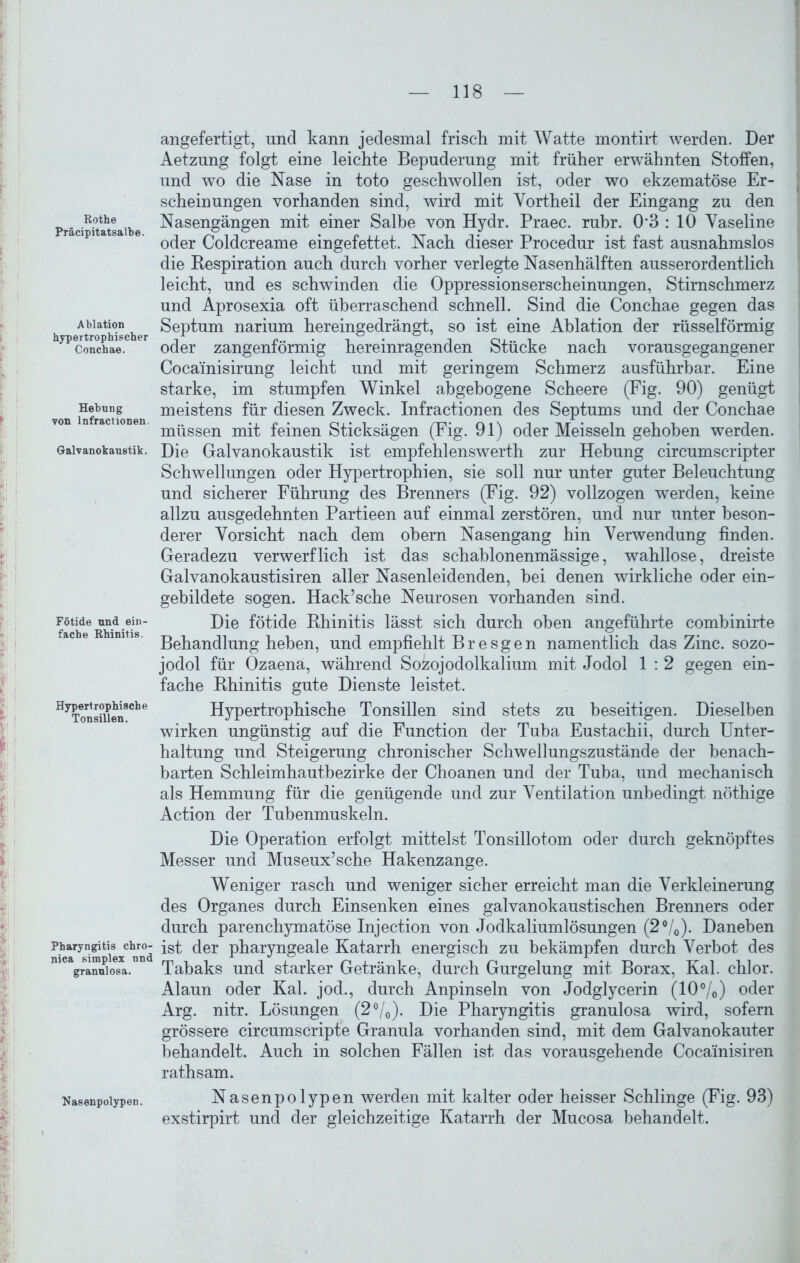 Rothe Präcipitatsalbe. Ablation hypertrophischer Conchae. Hebung von lnfractionen. Galvanokaustik. Fötide und ein- fache Rhinitis. Hypertrophische Tonsillen. Pharyngitis chro- nica simplex und granulosa. Nasenpolypen. angefertigt, und kann jedesmal frisch mit Watte montirt werden. Der Aetzung folgt eine leichte Bepuderung mit früher erwähnten Stoffen, und wo die Nase in toto geschwollen ist, oder wo ekzematöse Er- scheinungen vorhanden sind, wird mit Vortheil der Eingang zu den Nasengängen mit einer Salbe von Hydr. Praec. rühr. 03 : 10 Vaseline oder Coldcreame eingefettet. Nach dieser Procedur ist fast ausnahmslos die Respiration auch durch vorher verlegte Nasenhälften ausserordentlich leicht, und es schwinden die Oppressionserscheinungen, Stirnschmerz und Aprosexia oft überraschend schnell. Sind die Conchae gegen das Septum narium hereingedrängt, so ist eine Ablation der rüsselförmig oder zangenförmig hereinragenden Stücke nach vorausgegangener Cocainisirung leicht und mit geringem Schmerz ausführbar. Eine starke, im stumpfen Winkel abgebogene Scheere (Fig. 90) genügt meistens für diesen Zweck. lnfractionen des Septums und der Conchae müssen mit feinen Sticksägen (Fig. 91) oder Meissein gehoben werden. Die Galvanokaustik ist empfehlenswerth zur Hebung circumscripter Schwellungen oder Hypertrophien, sie soll nur unter guter Beleuchtung und sicherer Führung des Brenners (Fig. 92) vollzogen werden, keine allzu ausgedehnten Partieen auf einmal zerstören, und nur unter beson- derer Vorsicht nach dem obern Nasengang hin Verwendung finden. Geradezu verwerflich ist das schahlonenmässige, wahllose, dreiste Galvanokaustisiren aller Nasenleidenden, bei denen wirkliche oder ein- gebildete sogen. Hack’sehe Neurosen vorhanden sind. Die fötide Rhinitis lässt sich durch oben angeführte combinirte Behandlung heben, und empfiehlt B r e s g e n namentlich das Zinc. sozo- jodol für Ozaena, während Sozojodolkalium mit Jodol 1 : 2 gegen ein- fache Rhinitis gute Dienste leistet. Hypertrophische Tonsillen sind stets zu beseitigen. Dieselben wirken ungünstig auf die Function der Tuba Eustachii, durch Unter- haltung und Steigerung chronischer Schwellungszustände der benach- barten Schleimhauthezirke der Choanen und der Tuba, und mechanisch als Hemmung für die genügende und zur Ventilation unbedingt nöthige Action der Tubenmuskeln. Die Operation erfolgt mittelst Tonsillotom oder durch geknöpftes Messer und Museux’sche Hakenzange. Weniger rasch und weniger sicher erreicht man die Verkleinerung des Organes durch Einsenken eines galvanokaustischen Brenners oder durch parenchymatöse Injection von Jodkaliumlösungen (2%). Daneben ist der pharyngeale Katarrh energisch zu bekämpfen durch Verbot des Tabaks und starker Getränke, durch Gurgelung mit Borax, Kal. chlor. Alaun oder Kal. jod., durch Anpinseln von Jodglycerin (10%) oder Arg. nitr. Lösungen (2%). Die Pharyngitis granulosa wird, sofern grössere circumscripte Granula vorhanden sind, mit dem Galvanokauter behandelt. Auch in solchen Fällen ist das vorausgehende Cocainisiren rathsam. Nasenpolypen werden mit kalter oder heisser Schlinge (Fig. 93) exstirpirt und der gleichzeitige Katarrh der Mucosa behandelt.