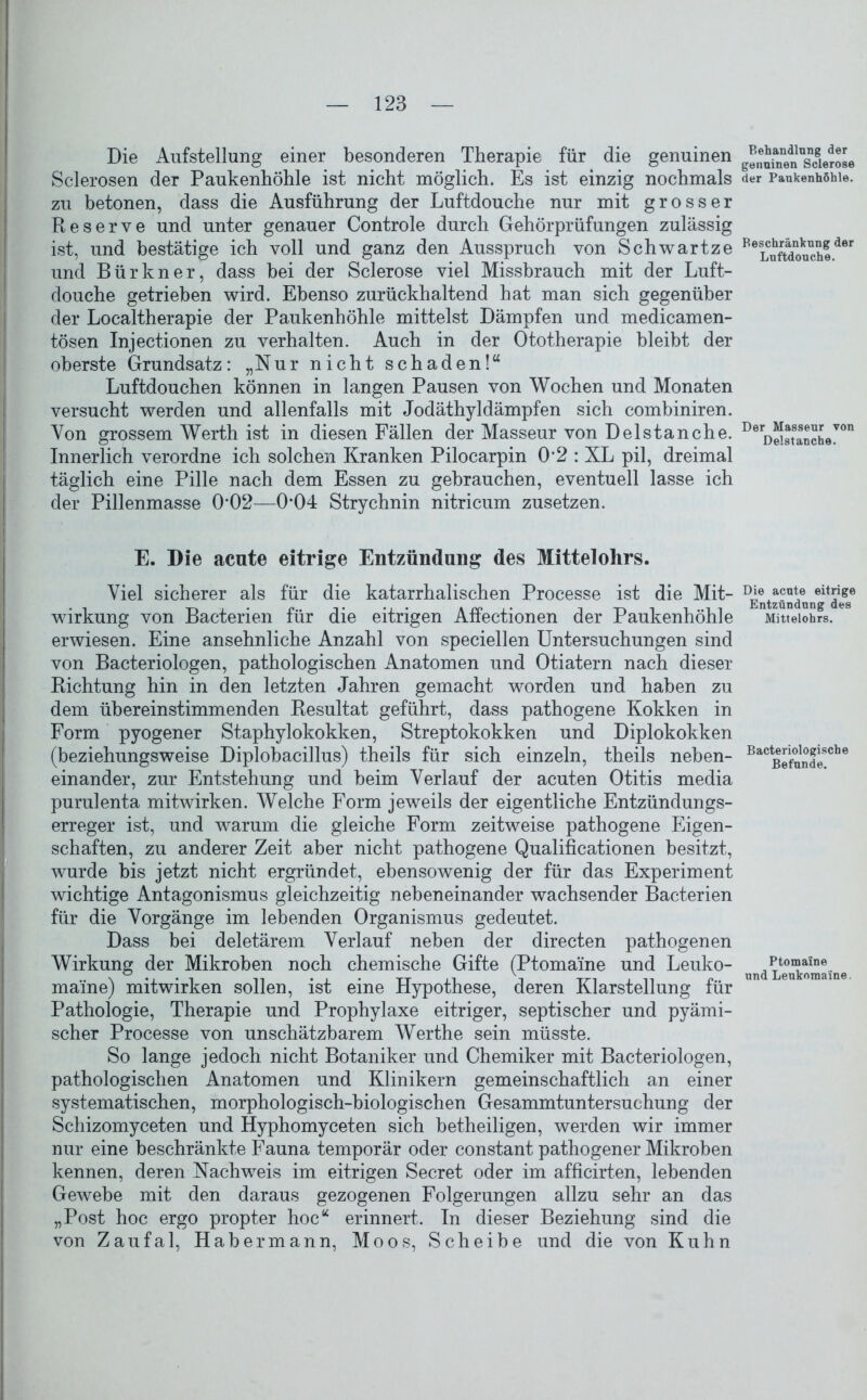 Die Aufstellung einer besonderen Therapie für die genuinen Sclerosen der Paukenhöhle ist nicht möglich. Es ist einzig nochmals zu betonen, dass die Ausführung der Luftdouche nur mit grosser Reserve und unter genauer Controle durch Gehörprüfungen zulässig ist, und bestätige ich voll und ganz den Ausspruch von Schwartze und Bür kn er, dass bei der Sclerose viel Missbrauch mit der Luft- douche getrieben wird. Ebenso zurückhaltend hat man sich gegenüber der Localtherapie der Paukenhöhle mittelst Dämpfen und medicamen- tösen Injectionen zu verhalten. Auch in der Ototherapie bleibt der oberste Grundsatz: „Nur nicht schaden!“ Luftdouchen können in langen Pausen von Wochen und Monaten versucht werden und allenfalls mit Jodäthyldämpfen sich combiniren. Von grossem Werth ist in diesen Fällen der Masseur von D eis tan che. Innerlich verordne ich solchen Kranken Pilocarpin 0*2 : XL pil, dreimal täglich eine Pille nach dem Essen zu gebrauchen, eventuell lasse ich der Pillenmasse 0*02—0*04 Strychnin nitricum zusetzen. E. Die acute eitrige Entzündung des Mittelohrs. Viel sicherer als für die katarrhalischen Processe ist die Mit- wirkung von Bacterien für die eitrigen Affectionen der Paukenhöhle erwiesen. Eine ansehnliche Anzahl von speciellen Untersuchungen sind von Bacteriologen, pathologischen Anatomen und Otiatern nach dieser Richtung hin in den letzten Jahren gemacht worden und haben zu dem übereinstimmenden Resultat geführt, dass pathogene Kokken in Form pyogener Staphylokokken, Streptokokken und Diplokokken (beziehungsweise Diplobacillus) theils für sich einzeln, theils neben- einander, zur Entstehung und beim Verlauf der acuten Otitis media purulenta mitwirken. Welche Form jeweils der eigentliche Entzündungs- erreger ist, und warum die gleiche Form zeitweise pathogene Eigen- schaften, zu anderer Zeit aber nicht pathogene Qualificationen besitzt, wurde bis jetzt nicht ergründet, ebensowenig der für das Experiment wichtige Antagonismus gleichzeitig nebeneinander wachsender Bacterien für die Vorgänge im lebenden Organismus gedeutet. Dass bei deletärem Verlauf neben der directen pathogenen Wirkung der Mikroben noch chemische Gifte (Ptomame und Leuko- ma'ine) mitwirken sollen, ist eine Hypothese, deren Klarstellung für Pathologie, Therapie und Prophylaxe eitriger, septischer und pyämi- scher Processe von unschätzbarem Werthe sein müsste. So lange jedoch nicht Botaniker und Chemiker mit Bacteriologen, pathologischen Anatomen und Klinikern gemeinschaftlich an einer systematischen, morphologisch-biologischen Gesammtuntersuchung der Schizomyceten und Hyphomyceten sich betheiligen, werden wir immer nur eine beschränkte Fauna temporär oder constant pathogener Mikroben kennen, deren Nachweis im eitrigen Secret oder im afficirten, lebenden Gewebe mit den daraus gezogenen Folgerungen allzu sehr an das „Post hoc ergo propter hoc“ erinnert. In dieser Beziehung sind die von Zaufal, Habermann, Moos, Scheibe und die von Kuhn Behandlung der genuinen Sclerose der Paukenhöhle. Beschränkung der Luftdouche. Der Masseur von Delstanche. Die acute eitrige Entzündung des Mittelohrs. Bacteriologische Befunde. Ptomaine und Leukomaine.