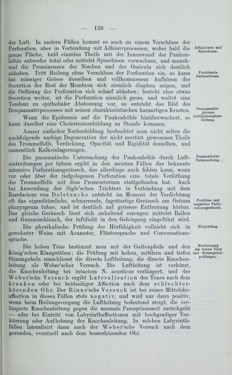 der Luft. In andern Fällen kommt es auch zu einem Verschluss der Perforation, aber in Verbindung mit Adhäsivprocessen, wobei bald die ganze Fläche, bald einzelne Theile mit der Innenwand der Pauken- höhle entweder total oder mittelst Synechieen verwachsen, und manch- mal die Prominenzen der Nischen und der Ossicula sich deutlich abheben. Tritt Heilung ohne Verschluss der Perforation ein, so kann bei mässiger Grösse derselben und vollkommenem Aufhören der Secretion der Rest der Membran sich ziemlich diaphan zeigen, und die Oeffnung der Perforation sich scharf abheben; besteht aber etwas Secretion weiter, ist die Perforation ziemlich gross, und waltet eine Tendenz zu epithelialer Ahstossung vor, so entsteht das Bild des Desquamativprocesses mit seinen charakteristischen harzartigen Krusten. Wenn die Epidermis auf die Paukenhöhle hinüberwuchert, so kann daselbst eine Cholesteatombildung zu Stande kommen. Ausser einfacher Narhenhildung beobachtet man nicht selten die nachfolgende narbige Degeneration der nicht zerstört gewesenen Theile des Trommelfells, Verdickung, Opacität und Rigidität desselben, und namentlich Kalkeinlagerungen. Die pneumatische Untersuchung der Paukenhöhle durch Luft- eintreibungen per tubam ergibt in den meisten Fällen das bekannte intensive Perforationsgeräusch, das allerdings auch fehlen kann, wenn vor oder über der tiefgelegenen Perforation eine totale Verlöthung des Trommelfells mit dem Promontorium stattgefunden hat. Auch bei Anwendung des Sigle’schen Trichters in Verbindung mit dem Rarefacteur von Delstanche entsteht im Moment der Verdichtung oft das eigenthümliche, schnarrende, fagottartige Geräusch am Ostium pharyngeum tubae, und ist deutlich auf grössere Entfernung hörbar. Das gleiche Geräusch lässt sich anhaltend erzeugen mittelst Ballon und Gummischlauch, der luftdicht in den Gehörgang eingeführt wird. Die physikalische Prüfung der Hörfähigkeit vollzieht sich in gewohnter Weise mit Acumeter, Flüstersprache und Conversations- sprache. Die hohen Töne bestimmt man mit der Galtonpfeife und den König’schen Klangstäben; die Prüfung mit hohen, mittlern und tiefen Stimmgabeln umschliesst die directe Luftleitung, die directe Knochen- leitung als Weber’scher Versuch. Die Luftleitung ist verkürzt, die Knochenleitung bei intactem N. acusticus verlängert, und der Weber’sche Versuch ergibt Lateralisation des Tones nach dem kranken oder bei beidseitiger Affection nach dem schlechter- hörenden Ohr. Der Rinne’sche Versuch ist bei reiner Mittelohr- affection in diesen Fällen stets negativ, und wird nur dann positiv, wenn beim Heilungsvorgang die Luftleitung bedeutend steigt, die ver- längerte Knochenleitung gegen die normale Perceptionszeit zurückgeht — oder bei Eintritt von Labyrinthaffectionen mit hochgradiger Ver- kürzung oder Aufhebung der Knochenleitung. In solchen Labyrinth- fällen lateralisirt dann auch der Weber’sche Versuch nach dem gesunden, eventuell nach dem besserhörenden Ohr. Adhäsionen nnd Synechieen. Persistente Perforationen. Desquamativ- process undCholesteatom- bildung. Pneumatische Untersuchung. Positives und negatives Perfo- rationsgeräusch. Hörprüfung. Bestimmung der hohen Töne und Stimmgabel- prüfungen.