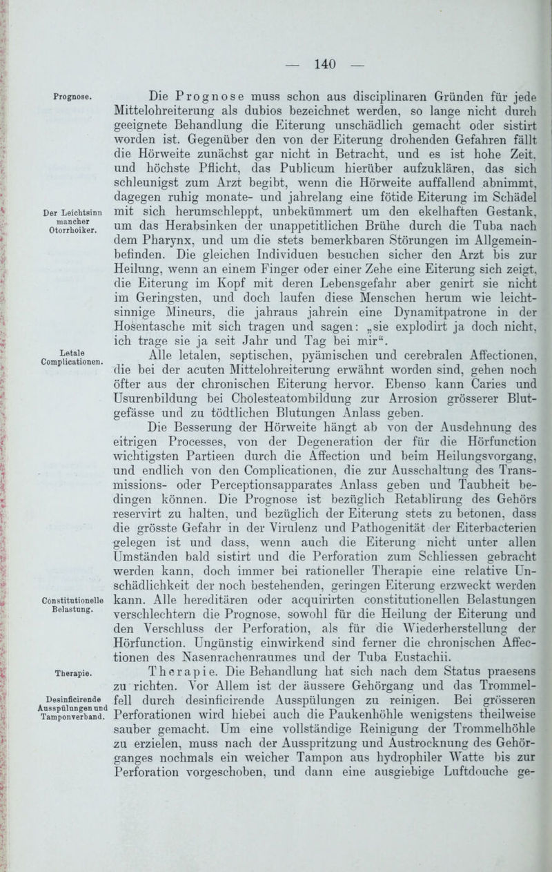 Prognose. Der Leichtsinn mancher Otorrhoiker. Letale Complicationen. Constitntionelle Belastung. Therapie. Desinficirende Ausspülungen und Tamponverhand. Die Prognose muss schon aus disciplinaren Gründen für jede Mittelohreiterung als dubios bezeichnet werden, so lange nicht durch geeignete Behandlung die Eiterung unschädlich gemacht oder sistirt worden ist. Gegenüber den von der Eiterung drohenden Gefahren fällt die Hörweite zunächst gar nicht in Betracht, und es ist hohe Zeit, und höchste Pflicht, das Publicum hierüber aufzuklären, das sich schleunigst zum Arzt begibt, wenn die Hörweite auffallend abnimmt, dagegen ruhig monate- und jahrelang eine fötide Eiterung im Schädel mit sich herumschleppt, unbekümmert um den ekelhaften Gestank, um das Herabsinken der unappetitlichen Brühe durch die Tuba nach dem Pharynx, und um die stets bemerkbaren Störungen im Allgemein- befinden. Die gleichen Individuen besuchen sicher den Arzt bis zur Heilung, wenn an einem Finger oder einer Zehe eine Eiterung sich zeigt, die Eiterung im Kopf mit deren Lebensgefahr aber genirt sie nicht im Geringsten, und doch laufen diese Menschen herum wie leicht- sinnige Mineurs, die jahraus jahrein eine Dynamitpatrone in der Hosentasche mit sich tragen und sagen: „sie explodirt ja doch nicht, ich trage sie ja seit Jahr und Tag bei mir“. Alle letalen, septischen, pyämischen und cerebralen Affectionen, die hei der acuten Mittelohreiterung erwähnt worden sind, gehen noch öfter aus der chronischen Eiterung hervor. Ebenso kann Caries und Usurenbildung bei Cholesteatombildung zur Arrosion grösserer Blut- gefässe und zu tödtlichen Blutungen Anlass geben. Die Besserung der Hörweite hängt ab von der Ausdehnung des eitrigen Processes, von der Degeneration der für die Hörfunction wichtigsten Partieen durch die Affection und beim Heilungsvorgang, und endlich von den Complicationen, die zur Ausschaltung des Trans- missions- oder Perceptionsapparates Anlass geben und Taubheit be- dingen können. Die Prognose ist bezüglich Retablirung des Gehörs reservirt zu halten, und bezüglich der Eiterung stets zu betonen, dass die grösste Gefahr in der Virulenz und Pathogenität der Eiterbacterien gelegen ist und dass, wenn auch die Eiterung nicht unter allen Umständen bald sistirt und die Perforation zum Schliessen gebracht werden kann, doch immer bei rationeller Therapie eine relative Un- schädlichkeit der noch bestehenden, geringen Eiterung erzweckt werden kann. Alle hereditären oder acquirirten constitutionellen Belastungen verschlechtern die Prognose, sowohl für die Heilung der Eiterung und den Verschluss der Perforation, als für die Wiederherstellung der Hörfunction. Ungünstig einwirkend sind ferner die chronischen Affec- tionen des Nasenrachenraumes und der Tuba Eustachii. Therapie. Die Behandlung hat sich nach dem Status praesens zu richten. Vor Allem ist der äussere Gehörgang und das Trommel- fell durch desinficirende Ausspülungen zu reinigen. Bei grösseren Perforationen wird hiebei auch die Paukenhöhle wenigstens theilweise sauber gemacht. Um eine vollständige Reinigung der Trommelhöhle zu erzielen, muss nach der Ausspritzung und Austrocknung des Gehör- ganges nochmals ein weicher Tampon aus hydrophiler Watte bis zur Perforation vorgeschoben, und dann eine ausgiebige Luftdouche ge-