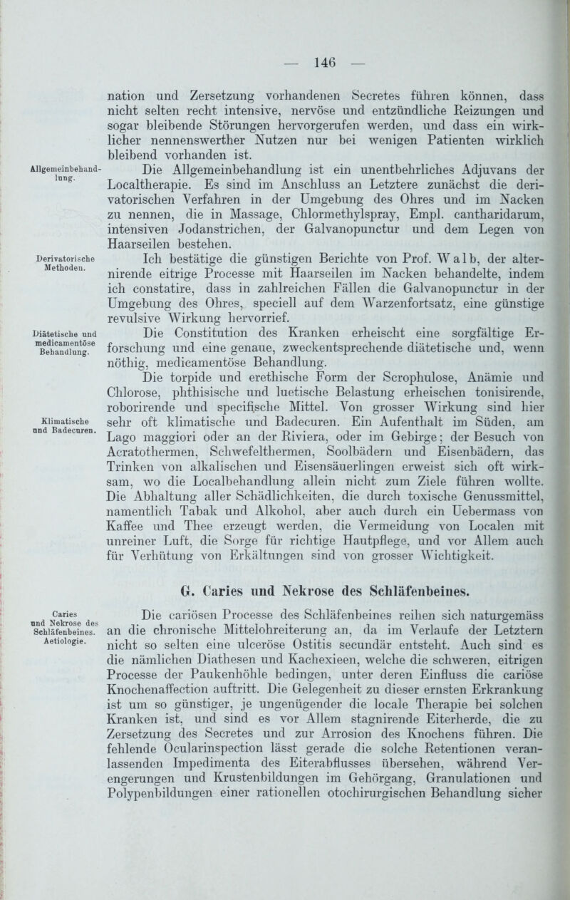 Allgemeinbekand- lung. Derivatorische Methoden. Diätetische und medicamentöse Behandlung. Klimatische und Badecuren. Caries und Nekrose des Schläfenbeines. Aetiologie. nation und Zersetzung vorhandenen Secretes führen können, dass nicht selten recht intensive, nervöse und entzündliche Reizungen und sogar bleibende Störungen hervorgerufen werden, und dass ein wirk- licher nennenswerther Nutzen nur bei wenigen Patienten wirklich bleibend vorhanden ist. Die Allgemeinbehandlung ist ein unentbehrliches Adjuvans der Localtherapie. Es sind im Anschluss an Letztere zunächst die deri- vatorischen Verfahren in der Umgebung des Ohres und im Nacken zu nennen, die in Massage, Chlormethylspray, Empl. cantharidarum, intensiven Jodanstrichen, der Galvanopunctur und dem Legen von Haarseilen bestehen. Ich bestätige die günstigen Berichte von Prof. Walb, der alter- nirende eitrige Processe mit Haarseilen im Nacken behandelte, indem ich constatire, dass in zahlreichen Fällen die Galvanopunctur in der Umgebung des Ohres, speciell auf dem Warzenfortsatz, eine günstige revulsive Wirkung hervorrief. Die Constitution des Kranken erheischt eine sorgfältige Er- forschung und eine genaue, zweckentsprechende diätetische und, wenn nöthig, medicamentöse Behandlung. Die torpide und erethische Form der Scrophulose, Anämie und Chlorose, phthisische und luetische Belastung erheischen tonisirende, roborirende und speciffsche Mittel. Von grosser Wirkung sind hier sehr oft klimatische und Badecuren. Ein Aufenthalt im Süden, am Lago maggiori oder an der Riviera, oder im Gebirge; der Besuch von Acratothermen, Schwefelthermen, Soolbädern und Eisenbädern, das Trinken von alkalischen und Eisensäuerlingen erweist sich oft wirk- sam, wo die Localbehandlung allein nicht zum Ziele führen wollte. Die Abhaltung aller Schädlichkeiten, die durch toxische Genussmittel, namentlich Tabak und Alkohol, aber auch durch ein Uebermass von Kaffee und Thee erzeugt werden, die Vermeidung von Localen mit unreiner Luft, die Sorge für richtige Hautpflege, und vor Allem auch für Verhütung von Erkältungen sind von grosser Wichtigkeit. G. Caries und Nekrose des Schläfenbeines. Die cariösen Processe des Schläfenbeines reihen sich naturgemäss an die chronische Mittelohreiterung an, da im Verlaufe der Letztem nicht so selten eine ulceröse Ostitis secundär entsteht. Auch sind es die nämlichen Diathesen und Kachexieen, welche die schweren, eitrigen Processe der Paukenhöhle bedingen, unter deren Einfluss die cariöse Knochenaffection auftritt. Die Gelegenheit zu dieser ernsten Erkrankung ist um so günstiger, je ungenügender die locale Therapie bei solchen Kranken ist, und sind es vor Allem stagnirende Eiterherde, die zu Zersetzung des Secretes und zur Arrosion des Knochens führen. Die fehlende Ocularinspection lässt gerade die solche Retentionen veran- lassenden Impedimenta des Eiterabflusses übersehen, während Ver- engerungen und Krustenbildungen im Gehörgang, Granulationen und Polypenbildungen einer rationellen otochirurgischen Behandlung sicher