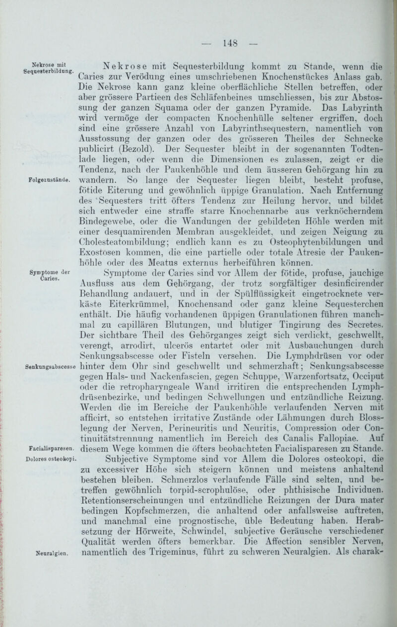 Nekrose mit Sequesterbildnng. Folgezustände. Symptome der Caries. Senkungsabscesse Facialisparesen. Dolores osteokopi. Nekrose mit Sequesterbildung kommt zu Stande, wenn die Caries zur Verödung eines umschriebenen Knochenstückes Anlass gab. Die Nekrose kann ganz kleine oberflächliche Stellen betreffen, oder aber grössere Partieen des Schläfenbeines umschliessen, bis zur Abstos- sung der ganzen Squama oder der ganzen Pyramide. Das Labyrinth wird vermöge der compacten Knochenhülle seltener ergriffen, doch sind eine grössere Anzahl von Labyrinthsequestern, namentlich von Ausstossung der ganzen oder des grösseren Theiles der Schnecke publicirt (Bezold). Der Sequester bleibt in der sogenannten Todten- lade liegen, oder wenn die Dimensionen es zulassen, zeigt er die Tendenz, nach der Paukenhöhle und dem äusseren Gehörgang hin zu wandern. So lange der Sequester liegen bleibt, besteht profuse, fötide Eiterung und gewöhnlich üppige Granulation. Nach Entfernung des Sequesters tritt öfters Tendenz zur Heilung hervor, und bildet sich entweder eine straffe starre Knochennarbe aus verknöcherndem Bindegewebe, oder die Wan düngen der gebildeten Höhle werden mit einer desquamirenden Membran ausgekleidet, und zeigen Neigung zu Cholesteatombildung; endlich kann es zu Osteophytenbildungen und Exostosen kommen, die eine partielle oder totale Atresie der Pauken- höhle oder des Meatus externus herbeiführen können. Symptome der Caries sind vor Allem der fötide, profuse, jauchige Ausfluss aus dem G^hörgang, der trotz sorgfältiger desinficirender Behandlung andauert, und in der Spülflüssigkeit eingetrocknete ver- käste Eiterkrümmel, Knochensand oder ganz kleine Sequesterchen enthält. Die häufig vorhandenen üppigen Granulationen führen manch- mal zu capillären Blutungen, und blutiger Tingirung des Secretes. Der sichtbare Theil des Gehörganges zeigt sich verdickt, geschwellt, verengt, arrodirt, ulcerös entartet oder mit Ausbauchungen durch Senkungsabscesse oder Fisteln versehen. Die Lymphdrüsen vor oder hinter dem Ohr sind geschwellt und schmerzhaft; Senkungsabscesse gegen Hals- und Nackenfascien, gegen Schuppe, Warzenfortsatz, Occiput oder die retropharyngeale Wand irritiren die entsprechenden Lymph- drüsenbezirke, und bedingen Schwellungen und entzündliche Reizung. Werden die im Bereiche der Paukenhöhle verlaufenden Nerven mit afficirt, so entstehen irritative Zustände oder Lähmungen durch Bloss- legung der Nerven, Perineuritis und Neuritis, Compression oder Con- tinuitätstrennung namentlich im Bereich des Canalis Fallopiae. Auf diesem Wege kommen die öfters beobachteten Facialisparesen zu Stande. Subjective Symptome sind vor Allem die Dolores osteokopi, die zu excessiver Höhe sich steigern können und meistens anhaltend bestehen bleiben. Schmerzlos verlaufende Fälle sind selten, und be- treffen gewöhnlich torpid-scropliulöse, oder phthisische Individuen. Retentionserscheinungen und entzündliche Reizungen der Dura mater bedingen Kopfschmerzen, die anhaltend oder anfallsweise auftreten, und manchmal eine prognostische, üble Bedeutung haben. Herab- setzung der Hörweite, Schwindel, subjective Geräusche verschiedener Qualität werden öfters bemerkbar. Die Affection sensibler Nerven, namentlich des Trigeminus, führt zu schweren Neuralgien. Als charak- Neuralgien.