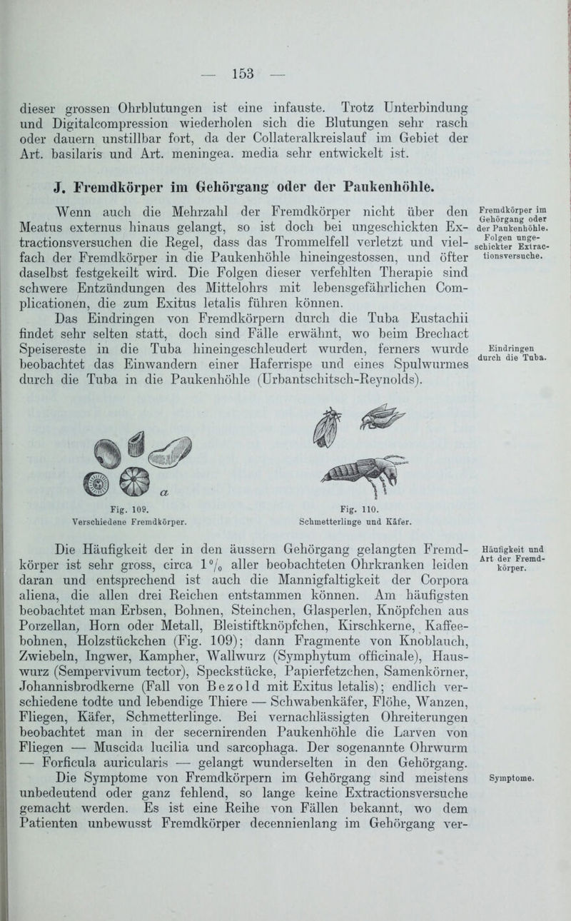 dieser grossen Ohrblutungen ist eine infauste. Trotz Unterbindung und Digitalcompression wiederholen sich die Blutungen sehr rasch oder dauern unstillbar fort, da der Collateralkreislauf im Gebiet der Art. basilaris und Art. meningea. media sehr entwickelt ist. J. Fremdkörper im Gehörgang oder der Paukenhöhle. Wenn auch die Mehrzahl der Fremdkörper nicht über den Meatus externus hinaus gelangt, so ist doch bei ungeschickten Ex- tractionsversuchen die Kegel, dass das Trommelfell verletzt und viel- fach der Fremdkörper in die Paukenhöhle hineingestossen, und öfter daselbst festgekeilt wird. Die Folgen dieser verfehlten Therapie sind schwere Entzündungen des Mittelohrs mit lebensgefährlichen Com- plicationen, die zum Exitus letalis führen können. Das Eindringen von Fremdkörpern durch die Tuba Eustachii findet sehr selten statt, doch sind Fälle erwähnt, wo beim Brechact Speisereste in die Tuba hineingeschleudert wurden, ferners wurde beobachtet das Einwandern einer Haferrispe und eines Spulwurmes durch die Tuba in die Paukenhöhle (Urbantschitsch-Reynolds). Fig. 109. Verschiedene Fremdkörper. Fig. 110. Schmetterlinge und Käfer. Die Häufigkeit der in den äussern Gehörgang gelangten Fremd- körper ist sehr gross, circa l°/0 aller beobachteten Ohrkranken leiden daran und entsprechend ist auch die Mannigfaltigkeit der Corpora aliena, die allen drei Reichen entstammen können. Am häufigsten beobachtet man Erbsen, Bohnen, Steinchen, Glasperlen, Knöpfchen aus Porzellan, Horn oder Metall, Bleistiftknöpfchen, Kirschkerne, Kaffee- bohnen, Holzstückchen (Fig. 109); dann Fragmente von Knoblauch, Zwiebeln, Ingwer, Kampher, Wallwurz (Symphytum officinale), Haus- wurz (Sempervivum tector), Speckstücke, Papierfetzchen, Samenkörner, Johannisbrodkerne (Fall von Bezold mit Exitus letalis); endlich ver- schiedene todte und lebendige Thiere — Schwabenkäfer, Flöhe, Wanzen, Fliegen, Käfer, Schmetterlinge. Bei vernachlässigten Ohreiterungen beobachtet man in der secernirenden Paukenhöhle die Larven von Fliegen — Muscida lucilia und sarcophaga. Der sogenannte Ohrwurm — Forficula auricularis — gelangt wunderselten in den Gehörgang. Die Symptome von Fremdkörpern im Gehörgang sind meistens unbedeutend oder ganz fehlend, so lange keine Extractionsversuche gemacht werden. Es ist eine Reihe von Fällen bekannt, wo dem Patienten unbewusst Fremdkörper decennienlang im Gehörgang ver- Fremdkörper im Gehörgang oder der Paukenhöhle. Folgen unge- schickter Extrac- tionsversuche. Eindringen durch die Tuba. Häufigkeit und Art der Fremd- körper. Symptome.