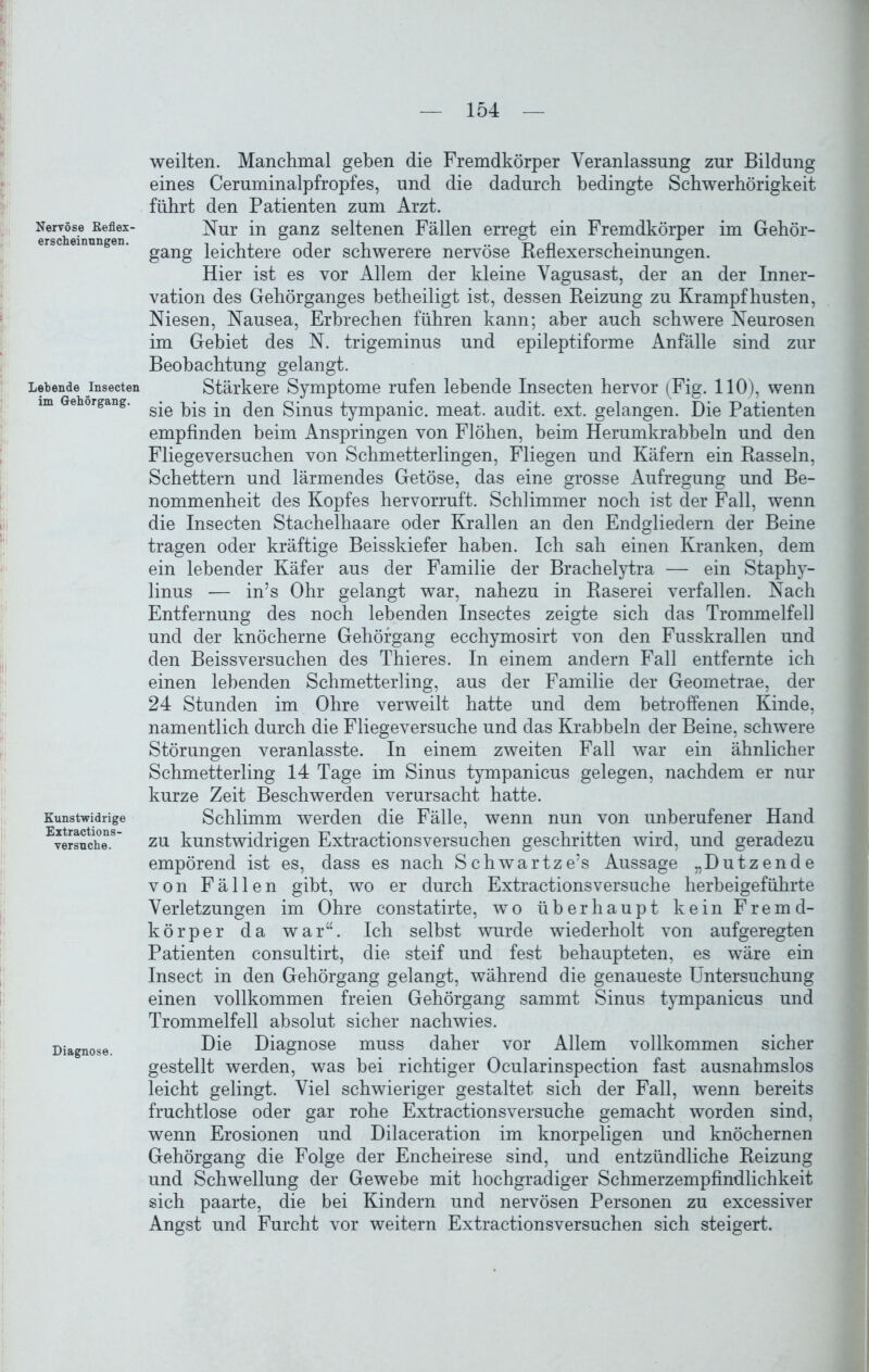 Nervöse ßeflex- erscheinungen. Lebende Insecten im Gehörgang. Kunstwidrige Extractions- versuche. Diagnose. weilten. Manchmal geben die Fremdkörper Veranlassung zur Bildung eines Ceruminalpfropfes, und die dadurch bedingte Schwerhörigkeit führt den Patienten zum Arzt. Nur in ganz seltenen Fällen erregt ein Fremdkörper im Gehör- gang leichtere oder schwerere nervöse Reflexerscheinungen. Hier ist es vor Allem der kleine Vagusast, der an der Inner- vation des Gehörganges betheiligt ist, dessen Reizung zu Krampf husten, Niesen, Nausea, Erbrechen führen kann; aber auch schwere Neurosen im Gebiet des N. trigeminus und epileptiforme Anfälle sind zur Beobachtung gelangt. Stärkere Symptome rufen lebende Insecten hervor (Fig. HO), wenn sie bis in den Sinus tympanic. meat. audit. ext. gelangen. Die Patienten empfinden beim Anspringen von Flöhen, beim Herumkrabbeln und den Fliegeversuchen von Schmetterlingen, Fliegen und Käfern ein Rasseln, Schettern und lärmendes Getöse, das eine grosse Aufregung und Be- nommenheit des Kopfes hervorruft. Schlimmer noch ist der Fall, wenn die Insecten Stachelhaare oder Krallen an den Endgliedern der Beine tragen oder kräftige Beisskiefer haben. Ich sah einen Kranken, dem ein lebender Käfer aus der Familie der Brachelytra — ein Staphy- linus — in’s Ohr gelangt war, nahezu in Raserei verfallen. Nach Entfernung des noch lebenden Insectes zeigte sich das Trommelfell und der knöcherne Gehörgang ecchymosirt von den Fusskrallen und den Beissversuchen des Thieres. In einem andern Fall entfernte ich einen lebenden Schmetterling, aus der Familie der Geometrae, der 24 Stunden im Ohre verweilt hatte und dem betroffenen Kinde, namentlich durch die Fliegeversuche und das Krabbeln der Beine, schwere Störungen veranlasste. In einem zweiten Fall war ein ähnlicher Schmetterling 14 Tage im Sinus tympanicus gelegen, nachdem er nur kurze Zeit Beschwerden verursacht hatte. Schlimm werden die Fälle, wenn nun von unberufener Hand zu kunstwidrigen Extractionsversuchen geschritten wird, und geradezu empörend ist es, dass es nach Schwartze’s Aussage „Dutzende von Fällen gibt, wo er durch Extractionsversuche herbeigeführte Verletzungen im Ohre constatirte, wo überhaupt kein Fremd- körper da war“. Ich selbst wurde wiederholt von aufgeregten Patienten consultirt, die steif und fest behaupteten, es wäre ein Insect in den Gehörgang gelangt, während die genaueste Untersuchung einen vollkommen freien Gehörgang sammt Sinus tympanicus und Trommelfell absolut sicher nachwies. Die Diagnose muss daher vor Allem vollkommen sicher gestellt werden, was bei richtiger Ocularinspection fast ausnahmslos leicht gelingt. Viel schwieriger gestaltet sich der Fall, wenn bereits fruchtlose oder gar rohe Extractionsversuche gemacht worden sind, wenn Erosionen und Dilaceration im knorpeligen und knöchernen Gehörgang die Folge der Encheirese sind, und entzündliche Reizung und Schwellung der Gewebe mit hochgradiger Schmerzempfindlichkeit sich paarte, die bei Kindern und nervösen Personen zu excessiver Angst und Furcht vor weitern Extractionsversuchen sich steigert.