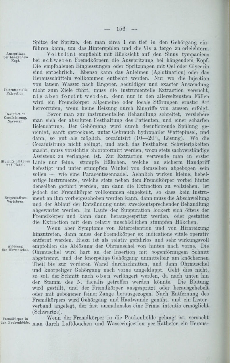 Ausspritzen bei hängendem Kopf. Instrument eile Extraction. Desinfection, Cocainisirung, Narkosen. Stumpfe Häkchen und Hebel. Exspectatives Verfahren. Ablösung der Ohrmuschel. Fremdkörper in der Paukenhöhle. Spitze der Spritze, den man circa 1 cm tief in den Gehörgang ein- führen kann, nm das Hinterspülen und die Vis a tergo zu erleichtern. Voltolini empfiehlt mit Rücksicht auf den Sinus tympanicus bei schweren Fremdkörpern die Ausspritzung bei hängendem Kopf. Die empfohlenen Eingiessungen oder Spritzungen mit Oel oder Glycerin sind entbehrlich. Ebenso kann das Anleimen (Aglutination) oder das Herausschütteln vollkommen entbehrt werden. Nur wo die Injection von lauem Wasser nach längerer, geduldiger und exacter Anwendung nicht zum Ziele führt, muss die instrumentelle Extraction versucht, nie aber forcirt werden, denn nur in den allerseltensten Fällen wird ein Fremdkörper allgemeine oder locale Störungen ernster Art hervorrufen, wenn keine Reizung durch Eingriffe von aussen erfolgt. Bevor man zur instrumenteilen Behandlung schreitet, versichere man sich der absoluten Festhaltung des Patienten, und einer scharfen Beleuchtung. Der Gehörgang wird durch desinficirende Spülung ge- reinigt, sanft getrocknet, unter Gebrauch hydrophiler Wattepinsel, und dann, so gut als möglich, cocainisirt (10—20°/0 Lösung). Wo die Cocainisirung nicht gelingt, und auch das Festhalten Schwierigkeiten macht, muss vorsichtig chloroformirt werden, wozu stets sachverständige Assistenz zu verlangen ist. Zur Extraction verwende man in erster Linie nur feine, stumpfe Häkchen, welche an sicherm Handgriff befestigt und unter stumpfem Winkel von demselben abgebogen sein sollen — wie eine Paracentesennadel. Aehnlich wirken kleine, hebel- artige Instrumente, welche stets neben dem Fremdkörper vorbei hinter denselben geführt werden, um dann die Extraction zu vollziehen. Ist jedoch der Fremdkörper vollkommen eingekeilt, so dass kein Instru- ment an ihm vorbeigeschohen werden kann, dann muss die Abschwellung und der Ablauf der Entzündung unter zweckentsprechender Behandlung abgewartet werden. Im Laufe der Suppuration lockert sich öfters der Fremdkörper und kann dann herausgespritzt werden, oder gestattet die Extraction mit dem relativ unschädlichen stumpfen Häkchen. Wenn aber Symptome von Eiterretention und von Hirnreizung hinzutreten, dann muss der Fremdkörper ex indicatione vitale operativ entfernt werden. Hiezu ist als relativ gefahrlos und sehr wirkungsvoll empfohlen die Ablösung der Ohrmuschel von hinten nach vorne. Die Ohrmuschel wird hart an der Insertion mit bogenförmigem Schnitt abgetrennt, und der knorpelige Gehörgang unmittelbar am knöchernen Theil bis zur vorderen Wand durchschnitten, und dann Ohrmuschel und knorpeliger Gehörgang nach vorne umgeklappt. Geht dies nicht, so soll der Schnitt nach oben verlängert werden, da nach unten hin der Stamm des N. facialis getroffen werden könnte. Die Blutung wird gestillt, und der Fremdkörper ausgespritzt oder herausgehebelt oder mit gebogener feiner Zange herausgezogen. Nach Entfernung des Fremdkörpers wird Gehörgang und Hautwunde genäht, und ein Lister- verhand angelegt, der fast ausnahmslos eine Prima intentio ermöglicht (Schwartze). Wenn der Fremdkörper in die Paukenhöhle gelangt ist, versucht man durch Luftdouchen und Wasserinjection per Katheter ein Heraus-