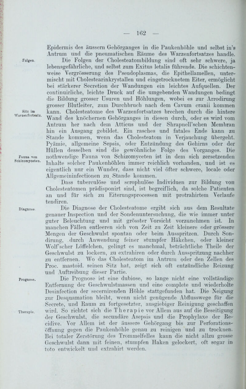 *>, v I I p r-> Folgen. J Sitz im Warzenfortsatz. ( ■ Fauna von Schizomyceten. Diagnose. Prognose. Therapie. Epidermis des äussern Gehörganges in die Paukenhöhle und selbst in’s Antrum und die pneumatischen Räume des Warzenfortsatzes handle. Die Folgen der Cholesteatombildung sind oft sehr schwere, ja lebensgefährliche, und selbst zum Exitus letalis führende. Die schichten- weise Vergrösserung des Pseudoplasmas, die Epithellamellen, unter- mischt mit Cholestearinkrystallen und eingetrocknetem Eiter, ermöglicht bei stärkerer Secretion der Wandungen ein leichtes Aufquellen. Der continuirliche, leichte Druck auf die umgebenden Wandungen bedingt die Bildung grosser Usuren und Höhlungen, wobei es zur Arrodirung grosser Blutleiter, zum Durchbruch nach dem Cavum cranii kommen kann. Cholesteatome des Warzenfortsatzes brechen durch die hintere Wand des knöchernen Gehörganges in diesen durch, oder es wird vom Antrum her nach dem Atticus und der Shrapnell’schen Membran hin ein Ausgang gebildet. Ein rasches und fatales Ende kann zu Stande kommen, wenn das Cholesteatom in Verjauchung übergeht. Pyämie, allgemeine Sepsis, oder Entzündung des Gehirns oder der Hüllen desselben sind die gewöhnliche Folge des Vorganges. Die nothwendige Fauna von Schizomyceten ist in dem sich zersetzenden Inhalte solcher Paukenhöhlen immer reichlich vorhanden, und ist es eigentlich nur ein Wunder, dass nicht viel öfter schwere, locale oder Allgemeininfectionen zu, Stande kommen. Dass tuberculöse und scrophulöse Individuen zur Bildung von Cholesteatomen prädisponirt sind, ist begreiflich, da solche Patienten an und für sich zu Eiterungsprocessen mit protrahirtem Verlaufe tendiren. Die Diagnose der Cholesteatome ergibt sich aus dem Resultate genauer Inspection und der Sondenuntersuchung, die wie immer unter guter Beleuchtung und mit grösster Vorsicht vorzunehmen ist. In manchen Fällen entleeren sich von Zeit zu Zeit kleinere oder grössere Mengen der Geschwulst spontan oder beim Ausspritzen. Durch Son- dirung, .durch Anwendung feiner stumpfer Häkchen, oder kleiner Wolfscher Löffelchen, gelingt es manchmal, beträchtliche Theile der Geschwulst zu lockern, zu extrahiren oder durch Ausspritzung nachher zu entfernen. Wo das Cholesteatom im Antrum oder den Zellen des Proc. mastoid. seinen Sitz hat, zeigt sich oft entzündliche Reizung und Auftreibung dieser Partie. Die Prognose ist eine dubiose, so lange nicht eine vollständige Entfernung der Geschwulstmassen und eine complete und wiederholte Desinfection der secernirenden Höhle stattgefunden hat. Die Neigung zur Desquamation bleibt, wenn nicht genügende Abflusswege für die Secrete, und Raum zu fortgesetzter, ausgiebiger Reinigung geschaffen wird. So richtet sich die Therapie vor Allem aus auf die Beseitigung der Geschwulst, die secundäre Asepsis und die Prophylaxe der Re- cidive. Vor Allem ist der äussere Gehörgang bis zur Perforations- öffnung gegen die Paukenhöhle genau zu reinigen und zu trocknen. Bei totaler Zerstörung des Trommelfelles kann die nicht allzu grosse Geschwulst dann mit feinen, stumpfen Haken gelockert, oft sogar in toto entwickelt und extrahirt werden.