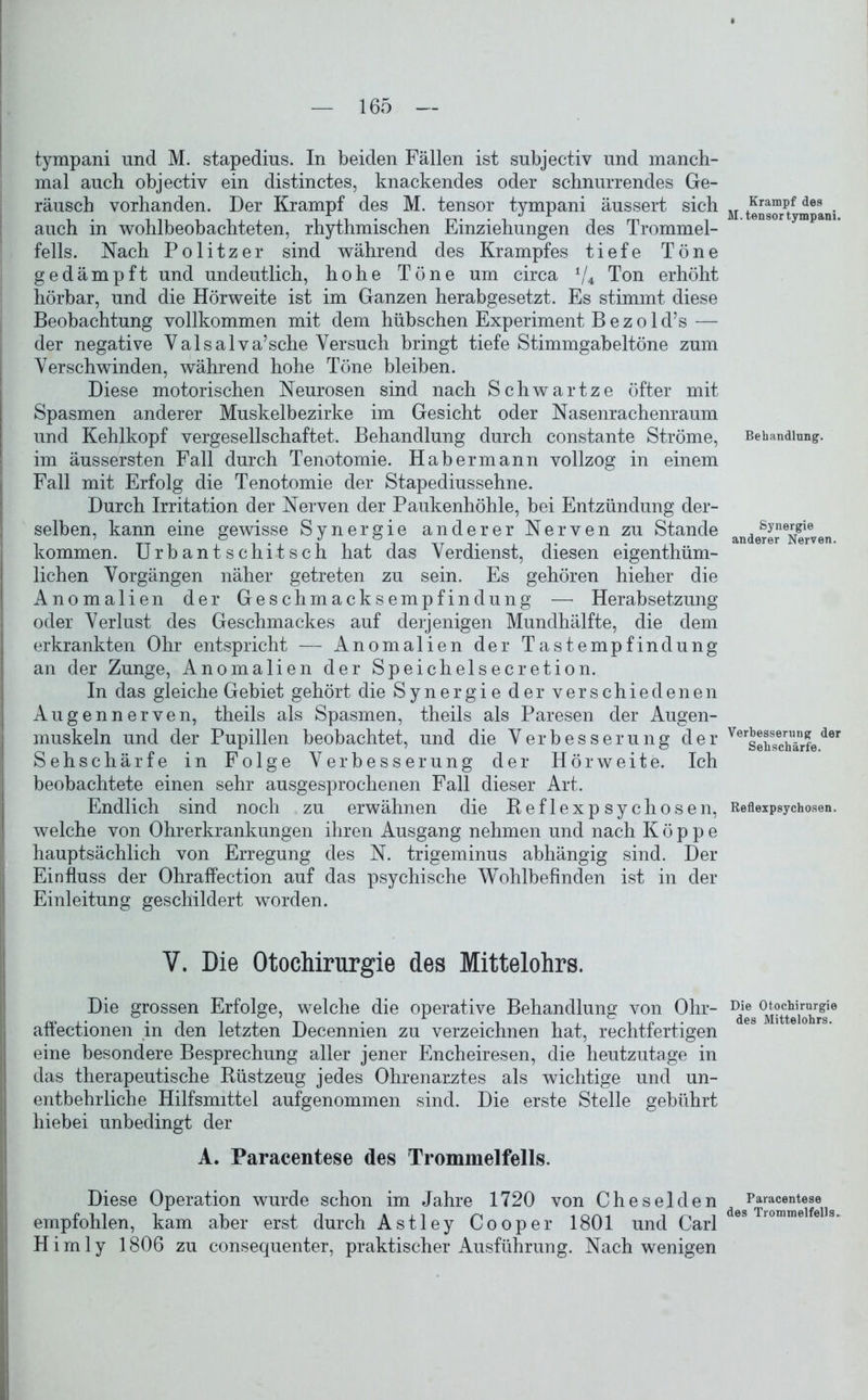 tympani und M. stapedius. In beiden Fällen ist subjectiv und manch- mal auch objectiv ein distinctes, knackendes oder schnurrendes Ge- räusch vorhanden. Der Krampf des M. tensor tympani äussert sich auch in wohlbeobachteten, rhythmischen Einziehungen des Trommel- fells. Nach Politzer sind während des Krampfes tiefe Töne gedämpft und undeutlich, hohe Töne um circa */4 Ton erhöht hörbar, und die Hörweite ist im Ganzen herabgesetzt. Es stimmt diese Beobachtung vollkommen mit dem hübschen Experiment B e z o 1 d’s — der negative Valsalva’sche Versuch bringt tiefe Stimmgabeltöne zum Verschwinden, während hohe Töne bleiben. Diese motorischen Neurosen sind nach Schwartze öfter mit Spasmen anderer Muskelbezirke im Gesicht oder Nasenrachenraum und Kehlkopf vergesellschaftet. Behandlung durch constante Ströme, im äussersten Fall durch Tenotomie. Habermann vollzog in einem Fall mit Erfolg die Tenotomie der Stapediussehne. Durch Irritation der Nerven der Paukenhöhle, bei Entzündung der- selben, kann eine gewisse Synergie anderer Nerven zu Stande kommen. Urbantschitsch hat das Verdienst, diesen eigenthüm- lichen Vorgängen näher getreten zu sein. Es gehören hieher die Anomalien der Geschmacksempfindung — Herabsetzung oder Verlust des Geschmackes auf derjeiligen Mundhälfte, die dem erkrankten Ohr entspricht — Anomalien der Tastempfindung an der Zunge, Anomalien der Speichelsecretion. In das gleiche Gebiet gehört die Synergie der verschiedenen Augennerven, theils als Spasmen, theils als Paresen der Augen- muskeln und der Pupillen beobachtet, und die Verbesserung der Sehschärfe in Folge Verbesserung der Hörweite. Ich beobachtete einen sehr ausgesprochenen Fall dieser Art. Endlich sind noch zu erwähnen die Beflexpsychosen, welche von Ohrerkrankungen ihren Ausgang nehmen und nach Koppe hauptsächlich von Erregung des N. trigeminus abhängig sind. Der Einfluss der Ohraffection auf das psychische Wohlbefinden ist in der Einleitung geschildert worden. V. Die Otochirurgie des Mittelohrs. Die grossen Erfolge, welche die operative Behandlung von Ohr- affectionen in den letzten Decennien zu verzeichnen hat, rechtfertigen eine besondere Besprechung aller jener Encheiresen, die heutzutage in das therapeutische Büstzeug jedes Ohrenarztes als wichtige und un- entbehrliche Hilfsmittel aufgenommen sind. Die erste Stelle gebührt hiebei unbedingt der A. Paracentese des Trommelfells. Diese Operation wurde schon im Jahre 1720 von Cheselden empfohlen, kam aber erst durch Astley Cooper 1801 und Carl Hirn ly 1806 zu consequenter, praktischer Ausführung. Nach wenigen Krampf des M. tensor tympani. Behandlung. Synergie anderer Nerven. Verbesserung der Sehschärfe. Reflexpsychosen. Die Otochirurgie des Mittelohrs. Paracentese des Trommelfells.