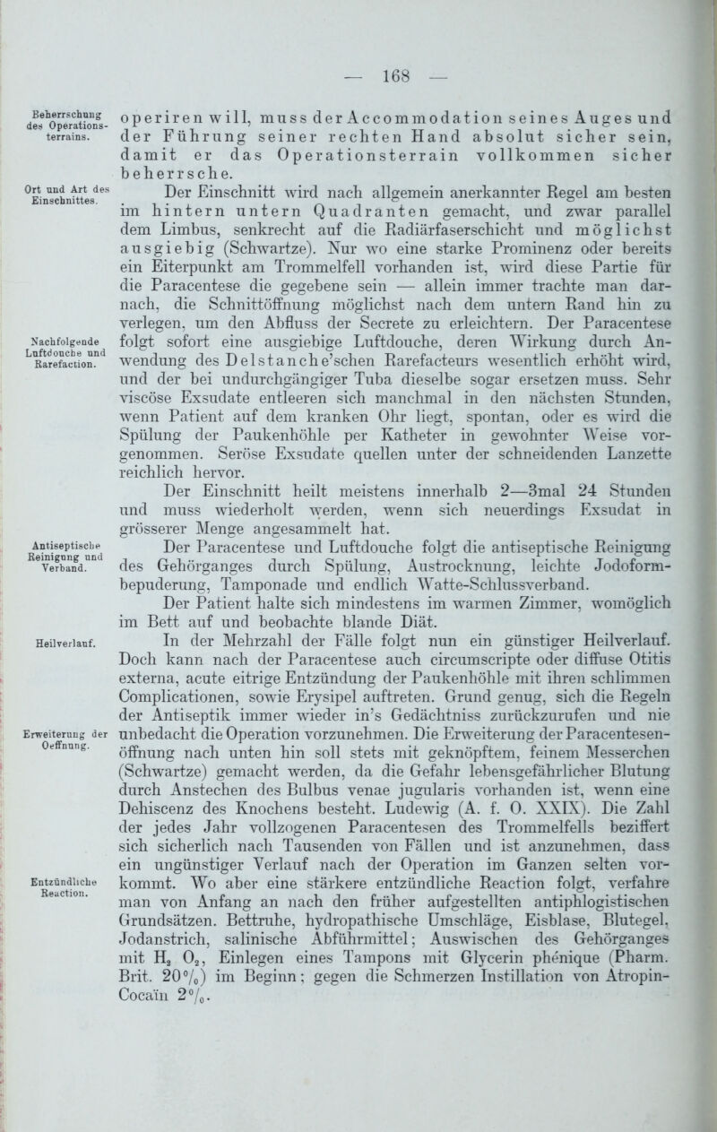 Beherrschung des Operations- terrains. Ort und Art des Einschnittes. Nachfolgende Luftdouche und Rarefaction. Antiseptische Reinigung und Verband. Heil verlauf. Erweiterung der Oeffnung. Entzündliche Reuction. — 168 — operiren will, muss der Accommodation seines Auges und der Führung seiner rechten Hand absolut sicher sein, damit er das Operationsterrain vollkommen sicher beherrsche. Der Einschnitt wird nach allgemein anerkannter Regel am besten im hintern untern Quadranten gemacht, und zwar parallel dem Limbus, senkrecht auf die Radiärfaserschicht und möglichst ausgiebig (Schwartze). Nur wo eine starke Prominenz oder bereits ein Eiterpunkt am Trommelfell vorhanden ist, wird diese Partie für die Paracentese die gegebene sein — allein immer trachte man dar- nach, die Schnittöffnung möglichst nach dem untern Rand hin zu verlegen, um den Abfluss der Secrete zu erleichtern. Der Paracentese folgt sofort eine ausgiebige Luftdouche, deren Wirkung durch An- wendung des Del st an che’sehen Rarefacteurs wesentlich erhöht wird, und der bei undurchgängiger Tuba dieselbe sogar ersetzen muss. Sehr viscöse Exsudate entleeren sich manchmal in den nächsten Stunden, wenn Patient auf dem kranken Ohr liegt, spontan, oder es wird die Spülung der Paukenhöhle per Katheter in gewohnter Weise vor- genommen. Seröse Exsudate quellen unter der schneidenden Lanzette reichlich hervor. Der Einschnitt heilt meistens innerhalb 2—3mal 24 Stunden und muss wiederholt werden, wenn sich neuerdings Exsudat in grösserer Menge angesammelt hat. Der Paracentese und Luftdouche folgt die antiseptische Reinigung des Gehörganges durch Spülung, Austrocknung, leichte Jodoform- bepuderung, Tamponade und endlich Watte-Schluss verband. Der Patient halte sich mindestens im warmen Zimmer, womöglich im Bett auf und beobachte blande Diät. In der Mehrzahl der Fälle folgt nun ein günstiger Heilverlauf. Doch kann nach der Paracentese auch circumscripte oder diffuse Otitis externa, acute eitrige Entzündung der Paukenhöhle mit ihren schlimmen Complicationen, sowie Erysipel auftreten. Grund genug, sich die Regeln der Antiseptik immer wieder in’s Gedächtniss zurückzurufen und nie unbedacht die Operation vorzunehmen. Die Erweiterung der Paracentesen- öffnung nach unten hin soll stets mit geknöpftem, feinem Messerchen (Schwartze) gemacht werden, da die Gefahr lebensgefährlicher Blutung durch Anstechen des Bulbus venae jugularis vorhanden ist, wenn eine Dehiscenz des Knochens besteht. Ludewig (A. f. 0. XXIX). Die Zahl der jedes Jahr vollzogenen Paracentesen des Trommelfells beziffert sich sicherlich nach Tausenden von Fällen und ist anzunehmen, dass ein ungünstiger Verlauf nach der Operation im Ganzen selten vor- kommt. Wo aber eine stärkere entzündliche Reaction folgt, verfahre man von Anfang an nach den früher aufgestellten antiphlogistischen Grundsätzen. Bettruhe, hydropathische Umschläge, Eisblase, Blutegel, Jodanstrich, salinische Abführmittel; Auswischen des Gehörganges mit H2 02, Einlegen eines Tampons mit Glycerin phenique (Pharm. Brit. 20%) im Beginn; gegen die Schmerzen Instillation von Ätropin- Cocam 2%.