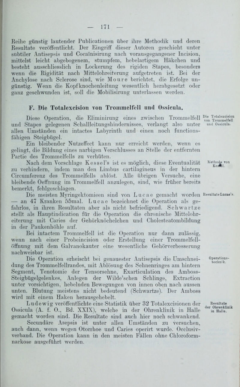 Reihe günstig lautender Publicationen über ihre Methodik und deren Resultate veröffentlicht. Der Eingriff dieser Autoren geschieht unter subtiler Antisepsis und Cocainisirung nach vorausgegangener Incision, mittelst leicht abgebogenem, stumpfem, hebelartigem Häkchen und besteht ausschliesslich in Lockerung des rigiden Stapes, besonders wenn die Rigidität nach Mittelohreiterung aufgetreten ist. Bei der Anchylose nach Sclerose sind, wie Moure berichtet, die Erfolge un- günstig. Wenn die Kopfknochenleitung wesentlich herabgesetzt oder ganz geschwunden ist, soll die Mobilisirung unterlassen werden. F. Die Totalexcision von Trommelfell und Ossicula. Diese Operation, die Eliminirung eines zwischen Trommelfell und Stapes gelegenen Schall] eitungshindernisses, verlangt also unter allen Umständen ein intactes Labyrinth und einen noch functions- fähigen Steigbügel. Ein bleibender Nutzeffect kann nur erreicht werden, wenn es gelingt, die Bildung eines narbigen Verschlusses an Stelle der entfernten Partie des Trommelfells zu verhüten. Nach dem Vorschläge Kessel’s ist es möglich, diese Eventualität zu verhindern, indem man den Limbus cartilagineus in der hintern Circumferenz des Trommelfells ablöst. Alle übrigen Versuche, eine bleibende Oeffnung im Trommelfell anzulegen, sind, wie früher bereits bemerkt, fehlgeschlagen. Die meisten Myringektomieen sind von Lucae gemacht worden — an 47 Kranken 55mal. Lucae bezeichnet die Operation als ge- fahrlos, in ihren Resultaten aber als nicht befriedigend. Schwartze stellt als Hauptindication für die Operation die chronische Mittelohr- eiterung mit Caries der Gehörknöchelchen und Cholesteatombildung in der Paukenhöhle auf. Bei intactem Trommelfell ist die Operation nur dann zulässig, wenn nach einer Probeincision oder Erstellung einer Trommelfell- Öffnung mit dem Galvanokauter eine wesentliche Gehörverbesserung nachweisbar ist. Die Operation erheischt bei genauester Antisepsis die Umschnei- dung des Trommelfellrandes, mit Ablösung des Sehnenringes am hintern Segment, Tenotomie der Tensorsehne, Exarticulation des Amboss- Steigbügelgelenkes, Anlegen der Wilde’schen Schlinge, Extraction unter vorsichtigen, hebelnden Bewegungen von innen oben nach aussen unten. Blutung meistens nicht bedeutend (Schwartze). Der Amboss wird mit einem Haken herausgehebelt. Lud ewig veröffentlichte eine Statistik über 32 Totalexcisionen der Ossicula (A. f. 0., Bd. XXIX), welche in der Ohrenklinik in Halle gemacht worden sind. Die Resultate sind auch hier noch schwankend. Secundäre Asepsis ist unter allen Umständen zu versuchen, auch dann, wenn wegen Otorrhoe und Caries operirt wurde. Occlusiv- verband. Die Operation kann in den meisten Fällen ohne Chloroform- narkose ausgeführt werden. Die Totalexcision von Trommelfell und Ossicula. Methode von Keslfel. Resultate Lucae’s. Operations- technik. Resultate der Ohrenklinik in Halle.