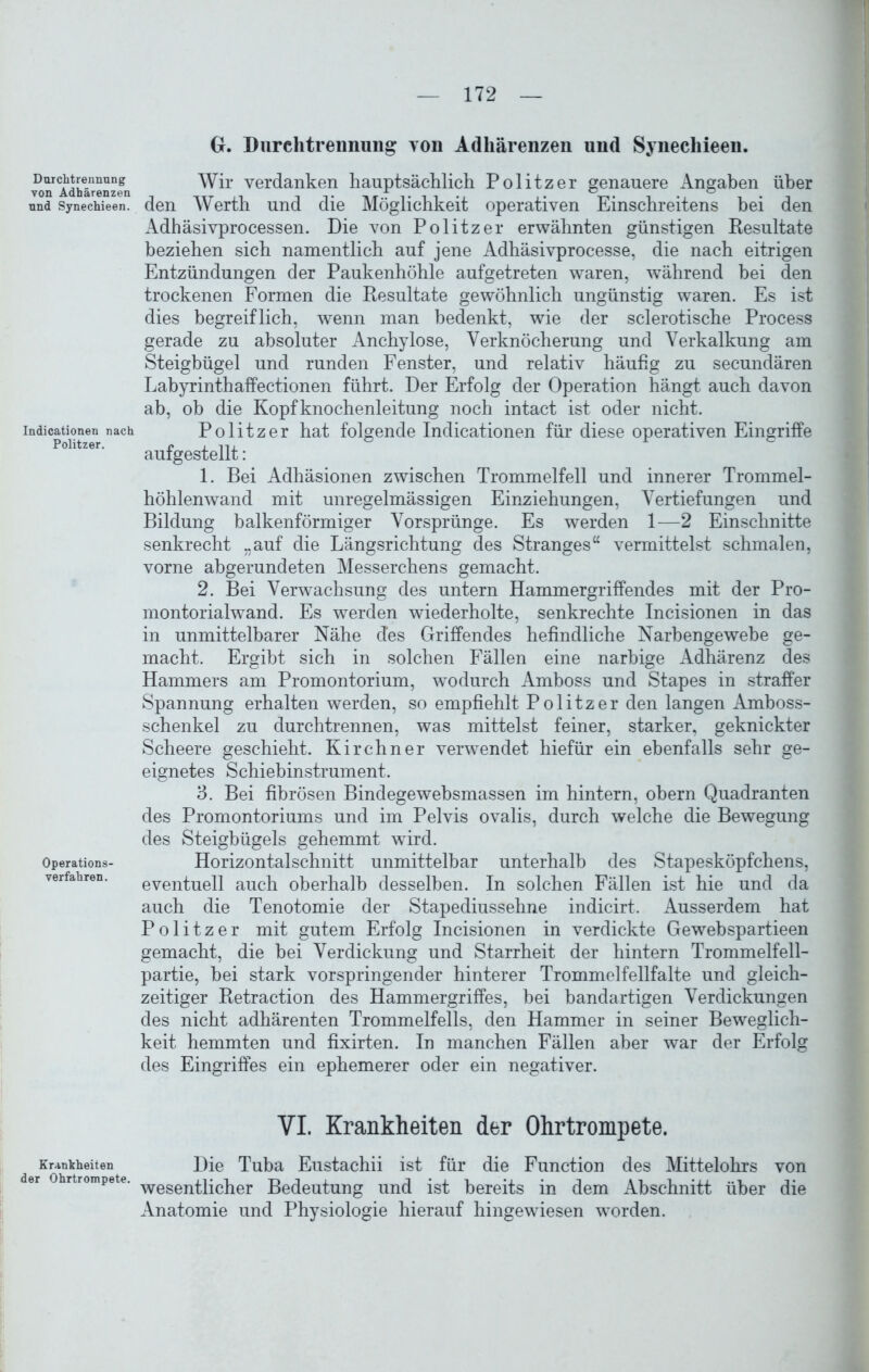 Durchtrennung von Adhärenzen und Synechieen. Indicationen nach Politzer. Operations- verfahren. Krankheiten der Ohrtrompete. G. Durchtrennung von Adhärenzen und Synechieen. Wir verdanken hauptsächlich Politzer genauere Angaben über den Werth und die Möglichkeit operativen Einschreitens bei den Adhäsivprocessen. Die von Politzer erwähnten günstigen Resultate beziehen sich namentlich auf jene Adhäsivprocesse, die nach eitrigen Entzündungen der Paukenhöhle aufgetreten waren, während bei den trockenen Formen die Resultate gewöhnlich ungünstig waren. Es ist dies begreiflich, wenn man bedenkt, wie der sclerotische Process gerade zu absoluter Anchylose, Verknöcherung und Verkalkung am Steigbügel und runden Fenster, und relativ häufig zu secundären Labyrinthaffectionen führt. Der Erfolg der Operation hängt auch davon ab, ob die Kopfknochenleitung noch intact ist oder nicht. Politzer hat folgende Indicationen für diese operativen Eingriffe aufgestellt: 1. Bei Adhäsionen zwischen Trommelfell und innerer Trommel- höhlenwand mit unregelmässigen Einziehungen, Vertiefungen und Bildung balkenförmiger Vorsprünge. Es werden 1—2 Einschnitte senkrecht „auf die Längsrichtung des Stranges“ vermittelst schmalen, vorne abgerundeten Messerchens gemacht. 2. Bei Verwachsung des untern Hammergriffendes mit der Pro- montorialwand. Es werden wiederholte, senkrechte Incisionen in das in unmittelbarer Nähe des Griffendes befindliche Narbengewebe ge- macht. Ergibt sich in solchen Fällen eine narbige Adhärenz des Hammers am Promontorium, wodurch Amboss und Stapes in straffer Spannung erhalten werden, so empfiehlt Politzer den langen Amboss- schenkel zu durchtrennen, was mittelst feiner, starker, geknickter Scheere geschieht. Kirchner verwendet hiefür ein ebenfalls sehr ge- eignetes Schiebinstrument. 3. Bei fibrösen Bindegewebsmassen im hintern, obern Quadranten des Promontoriums und im Pelvis ovalis, durch welche die Bewegung des Steigbügels gehemmt wird. Horizontalschnitt unmittelbar unterhalb des Stapesköpfchens, eventuell auch oberhalb desselben. In solchen Fällen ist hie und da auch die Tenotomie der Stapediussehne indicirt. Ausserdem hat Politzer mit gutem Erfolg Incisionen in verdickte Gewebspartieen gemacht, die bei Verdickung und Starrheit der hintern Trommelfell- partie, bei stark vorspringender hinterer Trommelfellfalte und gleich- zeitiger Retraction des Hammergriffes, bei bandartigen Verdickungen des nicht adhärenten Trommelfells, den Hammer in seiner Beweglich- keit hemmten und fixirten. In manchen Fällen aber war der Erfolg des Eingriffes ein ephemerer oder ein negativer. VI. Krankheiten der Ohrtrompete. Die Tuba Eustachii ist für die Function des Mittelohrs von wesentlicher Bedeutung und ist bereits in dem Abschnitt über die Anatomie und Physiologie hierauf hingewiesen worden.