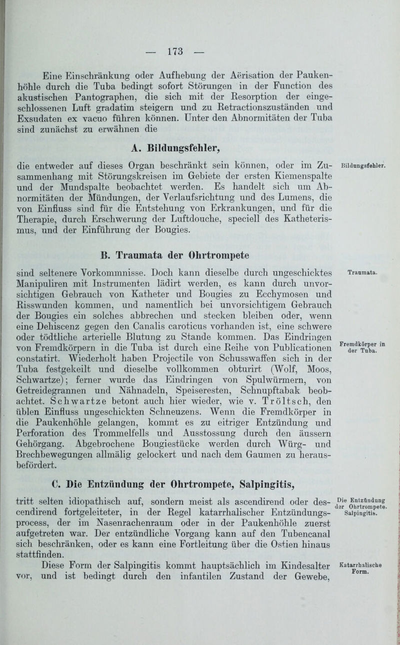 Eine Einschränkung oder Aufhebung der Aerisation der Pauken- höhle durch die Tuba bedingt sofort Störungen in der Function des akustischen Pantographen, die sich mit der Resorption der einge- schlossenen Luft gradatim steigern und zu Retractionszuständen und Exsudaten ex vacuo führen können. Unter den Abnormitäten der Tuba sind zunächst zu erwähnen die A. Bildungsfehler, die entweder auf dieses Organ beschränkt sein können, oder im Zu- sammenhang mit Störungskreisen im Gebiete der ersten Kiemenspalte und der Mundspalte beobachtet werden. Es handelt sich um Ab- normitäten der Mündungen, der Yerlaufsrichtung und des Lumens, die von Einfluss sind für die Entstehung von Erkrankungen, und für die Therapie, durch Erschwerung der Luftdouche, speciell des Katheteris- mus, und der Einführung der Bougies. B. Traumata der Ohrtrompete sind seltenere Vorkommnisse. Doch kann dieselbe durch ungeschicktes Manipuliren mit Instrumenten lädirt werden, es kann durch unvor- sichtigen Gebrauch von Katheter und Bougies zu Ecchymosen und Risswunden kommen, und namentlich bei unvorsichtigem Gebrauch der Bougies ein solches abbrechen und stecken bleiben oder, wenn eine Dehiscenz gegen den Canalis caroticus vorhanden ist, eine schwere oder tödtliche arterielle Blutung zu Stande kommen. Das Eindringen von Fremdkörpern in die Tuba ist durch eine Reihe von Publicationen constatirt. Wiederholt haben Projectile von Schusswaffen sich in der Tuba festgekeilt und dieselbe vollkommen obturirt (Wolf, Moos, Schwartze); ferner wurde das Eindringen von Spulwürmern, von Getreidegrannen und Nähnadeln, Speiseresten, Schnupftabak beob- achtet. Schwartze betont auch hier wieder, wie v. Tröltsch, den üblen Einfluss ungeschickten Schneuzens. Wenn die Fremdkörper in die Paukenhöhle gelangen, kommt es zu eitriger Entzündung und Perforation des Trommelfells und Ausstossung durch den äussern Gehörgang. Abgebrochene Bougiestücke werden durch Würg- und Brechbewegungen allmälig gelockert und nach dem Gaumen zu heraus- befördert. C. Die Entzündung der Ohrtrompete, Salpingitis, tritt selten idiopathisch auf, sondern meist als ascendirend oder des- cendirend fortgeleiteter, in der Regel katarrhalischer Entzündungs- process, der im Nasenrachenraum oder in der Paukenhöhle zuerst aufgetreten war. Der entzündliche Vorgang kann auf den Tubencanal sich beschränken, oder es kann eine Fortleitung über die Ostien hinaus stattfinden. Diese Form der Salpingitis kommt hauptsächlich im Kindesalter vor, und ist bedingt durch den infantilen Zustand der Gewebe, Bildungsfehler. Traumata. Fremdkörper in der Tuba. Die Entzündung dar Ohrtrompete. Salpingitis. Katarrhalische Form.