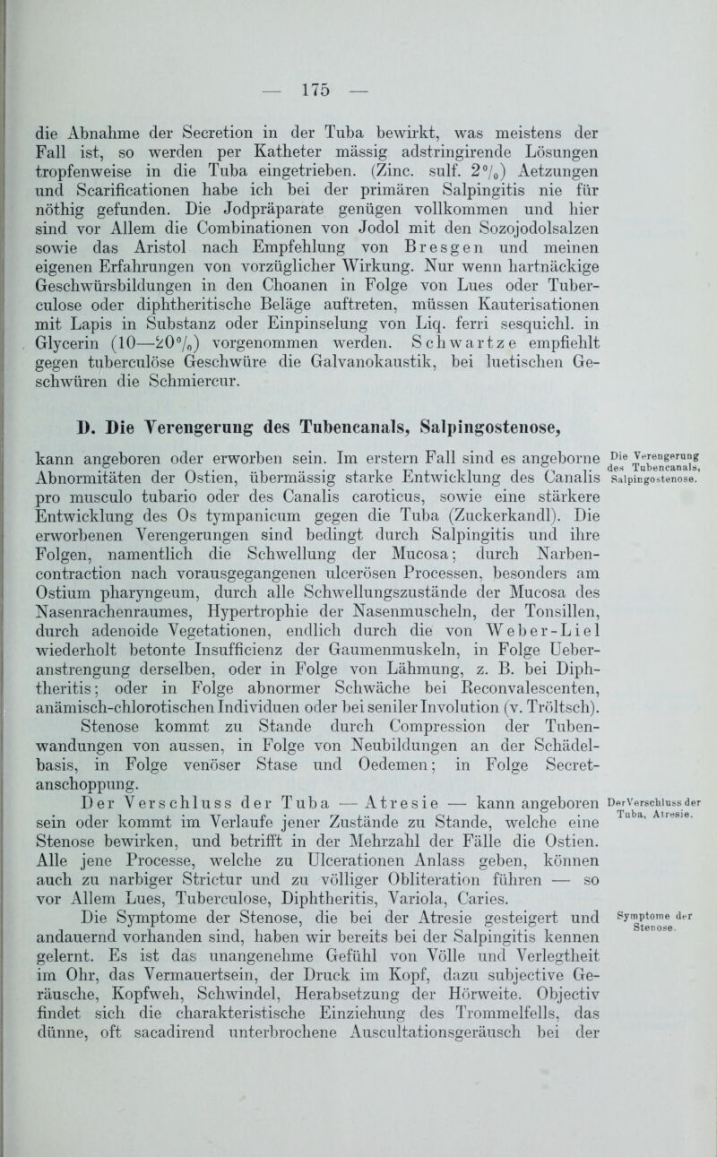 die Abnahme der Secretion in der Tnba bewirkt, was meistens der Fall ist, so werden per Katheter massig adstringirende Lösungen tropfenweise in die Tuba eingetrieben. (Zinc. sulf. 2%) Aetzungen und Scarificationen habe ich bei der primären Salpingitis nie für nöthig gefunden. Die Jodpräparate genügen vollkommen und hier sind vor Allem die Combinationen von Jodol mit den Sozojodolsalzen sowie das Aristol nach Empfehlung von Bresgen und meinen eigenen Erfahrungen von vorzüglicher Wirkung. Nur wenn hartnäckige Geschwürsbildungen in den Choanen in Folge von Lues oder Tuber- culose oder diphtheritische Beläge auftreten, müssen Kauterisationen mit Lapis in Substanz oder Einpinselung von Liq. ferri sesquichl. in Glycerin (10—20%) vorgenommen werden. Schwartze empfiehlt gegen tuberculöse Geschwüre die Galvanokaustik, bei luetischen Ge- schwüren die Schmiercur. D. Die Verengerung des Tubencanals, Salpingostenose, kann angeboren oder erworben sein. Im erstem Fall sind es angeborne Abnormitäten der Ostien, übermässig starke Entwicklung des Canalis pro musculo tubario oder des Canalis caroticus, sowie eine stärkere Entwicklung des Os tympanicum gegen die Tuba (Zuckerkandl). Die erworbenen Verengerungen sind bedingt durch Salpingitis und ihre Folgen, namentlich die Schwellung der Mucosa; durch Narben- contraction nach vorausgegangenen ulcerösen Processen, besonders am Ostium pharyngeum, durch alle Schwellungszustände der Mucosa des Nasenrachenraumes, Hypertrophie der Nasenmuscheln, der Tonsillen, durch adenoide Vegetationen, endlich durch die von Weber-Liel wiederholt betonte Insufficienz der Gaumenmuskeln, in Folge Ueber- anstrengung derselben, oder in Folge von Lähmung, z. B. bei Diph- theritis; oder in Folge abnormer Schwäche bei Reconvalescenten, anämisch-chlorotischen Individuen oder bei seniler Involution (v. Tröltsch). Stenose kommt zu Stande durch Compression der Tuben- wandungen von aussen, in Folge von Neubildungen an der Schädel- basis, in Folge venöser Stase und Oedemen; in Folge Secret- anschoppung. Der Verschluss der Tuba —Atresie — kann angeboren sein oder kommt im Verlaufe jener Zustände zu Stande, welche eine Stenose bewirken, und betrifft in der Mehrzahl der Fälle die Ostien. Alle jene Processe, welche zu Ulcerationen Anlass geben, können auch zu narbiger Strictur und zu völliger Obliteration führen — so vor Allem Lues, Tuberculöse, Diphtheritis, Variola, Caries. Die Symptome der Stenose, die bei der Atresie gesteigert und andauernd vorhanden sind, haben wir bereits bei der Salpingitis kennen gelernt. Es ist das unangenehme Gefühl von Völle und Verlegtheit im Ohr, das Vermauert sein, der Druck im Kopf, dazu subjective Ge- räusche, Kopfweh, Schwindel, Herabsetzung der Hörweite. Objectiv findet sich die charakteristische Einziehung des Trommelfells, das dünne, oft sacadirend unterbrochene Auscultationsgeräusch bei der Die Verengerung des Tubencanals, Salpingostenose. DerVerschluss der Tuba, Atresie. Symptome der Stenose.