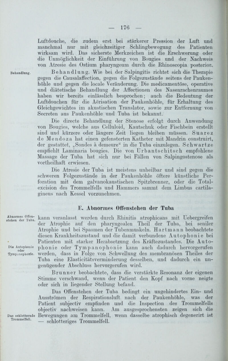 Behandlung. Abnormes Offen- stehen der Tuba. Die Antophonie oder Tympunophonie. Das schlotternde Trommelfell. Luftdouche, die zudem erst bei stärkerer Pression der Luft und manchmal nur mit gleichzeitiger Schlingbewegung des Patienten wirksam wird. Das sicherste Merkzeichen ist die Erschwerung oder die Unmöglichkeit der Einführung von Bougies und der Nachweis von Atresie des Ostium pharyngeum durch die Bhinoscopia posterior*. Behandlung. Wie bei der Salpingitis richtet sich die Therapie gegen die Causalaffection, gegen die Folgezustände seitens der Pauken- höhle und gegen die locale Veränderung. Die medicamentöse, operative und diätetische Behandlung der Affectionen des Nasenrachenraumes haben wir bereits einlässlich besprochen; auch die Bedeutung der Luftdouchen für die Aerisation der Paukenhöhle, für Erhaltung des Gleichgewichtes im akustischen Translator, sowie zur Entfernung von Secreten aus Paukenhöhle und Tuba ist bekannt. Die directe Behandlung der Stenose erfolgt durch Anwendung von Bougies, welche aus Celluloid, Kautschuk oder Fischbein erstellt sind und kürzere oder längere Zeit liegen bleiben müssen. Suarez de Mendoza hat einen gefensterten Katheter mit Mandrin construirt, der gestattet, „Sondes ä demeure“ in die Tuba einzulegen. Schwärtze empfiehlt Laminaria bougies. Die von Urbantschitsch empfohlene Massage der Tuba hat sich nur bei Fällen von Salpingostenose als vortheilhaft erwiesen. Die Atresie der Tuba ist meistens unheilbar und sind gegen die schweren Folgezustände in der Paukenhöhle öftere künstliche Per- foration mit dem galvanokaustischen Spitzbrenner, oder die Total- excision des Trommelfells und Hammers sammt dem Limbus cartila- gineus nach Kessel vorzunehmen. E. Abnormes Offenstehen der Tuba kann veranlasst werden durch Bhinitis atrophicans mit Uebergreifen der Atrophie auf den pharyngealen Theil der Tuba, bei seniler Atrophie und bei Spasmen der Tubenmuskeln. Hartmann beobachtete diesen Krankheitszustand und die damit verbundene Autophonie bei Patienten mit starker Herabsetzung des Kräftezustandes. Die Auto- phonie oder Tympanophonie kann auch dadurch hervorgerufen werden, dass in Folge von Schwellung des membranösen Theiles der Tuba eine Elasticitätsverminderung desselben, und dadurch ein un- genügender Abschluss hervorgerufen wird. Brunner beobachtete, dass die verstärkte Besonanz der eigenen Stimme verschwand, wenn der Patient den Kopf nach vorne neigte oder sich in liegender Stellung befand. Das Offenstehen der Tuba bedingt ein ungehindertes Ein- und Ausströmen der Respirationsluft nach der Paukenhöhle, was der Patient subjectiv empfinden und die Inspection des Trommelfells objectiv nachweisen kann. Am ausgesprochensten zeigen sich die Bewegungen am Trommelfell, wenn dasselbe atrophisch degenerirt ist — schlotteriges Trommelfell.